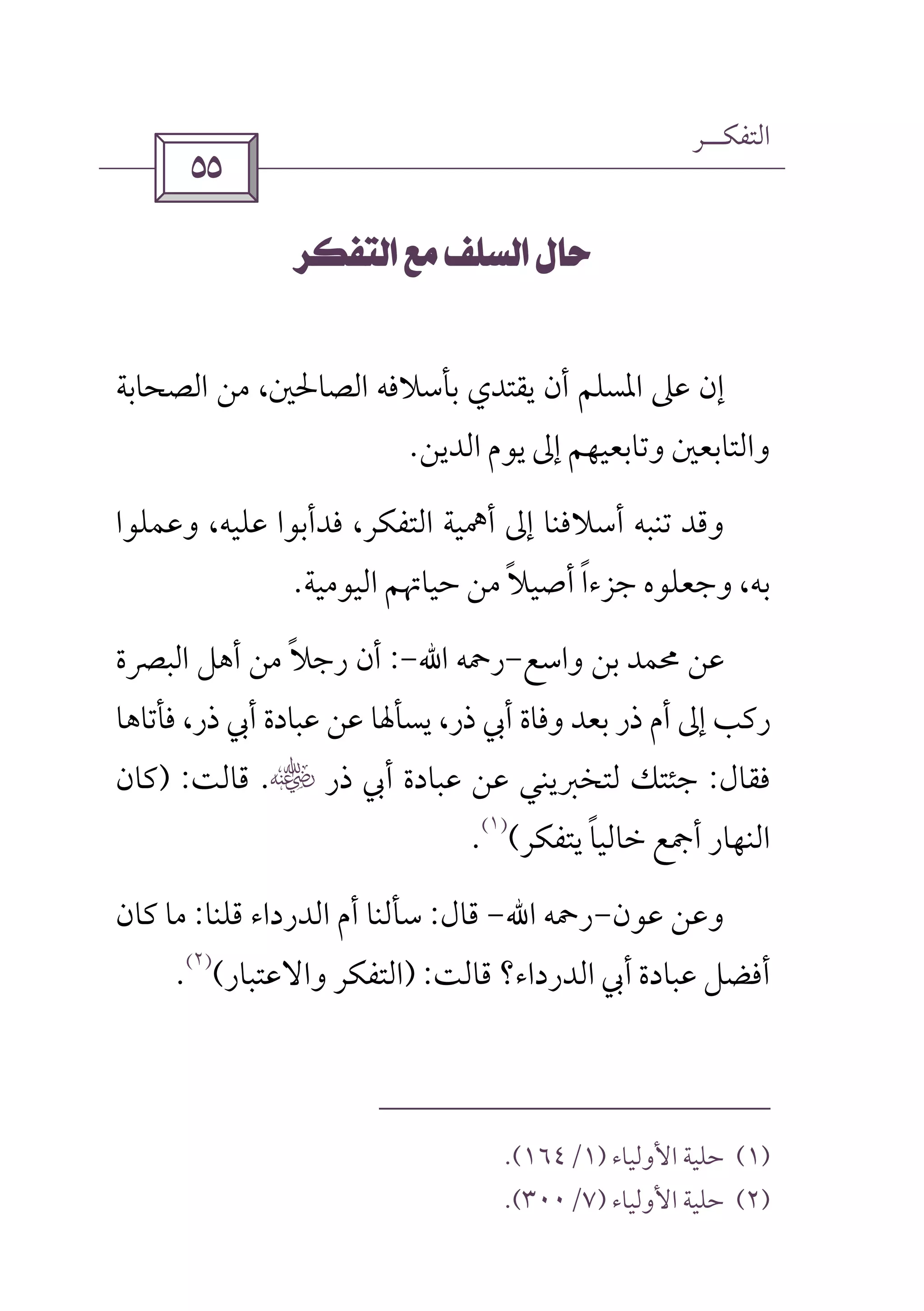 ‫اﻟﺘﻔﻜــﺮ‬
 
 
‫اﻟﺼﺤﺎﺑﺔ‬ ‫ﻣﻦ‬ ،‫اﻟﺼﺎﳊﲔ‬ ‫ﺑﺄﺳﻼﻓﻪ‬ ‫ﻳﻘﺘﺪي‬ ‫أن‬ ‫اﳌﺴﻠﻢ‬ ‫ﻋﲆ‬ ‫إن‬
‫اﻟﺪﻳﻦ‬ ‫ﻳﻮم‬ ‫إﱃ‬ ‫وﺗﺎﺑﻌﻴﻬﻢ‬ ‫واﻟﺘﺎﺑﻌﲔ‬.
‫وﻋﻤﻠﻮا‬ ،‫ﻋﻠﻴﻪ‬ ‫ﻓﺪأﺑﻮا‬ ،‫اﻟﺘﻔﻜﺮ‬ ‫أﳘﻴﺔ‬ ‫إﱃ‬ ‫أﺳﻼﻓﻨﺎ‬ ‫ﺗﻨﺒﻪ‬ ‫وﻗﺪ‬
‫ﺟﺰءا‬ ‫وﺟﻌﻠﻮه‬ ،‫ﺑﻪ‬ً‫أﺻﻴﻼ‬ً‫اﻟﻴﻮﻣﻴﺔ‬ ‫ﺣﻴﺎﲥﻢ‬ ‫ﻣﻦ‬.
‫واﺳﻊ‬ ‫ﺑﻦ‬ ‫ﳏﻤﺪ‬ ‫ﻋﻦ‬-‫رﲪﻪ‬‫اﷲ‬-:‫اﻟﺒﴫة‬ ‫أﻫﻞ‬ ‫ﻣﻦ‬ ‫رﺟﻼ‬ ‫أن‬ً
‫ﻓﺄﺗﺎﻫﺎ‬ ،‫ذر‬ ‫أﰊ‬ ‫ﻋﺒﺎدة‬ ‫ﻋﻦ‬ ‫ﻳﺴﺄﳍﺎ‬ ،‫ذر‬ ‫أﰊ‬ ‫وﻓﺎة‬ ‫ﺑﻌﺪ‬ ‫ذر‬ ‫أم‬ ‫إﱃ‬ ‫رﻛﺐ‬
‫ﻓﻘﺎل‬:‫ذر‬ ‫أﰊ‬ ‫ﻋﺒﺎدة‬ ‫ﻋﻦ‬ ‫ﻟﺘﺨﱪﻳﻨﻲ‬ ‫ﺟﺌﺘﻚ‬‫س‬.‫ﻗﺎﻟﺖ‬) :‫ﻛﺎن‬
‫ﻳﺘﻔﻜﺮ‬ ‫ﺧﺎﻟﻴﺎ‬ ‫أﲨﻊ‬ ‫اﻟﻨﻬﺎر‬ً(
)١(
.
‫ﻋﻮن‬ ‫وﻋﻦ‬-‫رﲪﻪ‬‫اﷲ‬-‫ﻗﺎل‬:‫ﻗﻠﻨﺎ‬ ‫اﻟﺪرداء‬ ‫أم‬ ‫ﺳﺄﻟﻨﺎ‬:‫ﻛﺎن‬ ‫ﻣﺎ‬
‫ﻗﺎﻟﺖ‬ ‫اﻟﺪرداء؟‬ ‫أﰊ‬ ‫ﻋﺒﺎدة‬ ‫أﻓﻀﻞ‬) :‫واﻻﻋﺘﺒﺎر‬ ‫اﻟﺘﻔﻜﺮ‬(
)٢(
.
)١(‫اﻷوﻟﻴﺎء‬ ‫ﺣﻠﻴﺔ‬)١/١٦٤.(
)٢(‫اﻷوﻟﻴﺎء‬ ‫ﺣﻠﻴﺔ‬)٧/٣٠٠.(
 