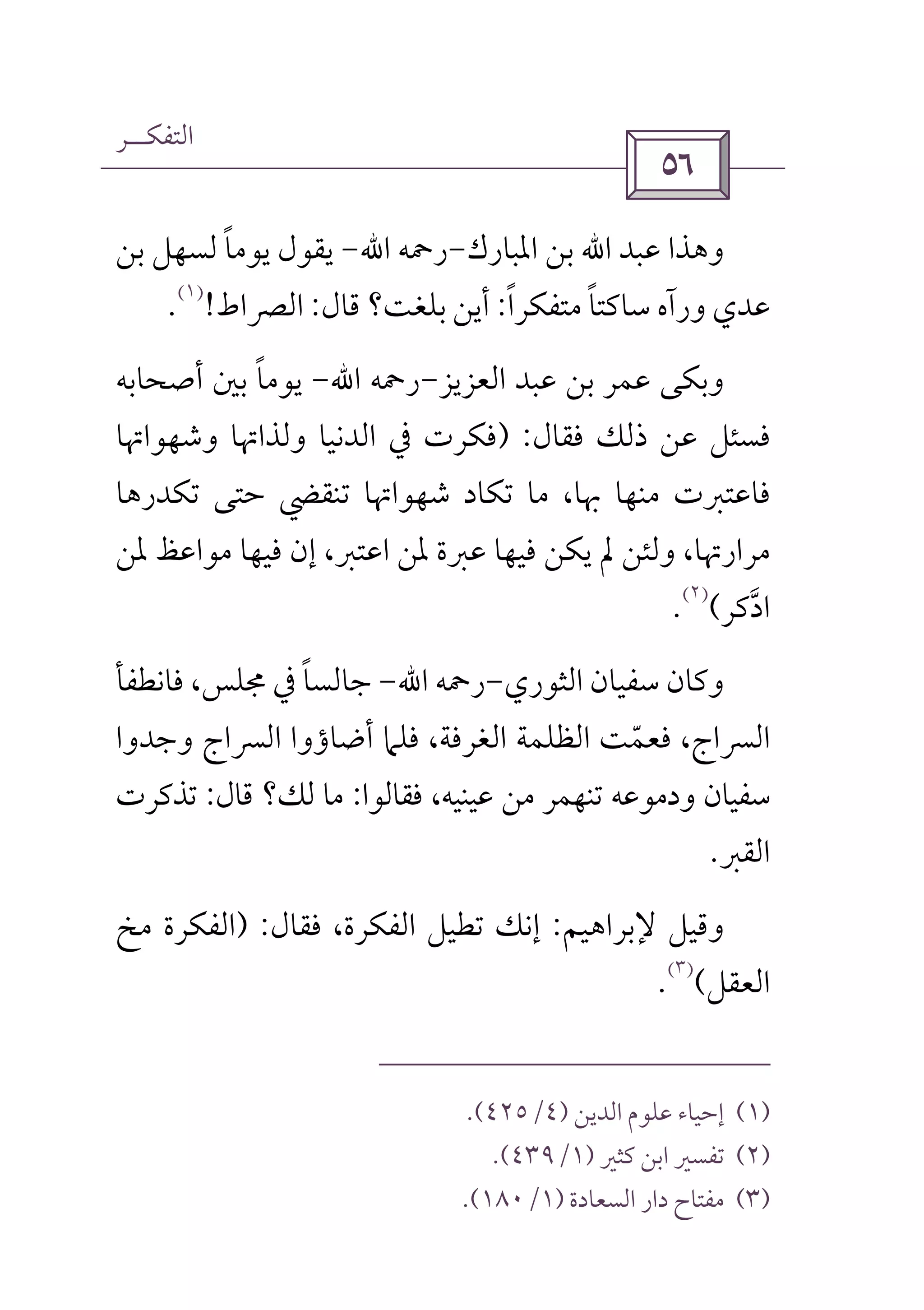 ‫اﻟﺘﻔﻜــﺮ‬
 
‫ﻋﺒﺪ‬ ‫وﻫﺬا‬‫اﷲ‬‫اﳌﺒﺎرك‬ ‫ﺑﻦ‬-‫رﲪﻪ‬‫اﷲ‬-‫ﺑﻦ‬ ‫ﻟﺴﻬﻞ‬ ‫ﻳﻮﻣﺎ‬ ‫ﻳﻘﻮل‬ً
‫ﻣﺘﻔﻜﺮا‬ ‫ﺳﺎﻛﺘﺎ‬ ‫ورآه‬ ‫ﻋﺪي‬ً ً:‫ﻗﺎل‬ ‫ﺑﻠﻐﺖ؟‬ ‫أﻳﻦ‬:‫اﻟﴫاط‬!
)١(
.
‫وﺑ‬‫اﻟﻌﺰﻳﺰ‬ ‫ﻋﺒﺪ‬ ‫ﺑﻦ‬ ‫ﻋﻤﺮ‬ ‫ﻜﻰ‬-‫رﲪﻪ‬‫اﷲ‬-‫أﺻﺤﺎﺑﻪ‬ ‫ﺑﲔ‬ ‫ﻳﻮﻣﺎ‬ً
‫ﻓﻘﺎل‬ ‫ذﻟﻚ‬ ‫ﻋﻦ‬ ‫ﻓﺴﺌﻞ‬) :‫وﺷﻬﻮاﲥﺎ‬ ‫وﻟﺬاﲥﺎ‬ ‫اﻟﺪﻧﻴﺎ‬ ‫ﰲ‬ ‫ﻓﻜﺮت‬
‫ﺗﻜﺪرﻫﺎ‬ ‫ﺣﺘﻰ‬ ‫ﺗﻨﻘﴤ‬ ‫ﺷﻬﻮاﲥﺎ‬ ‫ﺗﻜﺎد‬ ‫ﻣﺎ‬ ،‫ﲠﺎ‬ ‫ﻣﻨﻬﺎ‬ ‫ﻓﺎﻋﺘﱪت‬
‫ﳌﻦ‬ ‫ﻣﻮاﻋﻆ‬ ‫ﻓﻴﻬﺎ‬ ‫إن‬ ،‫اﻋﺘﱪ‬ ‫ﳌﻦ‬ ‫ﻋﱪة‬ ‫ﻓﻴﻬﺎ‬ ‫ﻳﻜﻦ‬ ‫ﱂ‬ ‫وﻟﺌﻦ‬ ،‫ﻣﺮارﲥﺎ‬
‫ادﻛﺮ‬‫ﱠ‬(
)٢(
.
‫اﻟﺜﻮري‬ ‫ﺳﻔﻴﺎن‬ ‫وﻛﺎن‬-‫رﲪﻪ‬‫اﷲ‬-‫ﺟﺎﻟ‬‫ﻓﺎﻧﻄﻔﺄ‬ ،‫ﳎﻠﺲ‬ ‫ﰲ‬ ‫ﺴﺎ‬ً
‫وﺟﺪوا‬ ‫اﻟﴪاج‬ ‫أﺿﺎؤوا‬ ‫ﻓﻠﲈ‬ ،‫اﻟﻐﺮﻓﺔ‬ ‫اﻟﻈﻠﻤﺔ‬ ‫ﻓﻌﻤﺖ‬ ،‫اﻟﴪاج‬ّ
‫ﻓﻘﺎﻟﻮا‬ ،‫ﻋﻴﻨﻴﻪ‬ ‫ﻣﻦ‬ ‫ﺗﻨﻬﻤﺮ‬ ‫ودﻣﻮﻋﻪ‬ ‫ﺳﻔﻴﺎن‬:‫ﻗﺎل‬ ‫ﻟﻚ؟‬ ‫ﻣﺎ‬:‫ﺗﺬﻛﺮت‬
‫اﻟﻘﱪ‬.
‫ﻹﺑﺮاﻫﻴﻢ‬ ‫وﻗﻴﻞ‬:‫ﻓﻘﺎل‬ ،‫اﻟﻔﻜﺮة‬ ‫ﺗﻄﻴﻞ‬ ‫إﻧﻚ‬) :‫ﻣﺦ‬ ‫اﻟﻔﻜﺮة‬
‫اﻟﻌﻘﻞ‬(
)٣(
.
)١(‫اﻟﺪﻳﻦ‬ ‫ﻋﻠﻮم‬ ‫إﺣﻴﺎء‬)٤/٤٢٥.(
)٢(‫ﻛﺜﲑ‬ ‫اﺑﻦ‬ ‫ﺗﻔﺴﲑ‬)١/٤٣٩.(
)٣(‫اﻟﺴﻌﺎدة‬ ‫دار‬ ‫ﻣﻔﺘﺎح‬)١/١٨٠.(
 