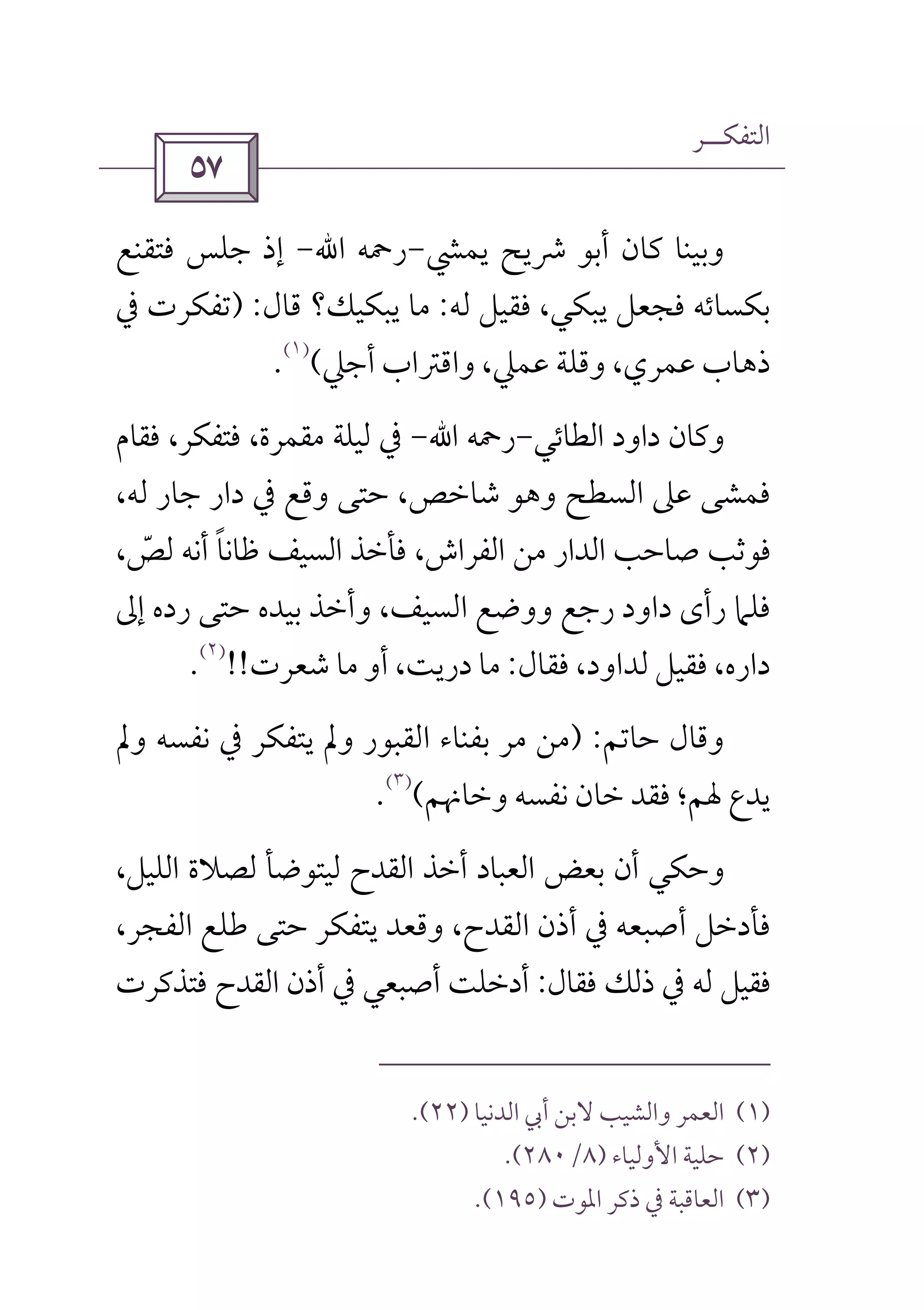 ‫اﻟﺘﻔﻜــﺮ‬
 
‫ﻳﻤﴚ‬ ‫ﴍﻳﺢ‬ ‫أﺑﻮ‬ ‫ﻛﺎن‬ ‫وﺑﻴﻨﺎ‬-‫رﲪﻪ‬‫اﷲ‬-‫ﻓﺘﻘﻨﻊ‬ ‫ﺟﻠﺲ‬ ‫إذ‬
‫ﻓﺠﻌ‬ ‫ﺑﻜﺴﺎﺋﻪ‬‫ﻟﻪ‬ ‫ﻓﻘﻴﻞ‬ ،‫ﻳﺒﻜﻲ‬ ‫ﻞ‬:‫ﻗﺎل‬ ‫ﻳﺒﻜﻴﻚ؟‬ ‫ﻣﺎ‬) :‫ﰲ‬ ‫ﺗﻔﻜﺮت‬
‫أﺟﲇ‬ ‫واﻗﱰاب‬ ،‫ﻋﻤﲇ‬ ‫وﻗﻠﺔ‬ ،‫ﻋﻤﺮي‬ ‫ذﻫﺎب‬(
)١(
.
‫اﻟﻄﺎﺋﻲ‬ ‫داود‬ ‫وﻛﺎن‬-‫رﲪﻪ‬‫اﷲ‬-‫ﻓﻘﺎم‬ ،‫ﻓﺘﻔﻜﺮ‬ ،‫ﻣﻘﻤﺮة‬ ‫ﻟﻴﻠﺔ‬ ‫ﰲ‬
،‫ﻟﻪ‬ ‫ﺟﺎر‬ ‫دار‬ ‫ﰲ‬ ‫وﻗﻊ‬ ‫ﺣﺘﻰ‬ ،‫ﺷﺎﺧﺺ‬ ‫وﻫﻮ‬ ‫اﻟﺴﻄﺢ‬ ‫ﻋﲆ‬ ‫ﻓﻤﺸﻰ‬
‫ﻇ‬ ‫اﻟﺴﻴﻒ‬ ‫ﻓﺄﺧﺬ‬ ،‫اﻟﻔﺮاش‬ ‫ﻣﻦ‬ ‫اﻟﺪار‬ ‫ﺻﺎﺣﺐ‬ ‫ﻓﻮﺛﺐ‬‫ﺎ‬‫ﻧ‬‫ﺎ‬ً،‫ﻟﺺ‬ ‫أﻧﻪ‬ّ
‫رﺟﻊ‬ ‫داود‬ ‫رأى‬ ‫ﻓﻠﲈ‬‫إﱃ‬ ‫رده‬ ‫ﺣﺘﻰ‬ ‫ﺑﻴﺪه‬ ‫وأﺧﺬ‬ ،‫اﻟﺴﻴﻒ‬ ‫ووﺿﻊ‬
‫ﻓﻘﺎل‬ ،‫ﻟﺪاود‬ ‫ﻓﻘﻴﻞ‬ ،‫داره‬:‫ﺷﻌﺮت‬ ‫ﻣﺎ‬ ‫أو‬ ،‫درﻳﺖ‬ ‫ﻣﺎ‬!!
)٢(
.
‫ﺣﺎﺗﻢ‬ ‫وﻗﺎل‬) :‫وﱂ‬ ‫ﻧﻔﺴﻪ‬ ‫ﰲ‬ ‫ﻳﺘﻔﻜﺮ‬ ‫وﱂ‬ ‫اﻟﻘﺒﻮر‬ ‫ﺑﻔﻨﺎء‬ ‫ﻣﺮ‬ ‫ﻣﻦ‬
‫وﺧﺎﳖﻢ‬ ‫ﻧﻔﺴﻪ‬ ‫ﺧﺎن‬ ‫ﻓﻘﺪ‬ ‫ﳍﻢ؛‬ ‫ﻳﺪع‬(
)٣(
.
،‫اﻟﻠﻴﻞ‬ ‫ﻟﺼﻼة‬ ‫ﻟﻴﺘﻮﺿﺄ‬ ‫اﻟﻘﺪح‬ ‫أﺧﺬ‬ ‫اﻟﻌﺒﺎد‬ ‫ﺑﻌﺾ‬ ‫أن‬ ‫وﺣﻜﻲ‬
‫ﻳ‬ ‫وﻗﻌﺪ‬ ،‫اﻟﻘﺪح‬ ‫أذن‬ ‫ﰲ‬ ‫أﺻﺒﻌﻪ‬ ‫ﻓﺄدﺧﻞ‬،‫اﻟﻔﺠﺮ‬ ‫ﻃﻠﻊ‬ ‫ﺣﺘﻰ‬ ‫ﺘﻔﻜﺮ‬
‫ﻓﻘﺎل‬ ‫ذﻟﻚ‬ ‫ﰲ‬ ‫ﻟﻪ‬ ‫ﻓﻘﻴﻞ‬:‫ﻓﺘﺬﻛﺮت‬ ‫اﻟﻘﺪح‬ ‫أذن‬ ‫ﰲ‬ ‫أﺻﺒﻌﻲ‬ ‫أدﺧﻠﺖ‬
)١(‫اﻟﺪﻧﻴﺎ‬ ‫أﰊ‬ ‫ﻻﺑﻦ‬ ‫واﻟﺸﻴﺐ‬ ‫اﻟﻌﻤﺮ‬)٢٢.(
)٢(‫ا‬ ‫ﺣﻠﻴﺔ‬‫ﻷوﻟﻴﺎء‬)٨/٢٨٠.(
)٣(‫اﳌﻮت‬ ‫ذﻛﺮ‬ ‫ﰲ‬ ‫اﻟﻌﺎﻗﺒﺔ‬)١٩٥.(
 