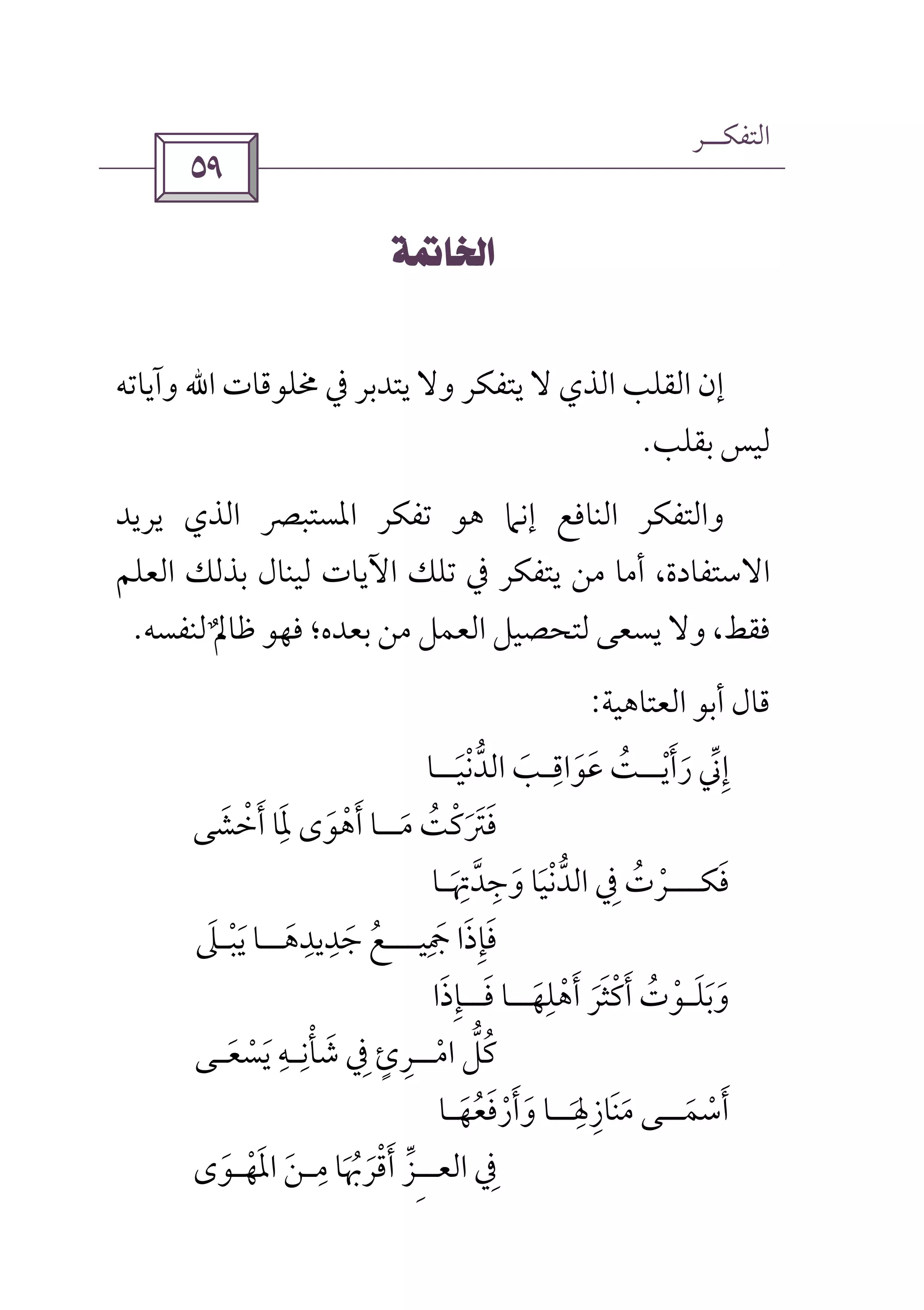 ‫اﻟﺘﻔﻜــﺮ‬
 
 
‫ﳐﻠﻮﻗﺎت‬ ‫ﰲ‬ ‫ﻳﺘﺪﺑﺮ‬ ‫وﻻ‬ ‫ﻳﺘﻔﻜﺮ‬ ‫ﻻ‬ ‫اﻟﺬي‬ ‫اﻟﻘﻠﺐ‬ ‫إن‬‫اﷲ‬‫وآﻳﺎﺗﻪ‬
‫ﺑﻘﻠﺐ‬ ‫ﻟﻴﺲ‬.
‫إﻧﲈ‬ ‫اﻟﻨﺎﻓﻊ‬ ‫واﻟﺘﻔﻜﺮ‬‫ﻳﺮﻳﺪ‬ ‫اﻟﺬي‬ ‫اﳌﺴﺘﺒﴫ‬ ‫ﺗﻔﻜﺮ‬ ‫ﻫﻮ‬
‫اﻟﻌﻠﻢ‬ ‫ﺑﺬﻟﻚ‬ ‫ﻟﻴﻨﺎل‬ ‫اﻵﻳﺎت‬ ‫ﺗﻠﻚ‬ ‫ﰲ‬ ‫ﻳﺘﻔﻜﺮ‬ ‫ﻣﻦ‬ ‫أﻣﺎ‬ ،‫اﻻﺳﺘﻔﺎدة‬
‫ﻟﻨﻔﺴﻪ‬ ‫ﻇﺎﱂ‬ ‫ﻓﻬﻮ‬ ‫ﺑﻌﺪه؛‬ ‫ﻣﻦ‬ ‫اﻟﻌﻤﻞ‬ ‫ﻟﺘﺤﺼﻴﻞ‬ ‫ﻳﺴﻌﻰ‬ ‫وﻻ‬ ،‫ﻓﻘﻂ‬ٌ.
‫اﻟﻌﺘﺎﻫﻴﺔ‬ ‫أﺑﻮ‬ ‫ﻗﺎل‬:
‫رأﻳ‬ ‫إﲏ‬ْ َ َ ‫ﱢ‬ ِ‫ــ‬‫ﻋﻮاﻗ‬ ‫ﺖ‬ِ
َ َ ُ‫ـ‬‫اﻟﺪﻧﻴ‬ ‫ﺐ‬َ َْ ‫ﱡ‬‫ـ‬‫ـ‬‫ﺎ‬
‫ﻣ‬ ‫ﻓﱰﻛﺖ‬َ َُ ْ َ َ‫ــ‬‫أﺧﺸﻰ‬ ‫ﳌﺎ‬ ‫أﻫﻮى‬ ‫ﺎ‬َ ْ َ ََِ
َ ْ
‫ﻓﻜ‬َ‫ــ‬‫ـ‬‫ﰲ‬ ‫ﺮت‬ِ ُ ْ‫وﺟﺪﲥ‬ ‫اﻟﺪﻧﻴﺎ‬َ
ِ ‫ﱠ‬ ْ ‫ﱡ‬ِ َ َ‫ـ‬‫ﺎ‬
‫ﲨﻴ‬ ‫ﻓﺈذا‬ِ َ َ َِ‫ـ‬‫ــ‬‫ﺟﺪﻳﺪﻫ‬ ‫ﻊ‬َ
ِ ِ
َ ُ‫ــ‬‫ﻳﺒ‬ ‫ﺎ‬ْ َ‫ـ‬‫ﲆ‬َ
‫وﺑﻠ‬َ َ َ‫ـ‬‫أﻫﻠﻬ‬ ‫أﻛﺜﺮ‬ ‫ﻮت‬َ ْ
ِ ْ َ ََ َ ْ ُ‫ــ‬‫ﻓ‬ ‫ﺎ‬َ‫ــ‬‫ﺈذا‬َ ِ
‫اﻣ‬ ‫ﻛﻞ‬ْ ‫ﱡ‬ ُ‫ــ‬‫ﺷﺄﻧ‬ ‫ﰲ‬ ‫ﺮئ‬ِ ْ َ ِ ٍ ِ‫ـ‬‫ﻳﺴﻌ‬ ‫ﻪ‬َ َْ
ِ‫ـ‬‫ﻰ‬
‫أﺳﻤ‬َ ْ َ‫ــ‬‫ﻣﻨﺎزﳍ‬ ‫ﻰ‬َ
ِ ِ َ َ‫ــ‬‫وأرﻓﻌﻬ‬ ‫ﺎ‬َ ُ ََ ْ َ‫ـ‬‫ﺎ‬
‫اﻟﻌ‬ ‫ﰲ‬ِِ‫ـ‬‫ـ‬‫ﻣ‬ ‫أﻗﺮﲠﺎ‬ ‫ﺰ‬ِ
َ ُ َ ْ َ ‫ﱢ‬‫ـ‬‫اﳌﻬ‬ ‫ﻦ‬ْ ََ‫ـ‬‫ﻮى‬َ
 