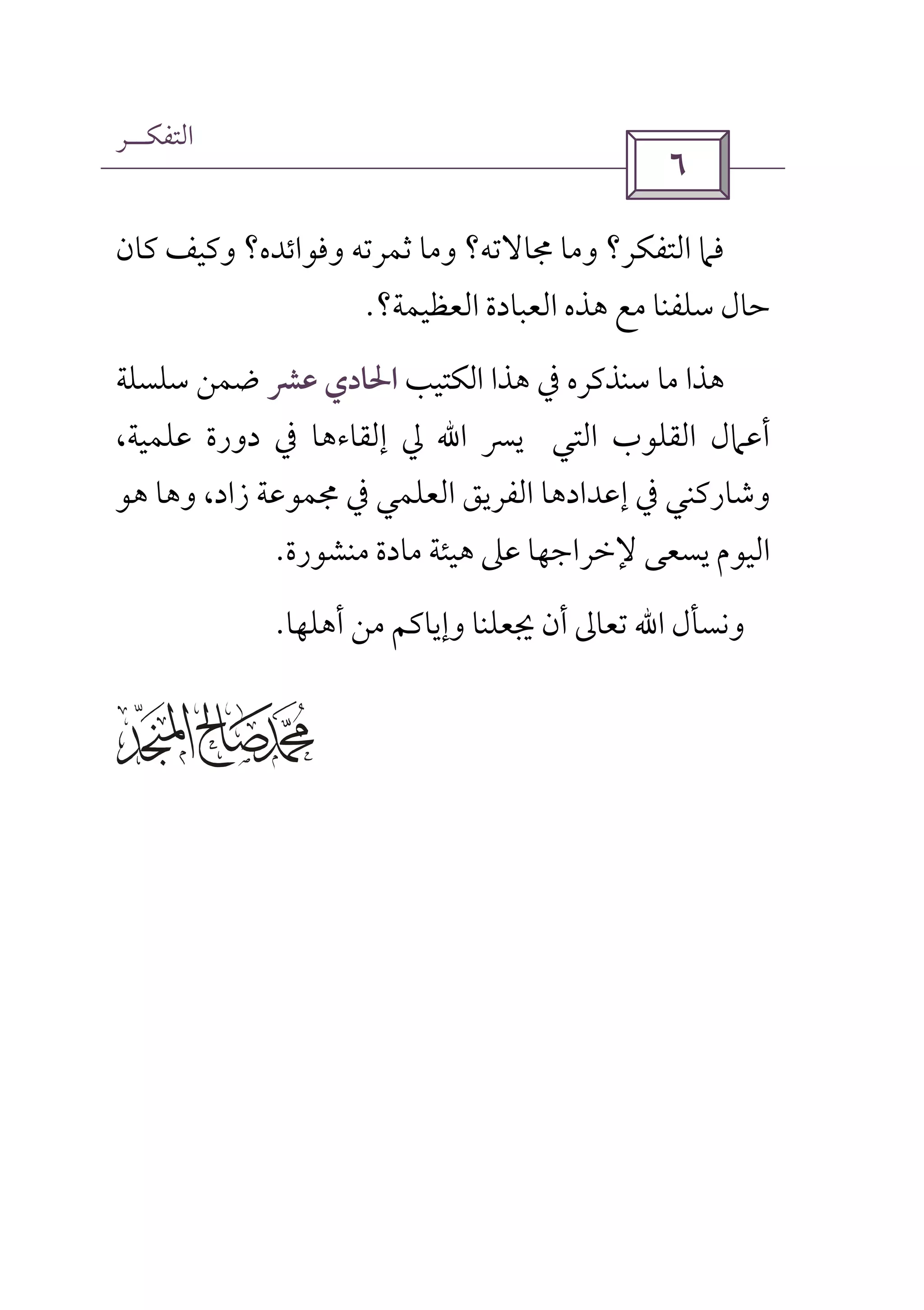 ‫اﻟﺘﻔﻜــﺮ‬
 
‫ﻓﲈ‬‫وﻣﺎ‬ ‫اﻟﺘﻔﻜﺮ؟‬‫ﳎﺎﻻﺗﻪ‬‫ﺛﻤﺮ‬ ‫وﻣﺎ‬ ‫؟‬‫ﻛﺎن‬ ‫وﻛﻴﻒ‬ ‫وﻓﻮاﺋﺪه؟‬ ‫ﺗﻪ‬
‫اﻟﻌﻈﻴﻤﺔ؟‬ ‫اﻟﻌﺒﺎدة‬ ‫ﻫﺬه‬ ‫ﻣﻊ‬ ‫ﺳﻠﻔﻨﺎ‬ ‫ﺣﺎل‬.
‫ﻫﺬا‬‫ﻣﺎ‬‫ﺳﻨﺬﻛﺮه‬‫ﰲ‬‫ﻫﺬا‬‫اﻟﻜﺘﻴﺐ‬‫اﳊﺎدي‬‫ﻋﴩ‬‫ﺿﻤﻦ‬‫ﺳﻠﺴﻠﺔ‬
‫اﻟﺘﻲ‬ ‫اﻟﻘﻠﻮب‬ ‫أﻋﲈل‬‫ﻳﴪ‬‫ﻋﻠﻤﻴﺔ‬ ‫دورة‬ ‫ﰲ‬ ‫إﻟﻘﺎءﻫﺎ‬ ‫ﱄ‬ ‫اﷲ‬،
‫وﺷﺎرﻛﻨﻲ‬،‫زاد‬ ‫ﳎﻤﻮﻋﺔ‬ ‫ﰲ‬ ‫اﻟﻌﻠﻤﻲ‬ ‫اﻟﻔﺮﻳﻖ‬ ‫إﻋﺪادﻫﺎ‬ ‫ﰲ‬‫ﻫﻮ‬ ‫وﻫﺎ‬
‫ﻣﻨﺸﻮرة‬ ‫ﻣﺎدة‬ ‫ﻫﻴﺌﺔ‬ ‫ﻋﲆ‬ ‫ﻹﺧﺮاﺟﻬﺎ‬ ‫ﻳﺴﻌﻰ‬ ‫اﻟﻴﻮم‬.
‫و‬‫اﷲ‬ ‫ﻧﺴﺄل‬‫ﺗﻌﺎﱃ‬‫ﳚﻌﻠﻨﺎ‬ ‫أن‬‫وإﻳﺎﻛﻢ‬‫ﻣﻦ‬‫أﻫﻠﻬﺎ‬.
 