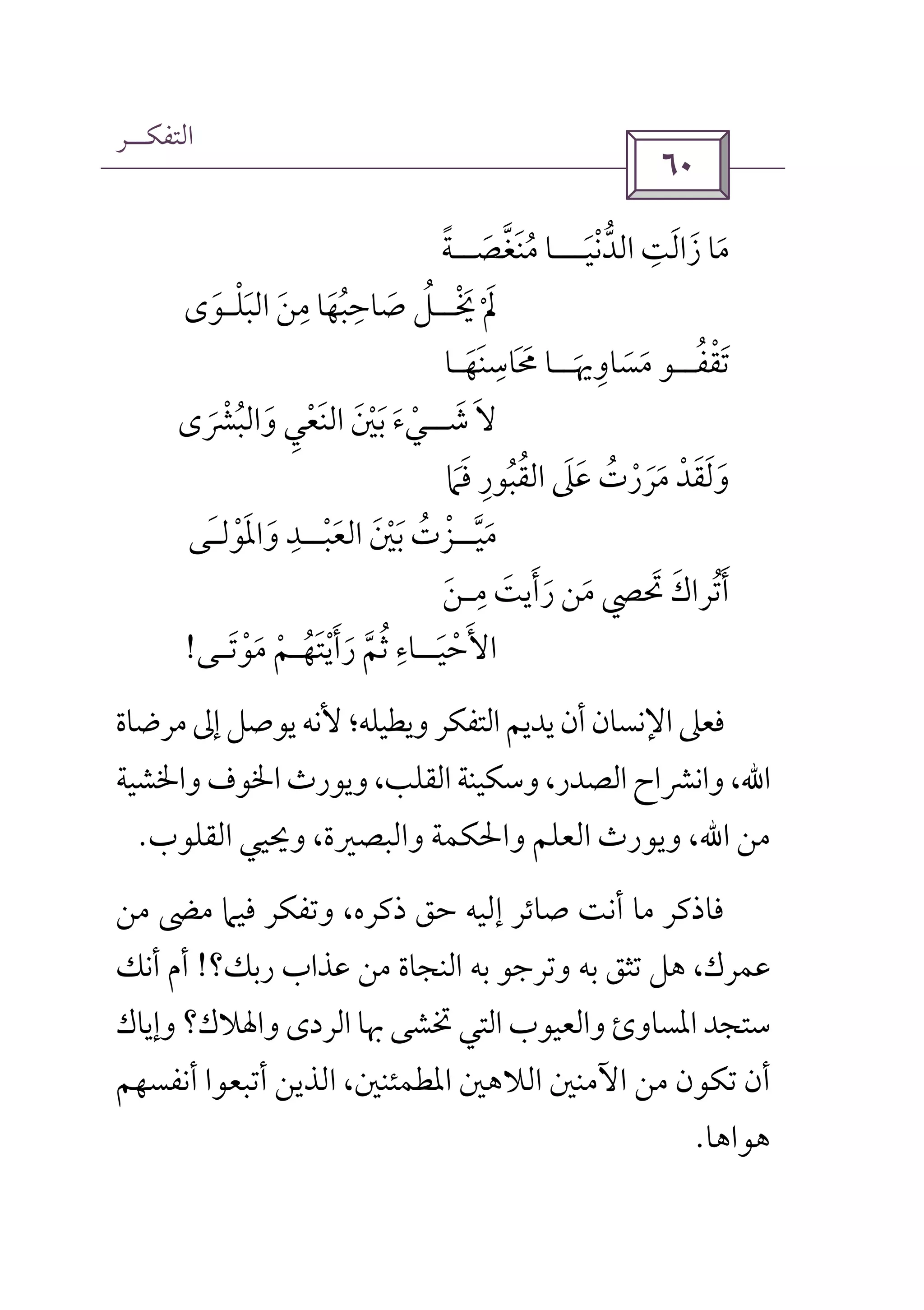 ‫اﻟﺘﻔﻜــﺮ‬
 
‫ا‬ ‫زاﻟﺖ‬ ‫ﻣﺎ‬ِ َ َ َ‫ﻟﺪﻧﻴ‬َ ْ ‫ﱡ‬‫ـــ‬‫ﻣﻨﻐﺼ‬ ‫ﺎ‬َ ‫ﱠ‬ َ ُ‫ــ‬‫ﺔ‬ً
‫ﳜ‬ ‫ﱂ‬ْ َ ْ َ‫ــ‬‫اﻟﺒﻠ‬ ‫ﻣﻦ‬ ‫ﺻﺎﺣﺒﻬﺎ‬ ‫ﻞ‬ْ َُ َ َ ُ َ
ِ ِ‫ـ‬‫ﻮى‬َ
‫ﺗﻘﻔ‬ُ ْ َ‫ــ‬‫ﻣﺴﺎوﳞ‬ ‫ﻮ‬َ
ِ َ َ‫ــ‬‫ﳏﺎﺳﻨﻬ‬ ‫ﺎ‬َ َ ِ َ َ‫ـ‬‫ﺎ‬
‫ﺷ‬ ‫ﻻ‬َ َ‫ــ‬‫واﻟﺒﴩى‬ ‫اﻟﻨﻌﻲ‬ ‫ﺑﲔ‬ ‫ﻲء‬َ ْ ُ َ ْ َِ َ َ ْ َ ْ
‫ﻓﲈ‬ ‫اﻟﻘﺒﻮر‬ ‫ﻋﲆ‬ ‫ﻣﺮرت‬ ‫وﻟﻘﺪ‬َ ْ َ ََ ُ َِ ُ ََ َ ُ ْ َ
‫ﻣﻴ‬‫ﱠ‬ َ‫ــ‬‫اﻟﻌﺒ‬ ‫ﺑﲔ‬ ‫ﺰت‬ْ َ ََ ْْ ُ‫ــ‬‫واﳌﻮﻟ‬ ‫ﺪ‬ْ ََ َِ‫ـ‬‫ﻰ‬
‫ﲢﴢ‬ ‫أﺗﺮاك‬َ َ ُ َ‫ﻣ‬ ‫رأﻳﺖ‬ ‫ﻣﻦ‬ِ َ َ َ َ‫ـ‬‫ﻦ‬َ
‫اﻷ‬َ‫ﺣﻴ‬َ ْ‫ــ‬‫رأﻳﺘﻬ‬ ‫ﺛﻢ‬ ‫ﺎء‬ُ َْ َ َ ‫ﱠ‬ ُ ِ‫ـ‬‫ﻣﻮﺗ‬ ‫ﻢ‬َ ْ َ ْ‫ـ‬‫ﻰ‬!
‫ﻣﺮﺿﺎة‬‫إﱃ‬‫ﻳﻮﺻﻞ‬‫ﻷﻧﻪ‬‫وﻳﻄﻴﻠﻪ؛‬‫اﻟﺘﻔﻜﺮ‬‫ﻳﺪﻳﻢ‬‫أن‬‫اﻹﻧﺴﺎن‬‫ﻓﻌﲆ‬
‫اﷲ‬‫واﳋﺸﻴﺔ‬‫اﳋﻮف‬‫وﻳﻮرث‬،‫اﻟﻘﻠﺐ‬‫وﺳﻜﻴﻨﺔ‬،‫اﻟﺼﺪر‬‫واﻧﴩاح‬،
‫ﻣﻦ‬‫اﷲ‬‫اﻟﻘﻠﻮب‬ ‫وﳛﻴﻲ‬ ،‫واﻟﺒﺼﲑة‬ ‫واﳊﻜﻤﺔ‬ ‫اﻟﻌﻠﻢ‬ ‫وﻳﻮرث‬ ،.
‫إﻟﻴﻪ‬ ‫ﺻﺎﺋﺮ‬ ‫أﻧﺖ‬ ‫ﻣﺎ‬ ‫ﻓﺎذﻛﺮ‬‫ﻣﻦ‬ ‫ﻣﴣ‬ ‫ﻓﻴﲈ‬ ‫وﺗﻔﻜﺮ‬ ،‫ذﻛﺮه‬ ‫ﺣﻖ‬
‫رﺑﻚ؟‬ ‫ﻋﺬاب‬ ‫ﻣﻦ‬ ‫اﻟﻨﺠﺎة‬ ‫ﺑﻪ‬ ‫وﺗﺮﺟﻮ‬ ‫ﺑﻪ‬ ‫ﺗﺜﻖ‬ ‫ﻫﻞ‬ ،‫ﻋﻤﺮك‬!‫أﻧﻚ‬ ‫أم‬
‫وإﻳﺎك‬ ‫واﳍﻼك؟‬ ‫اﻟﺮدى‬ ‫ﲠﺎ‬ ‫ﲣﺸﻰ‬ ‫اﻟﺘﻲ‬ ‫واﻟﻌﻴﻮب‬ ‫اﳌﺴﺎوئ‬‫ﺳﺘﺠﺪ‬
‫اﻟﺬﻳﻦ‬ ،‫اﳌﻄﻤﺌﻨﲔ‬ ‫اﻟﻼﻫﲔ‬ ‫اﻵﻣﻨﲔ‬ ‫ﻣﻦ‬ ‫ﺗﻜﻮن‬ ‫أن‬‫أ‬‫أﻧﻔﺴﻬﻢ‬ ‫ﺗﺒﻌﻮا‬
‫ﻫﻮاﻫﺎ‬.
 