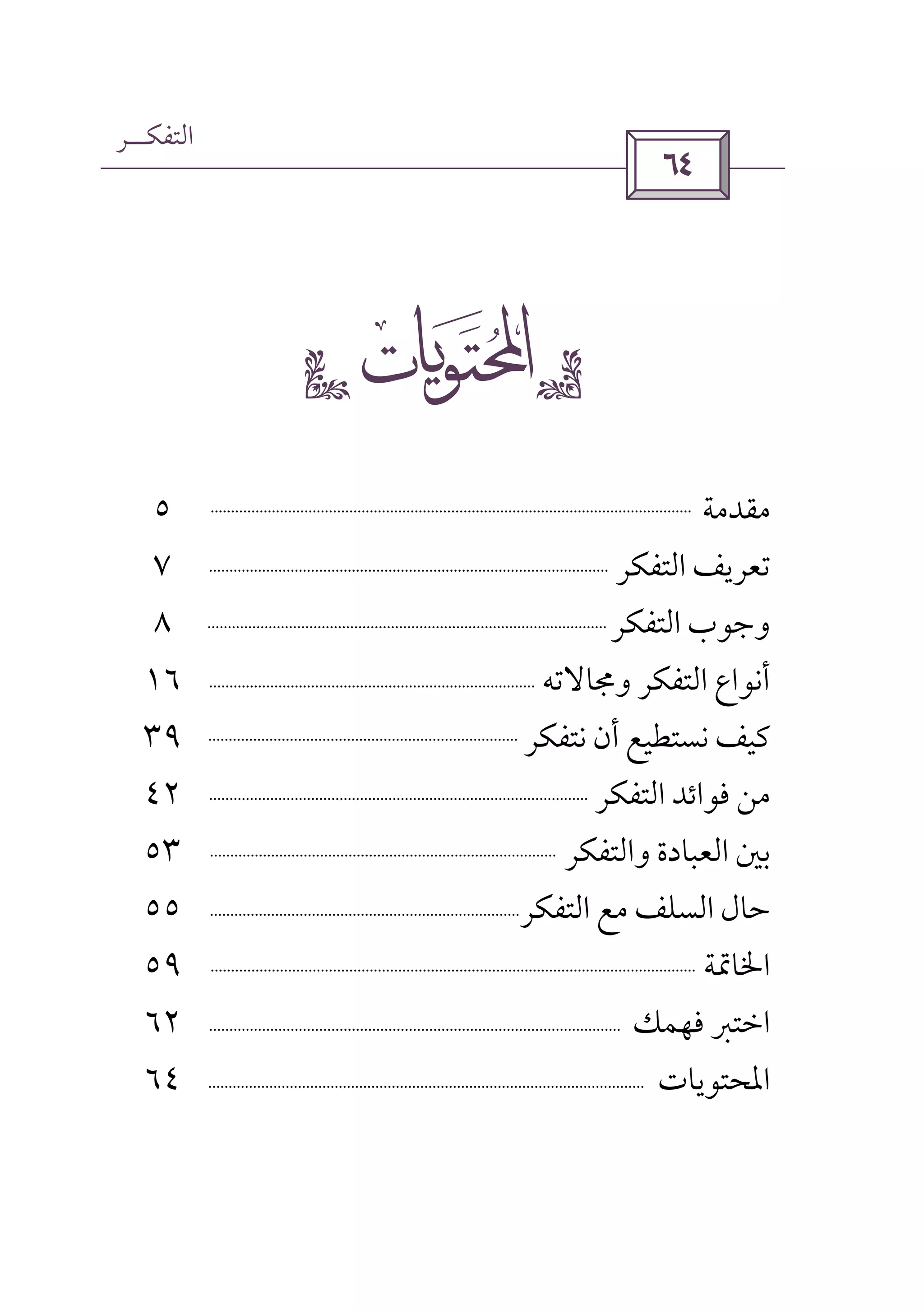 ‫اﻟﺘﻔﻜــﺮ‬
 
gs 
‫ﻣﻘﺪﻣﺔ‬٥
‫اﻟﺘﻔﻜﺮ‬ ‫ﺗﻌﺮﻳﻒ‬٧
‫اﻟﺘﻔﻜﺮ‬ ‫وﺟﻮب‬٨
‫وﳎﺎﻻﺗﻪ‬ ‫اﻟﺘﻔﻜﺮ‬ ‫أﻧﻮاع‬١٦
‫ﻧﺘﻔﻜﺮ‬ ‫أن‬ ‫ﻧﺴﺘﻄﻴﻊ‬ ‫ﻛﻴﻒ‬٣٩
‫اﻟﺘﻔﻜﺮ‬ ‫ﻓﻮاﺋﺪ‬ ‫ﻣﻦ‬٤٢
‫واﻟﺘﻔﻜﺮ‬ ‫اﻟﻌﺒﺎدة‬ ‫ﺑﲔ‬٥٣
‫ﺣ‬‫اﻟﺘﻔﻜﺮ‬ ‫ﻣﻊ‬ ‫اﻟﺴﻠﻒ‬ ‫ﺎل‬٥٥
‫اﳋﺎﲤﺔ‬٥٩
‫ﻓﻬﻤﻚ‬ ‫اﺧﺘﱪ‬٦٢
‫اﳌﺤﺘﻮﻳﺎت‬٦٤
 