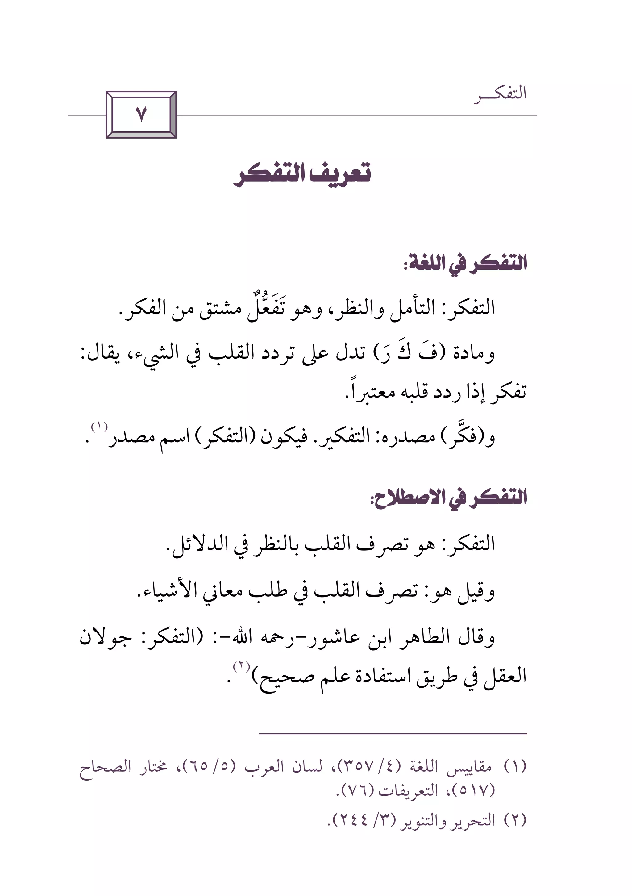 ‫اﻟﺘﻔﻜــﺮ‬
 
 
 
‫اﻟﺘﻔﻜﺮ‬:‫اﻟﻔﻜﺮ‬ ‫ﻣﻦ‬ ‫ﻣﺸﺘﻖ‬ ‫ﺗﻔﻌﻞ‬ ‫وﻫﻮ‬ ،‫واﻟﻨﻈﺮ‬ ‫اﻟﺘﺄﻣﻞ‬ٌ ‫ﱡ‬ َ َ.
‫وﻣﺎدة‬)‫ر‬ ‫ك‬ ‫ف‬َ َ َ(‫ﻳﻘﺎل‬ ،‫اﻟﴚء‬ ‫ﰲ‬ ‫اﻟﻘﻠﺐ‬ ‫ﺗﺮدد‬ ‫ﻋﲆ‬ ‫ﺗﺪل‬:
‫ر‬ ‫إذا‬ ‫ﺗﻔﻜﺮ‬‫ﻣﻌﺘﱪا‬ ‫ﻗﻠﺒﻪ‬ ‫دد‬ً.
‫و‬)‫ﻓﻜﺮ‬‫ﱠ‬(‫ﻣﺼﺪره‬:‫اﻟﺘﻔﻜﲑ‬.‫ﻓﻴﻜﻮن‬)‫اﻟﺘﻔﻜﺮ‬(‫ﻣﺼﺪر‬‫اﺳﻢ‬
)١(
.
 
‫اﻟﺘﻔﻜﺮ‬:‫اﻟﺪﻻﺋﻞ‬ ‫ﰲ‬ ‫ﺑﺎﻟﻨﻈﺮ‬ ‫اﻟﻘﻠﺐ‬ ‫ﺗﴫف‬ ‫ﻫﻮ‬.
‫ﻫﻮ‬ ‫وﻗﻴﻞ‬:‫اﻷﺷﻴﺎء‬ ‫ﻣﻌﺎﲏ‬ ‫ﻃﻠﺐ‬ ‫ﰲ‬ ‫اﻟﻘﻠﺐ‬ ‫ﺗﴫف‬.
‫ﻋﺎﺷﻮر‬ ‫اﺑﻦ‬ ‫اﻟﻄﺎﻫﺮ‬ ‫وﻗﺎل‬-‫رﲪﻪ‬‫اﷲ‬-) :‫اﻟﺘﻔﻜﺮ‬:‫ﺟﻮﻻن‬
‫ﺻ‬ ‫ﻋﻠﻢ‬ ‫اﺳﺘﻔﺎدة‬ ‫ﻃﺮﻳﻖ‬ ‫ﰲ‬ ‫اﻟﻌﻘﻞ‬‫ﺤﻴﺢ‬(
)٢(
.
)١(‫اﻟﻠﻐﺔ‬ ‫ﻣﻘﺎﻳﻴﺲ‬)٤/٣٥٧(‫اﻟﻌﺮب‬ ‫ﻟﺴﺎن‬ ،)٥/٦٥(‫اﻟﺼﺤﺎح‬ ‫ﳐﺘﺎر‬ ،
)٥١٧(‫اﻟ‬ ،‫ﺘ‬‫ﻌﺮﻳﻔﺎت‬)٧٦.(
)٢(‫واﻟﺘﻨﻮﻳﺮ‬ ‫اﻟﺘﺤﺮﻳﺮ‬)٣/٢٤٤.(
 