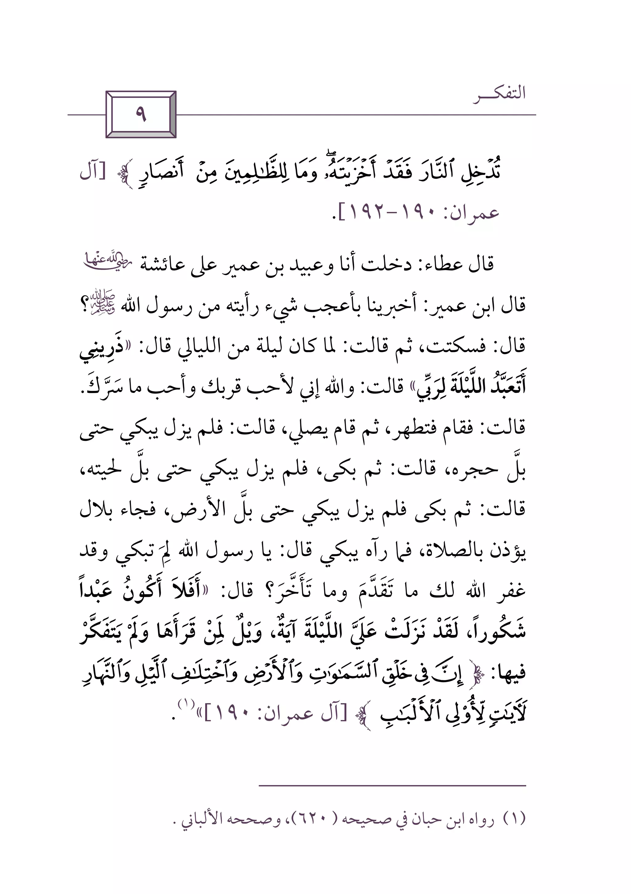 ‫اﻟﺘﻔﻜــﺮ‬
 
§ ¦ ¥ ¤ £¢ ¡  ~]‫آل‬
‫ﻋﻤﺮان‬:١٩٠-١٩٢[.
‫ﻋﻄﺎء‬ ‫ﻗﺎل‬:‫ﻋﺎﺋﺸﺔ‬ ‫ﻋﲆ‬ ‫ﻋﻤﲑ‬ ‫ﺑﻦ‬ ‫وﻋﺒﻴﺪ‬ ‫أﻧﺎ‬ ‫دﺧﻠﺖ‬‫ل‬
‫ﻋﻤﲑ‬ ‫اﺑﻦ‬ ‫ﻗﺎل‬:‫رﺳﻮل‬ ‫ﻣﻦ‬ ‫رأﻳﺘﻪ‬ ‫ﳾء‬ ‫ﺑﺄﻋﺠﺐ‬ ‫أﺧﱪﻳﻨﺎ‬‫اﷲ‬r‫؟‬
‫ﻗﺎل‬:‫ﻗﺎﻟﺖ‬ ‫ﺛﻢ‬ ،‫ﻓﺴﻜﺘﺖ‬:‫ﻗﺎل‬ ‫اﻟﻠﻴﺎﱄ‬ ‫ﻣﻦ‬ ‫ﻟﻴﻠﺔ‬ ‫ﻛﺎن‬ ‫ﳌﺎ‬:»‫ذرﻳﻨﻲ‬ِ ِ َ
‫ﻟﺮﰊ‬ ‫اﻟﻠﻴﻠﺔ‬ ‫أﺗﻌﺒﺪ‬‫ﱢ‬ ‫ﱠ‬ ََ ْ
ِ َ َ ‫ﱠ‬ ُ َ َ«‫ﻗﺎﻟﺖ‬:‫واﷲ‬‫ﻣﺎ‬ ‫وأﺣﺐ‬ ‫ﻗﺮﺑﻚ‬ ‫ﻷﺣﺐ‬ ‫إﲏ‬‫ﴎك‬َ ‫ﱠ‬ َ.
‫ﻗﺎﻟﺖ‬:‫ﻗﺎﻟﺖ‬ ،‫ﻳﺼﲇ‬ ‫ﻗﺎم‬ ‫ﺛﻢ‬ ،‫ﻓﺘﻄﻬﺮ‬ ‫ﻓﻘﺎم‬:‫ﺣﺘﻰ‬ ‫ﻳﺒﻜﻲ‬ ‫ﻳﺰل‬ ‫ﻓﻠﻢ‬
‫ﺑﻞ‬‫ﱠ‬‫ﻗﺎﻟﺖ‬ ،‫ﺣﺠﺮه‬:‫ﻓﻠﻢ‬ ،‫ﺑﻜﻰ‬ ‫ﺛﻢ‬‫ﻳﺰل‬‫ﺣﺘﻰ‬ ‫ﻳﺒﻜﻲ‬‫ﺑﻞ‬‫ﱠ‬،‫ﳊﻴﺘﻪ‬
‫ﻗﺎﻟﺖ‬:‫ﺑﻜ‬ ‫ﺛﻢ‬‫ﻰ‬‫ﻓﻠ‬‫ﻢ‬‫ﻳﺰل‬‫ﻳﺒﻜﻲ‬‫ﺣﺘﻰ‬‫ﺑﻞ‬‫ﱠ‬‫ﺑﻼل‬ ‫ﻓﺠﺎء‬ ،‫اﻷرض‬
،‫ﺑﺎﻟﺼﻼة‬ ‫ﻳﺆذن‬‫ﻗﺎل‬ ‫ﻳﺒﻜﻲ‬ ‫رآه‬ ‫ﻓﲈ‬:‫اﷲ‬ ‫رﺳﻮل‬ ‫ﻳﺎ‬‫ﱂ‬َ
ِ‫وﻗﺪ‬ ‫ﺗﺒﻜﻲ‬
‫ﻏﻔﺮ‬‫ﻣﺎ‬ ‫ﻟﻚ‬ ‫اﷲ‬‫ﺗﻘﺪم‬َ ‫ﱠ‬ ََ‫وﻣﺎ‬‫ﺗﺄﺧﺮ؟‬َ ‫ﱠ‬ َ َ‫ﻗﺎل‬:»‫ﻋﺒﺪا‬ ‫أﻛﻮن‬ ‫أﻓﻼ‬ً ْ َ ُ ُ َ ََ َ
‫ﻳﺘﻔﻜﺮ‬ ‫وﱂ‬ ‫ﻗﺮأﻫﺎ‬ ‫ﳌﻦ‬ ‫وﻳﻞ‬ ،‫آﻳﺔ‬ ‫اﻟﻠﻴﻠﺔ‬ ‫ﻋﲇ‬ ‫ﻧﺰﻟﺖ‬ ‫ﻟﻘﺪ‬ ،‫ﺷﻜﻮرا‬ْ َ َ ْ َ ْ‫ﱠ‬ َ َُ َ ْ َ ْْ َ َ َ ْ َ ََ َ ٌ َ َ ًَِ ٌ َ ‫ﱠ‬ َ َ‫ﱠ‬ َ َ
‫ﻓﻴﻬﺎ‬:ZY`_^][
cb a]‫آل‬‫ﻋﻤﺮان‬:١٩٠[«
)١(
.
)١(‫ﺻﺤﻴﺤﻪ‬ ‫ﰲ‬ ‫ﺣﺒﺎن‬ ‫اﺑﻦ‬ ‫رواه‬)٦٢٠(‫اﻷﻟﺒﺎﲏ‬ ‫وﺻﺤﺤﻪ‬ ،.
 