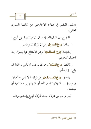 ‫اﻟـﻮرع‬
 
‫ﺗﺪﻗﻴ‬‫ـ‬‫اﻟﻨﻈ‬ ‫ﻖ‬‫ـ‬‫ﺷﺎﺋﺒ‬ ‫ﻣﻦ‬ ‫اﻹﺧﻼص‬ ‫ﻃﻬﺎرة‬ ‫ﰲ‬ ‫ﺮ‬‫ـ‬‫اﻟﺸ‬ ‫ﺔ‬‫ـ‬‫ﺮك‬
‫اﳋﻔﻲ‬(
)١(
.
‫ﻧﻘﻮل‬ ‫اﻟﻌﻠﲈء‬ ‫أﻗﻮال‬ ‫ﺑﲔ‬ ‫وﻟﻠﺠﻤﻊ‬:‫أرﺑﻊ‬ ‫اﻟﻮرع‬ ‫ﻣﺮاﺗﺐ‬ ‫إن‬:
‫إﺣﺪاﻫﺎ‬:‫اﳌﺤﺮﻣﺎت‬ ‫ﻳﱰك‬ ‫أن‬ ‫وﻫﻮ‬.
‫وﺛﺎﻧﻴﺘﻬﺎ‬:‫إﻟﻴﻪ‬ ‫ﻳﺘﻄﺮق‬ ‫ﻋﲈ‬ ‫اﻻﻣﺘﻨﺎع‬ ‫وﻫﻮ‬
‫اﻟﺘﺤﺮﻳﻢ‬ ‫اﺣﺘﲈل‬.
‫وﺛﺎﻟﺜﺘﻬﺎ‬:‫أن‬ ‫ﳐﺎﻓﺔ‬ ‫ﺑﻪ‬ ‫ﺑﺄس‬ ‫ﻻ‬ ‫ﻣﺎ‬ ‫ﻳﱰك‬ ‫أن‬ ‫وﻫﻮ‬
‫ﺑﺄس‬ ‫ﻓﻴﻪ‬ ‫ﻓﻴﲈ‬ ‫ﻳﻘﻊ‬.
‫وراﺑﻌﺘﻬﺎ‬:،‫أﺻﻼ‬ ‫ﺑﻪ‬ ‫ﺑﺄس‬ ‫ﻻ‬ ‫ﻣﺎ‬ ‫ﺗﺮك‬ ‫وﻫﻮ‬ً
‫ﻟﻐﲑ‬ ‫ﻳﻜﻮن‬ ‫أن‬ ‫ﳜﺎف‬ ‫وﻟﻜﻦ‬‫اﷲ‬‫أو‬ ‫ﻛﺮاﻫﻴﺔ‬ ‫ﻟﻪ‬ ‫ﻳﺴﻬﻞ‬ ‫أن‬ ‫أو‬ ،
‫ﻣﻌﺼﻴﺔ‬.
‫ﻣﻦ‬ ‫واﺣﺪ‬ ‫ﻓﻜﻞ‬ٍ‫ﻣﺮاﺗﺒﻪ‬‫ﺑﺈﺣﺪى‬ ‫اﻟﻮرع‬ ‫ﻋﺮف‬ ‫اﻟﻌﻠﲈء‬ ‫ﻫﺆﻻء‬َ ‫ﱠ‬ َ.
)١(‫اﻟﻘﺪﻳﺮ‬ ‫ﻓﻴﺾ‬)٣/٥٧٥.(
 