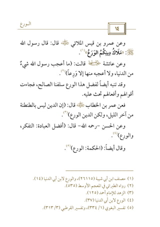 ‫اﻟـﻮرع‬
 
‫اﳌﻼﺋﻲ‬ ‫ﻗﻴﺲ‬ ‫ﺑﻦ‬ ‫ﻋﻤﺮو‬ ‫وﻋﻦ‬‫س‬‫ﻗﺎل‬:‫رﺳﻮل‬ ‫ﻗﺎل‬‫اﷲ‬
r:»‫ﻣﻼ‬َ َ‫اﻟﻮرع‬ ‫دﻳﻨﻜﻢ‬ ‫ك‬ُ ََ ُ ُ ِ ِ ُ«
)١(
.
‫ﻋﺎﺋﺸﺔ‬ ‫وﻋﻦ‬‫ل‬‫ﻗﺎﻟﺖ‬) :‫رﺳﻮل‬ ‫أﻋﺠﺐ‬ ‫ﻣﺎ‬‫اﷲ‬‫ﳾء‬ٌ
‫ورﻋﺎ‬ ‫إﻻ‬ ‫ﻣﻨﻬﺎ‬ ‫أﻋﺠﺒﻪ‬ ‫وﻻ‬ ،‫اﻟﺪﻧﻴﺎ‬ ‫ﻣﻦ‬ً ِ َ(
)٢(
.
‫ﻓﺠﺎءت‬ ،‫اﻟﺼﺎﻟﺢ‬ ‫ﺳﻠﻔﻨﺎ‬ ‫اﻟﻮرع‬ ‫ﻫﺬا‬ ‫ﻟﻔﻀﻞ‬ ‫أﻳﻀﺎ‬ ‫ﺗﻨﺒﻪ‬ ‫وﻗﺪ‬ً
‫ﻋﻠﻴﻪ‬ ‫ﲢﺚ‬ ‫وأﻓﻌﺎﳍﻢ‬ ‫أﻗﻮاﳍﻢ‬.
‫اﳋﻄﺎب‬ ‫ﺑﻦ‬ ‫ﻋﻤﺮ‬ ‫ﻓﻌﻦ‬‫س‬‫ﻗﺎل‬) :‫ﺑﺎﻟﻄﻨﻄﻨﺔ‬ ‫ﻟﻴﺲ‬ ‫اﻟﺪﻳﻦ‬ ‫إن‬
‫وﻟ‬ ،‫اﻟﻠﻴﻞ‬ ‫آﺧﺮ‬ ‫ﻣﻦ‬‫اﻟﻮرع‬ ‫اﻟﺪﻳﻦ‬ ‫ﻜﻦ‬(
)٣(
.
‫اﳊﺴﻦ‬ ‫وﻋﻦ‬-‫رﲪﻪ‬‫اﷲ‬-‫ﻗﺎل‬) :‫اﻟﻌﺒﺎدة‬ ‫أﻓﻀﻞ‬:،‫اﻟﺘﻔﻜﺮ‬
‫واﻟﻮرع‬(
)٤(
.
‫أﻳﻀﺎ‬ ‫وﻗﺎل‬ً) :‫اﳊﻜﻤﺔ‬:‫اﻟﻮرع‬(
)٥(
.
)١(‫ﺷﻴﺒﺔ‬ ‫أﰊ‬ ‫اﺑﻦ‬ ‫ﻣﺼﻨﻒ‬)٢٦١١٥(‫اﻟﺪﻧﻴﺎ‬ ‫أﰊ‬ ‫ﻻﺑﻦ‬ ‫واﻟﻮرع‬ ،)١٤.(
)٢(‫اﻷوﺳﻂ‬ ‫اﳌﻌﺠﻢ‬ ‫ﰲ‬ ‫اﻟﻄﱪاﲏ‬ ‫رواه‬)٥٣٥.(
)٣(‫أﲪﺪ‬ ‫ﻟﻺﻣﺎم‬ ‫اﻟﺰﻫﺪ‬)١٢٥.(
)٤(‫اﻟﺪﻧﻴﺎ‬ ‫أﰊ‬ ‫ﻻﺑﻦ‬ ‫اﻟﻮرع‬)٣٧.(
)٥(‫اﻟﺒﻐﻮي‬ ‫ﺗﻔﺴﲑ‬)١/٣٣٤(‫اﻟﻘﺮﻃﺒﻲ‬ ‫وﺗﻔﺴﲑ‬ ،)٣/٣١٣.(
 