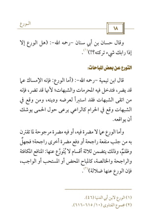 ‫اﻟـﻮرع‬
 
‫ﺳﻨﺎن‬ ‫أﰊ‬ ‫ﺑﻦ‬ ‫ﺣﺴﺎن‬ ‫وﻗﺎل‬-‫رﲪﻪ‬‫اﷲ‬-) :‫إﻻ‬ ‫اﻟﻮرع‬ ‫ﻫﻞ‬
‫ﺗﺮﻛﺘﻪ؟‬ ‫ﳾء‬ ‫راﺑﻚ‬ ‫إذا‬(!
)١(
.
 
‫ﺗﻴ‬ ‫اﺑﻦ‬ ‫ﻗﺎل‬‫ﻤﻴﺔ‬-‫رﲪﻪ‬‫اﷲ‬-) :‫اﻟﻮرع‬ ‫أﻣﺎ‬:‫ﻋﲈ‬ ‫اﻹﻣﺴﺎك‬ ‫ﻓﺈﻧﻪ‬
‫ﻓﺈﻧﻪ‬ ،‫ﺗﴬ‬ ‫ﻗﺪ‬ ‫ﻷﳖﺎ‬ ‫واﻟﺸﺒﻬﺎت؛‬ ‫اﳌﺤﺮﻣﺎت‬ ‫ﻓﻴﻪ‬ ‫ﻓﺘﺪﺧﻞ‬ ،‫ﻳﴬ‬ ‫ﻗﺪ‬
‫ودﻳﻨﻪ‬ ‫ﻟﻌﺮﺿﻪ‬ ‫اﺳﺘﱪأ‬ ‫ﻓﻘﺪ‬ ‫اﻟﺸﺒﻬﺎت‬ ‫اﺗﻘﻰ‬ ‫ﻣﻦ‬،‫ﰲ‬ ‫وﻗﻊ‬ ‫وﻣﻦ‬
‫ﻳﻮﺷﻚ‬ ‫اﳊﻤﻰ‬ ‫ﺣﻮل‬ ‫ﻳﺮﻋﻰ‬ ‫ﻛﺎﻟﺮاﻋﻲ‬ ‫اﳊﺮام‬ ‫ﰲ‬ ‫وﻗﻊ‬ ‫اﻟﺸﺒﻬﺎت‬
‫ﻳﻮاﻗﻌﻪ‬ ‫أن‬.
‫ﻣﴬة‬‫ﻓﻴﻪ‬‫أو‬،‫ﻓﻴﻪ‬‫ﻣﴬة‬‫ﻻ‬‫ﻋﲈ‬‫اﻟﻮرع‬‫وأﻣﺎ‬‫ﺗﻘﱰن‬‫ﳌﺎ‬‫ﻣﺮﺟﻮﺣﺔ‬
‫ﻓﺠﻬﻞ‬ ‫راﺟﺤﺔ؛‬ ‫أﺧﺮى‬ ‫ﻣﴬة‬ ‫دﻓﻊ‬ ‫أو‬ ‫راﺟﺤﺔ‬ ‫ﻣﻨﻔﻌﺔ‬ ‫ﺟﻠﺐ‬ ‫ﻣﻦ‬ ‫ﺑﻪ‬ٌ
‫ﻋﻨﻬﺎ‬ ‫ﻳﺘﻮرع‬ ‫ﻻ‬ ‫أﻗﺴﺎم‬ ‫ﺛﻼﺛﺔ‬ ‫ﻳﺘﻀﻤﻦ‬ ‫وذﻟﻚ‬ ،‫وﻇﻠﻢ‬‫ﱠ‬ ٌَ ُ:‫اﳌﻜﺎﻓﺌﺔ‬ ‫اﳌﻨﺎﻓﻊ‬
،‫اﻟﻮاﺟﺐ‬ ‫أو‬ ‫اﳌﺴﺘﺤﺐ‬ ‫أو‬ ‫اﳌﺤﺾ‬ ‫ﻛﺎﳌﺒﺎح‬ ،‫واﳋﺎﻟﺼﺔ‬ ‫واﻟﺮاﺟﺤﺔ‬
‫ﺿﻼﻟﺔ‬ ‫ﻋﻨﻬﺎ‬ ‫اﻟﻮرع‬ ‫ﻓﺈن‬(
)٢(
.
)١(‫اﻟﺪﻧﻴﺎ‬ ‫أﰊ‬ ‫ﻻﺑﻦ‬ ‫اﻟﻮرع‬)٤٦.(
)٢(‫اﻟﻔﺘﺎوى‬ ‫ﳎﻤﻮع‬)١٠/٦١٥-٦١٦.(
 