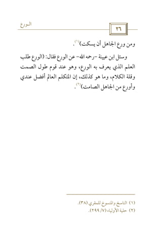 ‫اﻟـﻮرع‬
 
‫ﻳﺴﻜﺖ‬ ‫أن‬ ‫اﳉﺎﻫﻞ‬ ‫ورع‬ ‫وﻣﻦ‬(
)١(
.
‫ﻋﻴﻴﻨﺔ‬‫اﺑﻦ‬‫وﺳﺌﻞ‬-‫رﲪﻪ‬‫اﷲ‬-‫ﻓﻘﺎل‬‫اﻟﻮرع‬‫ﻋﻦ‬):‫ﻃﻠﺐ‬‫اﻟﻮرع‬
‫اﻟﺼﻤﺖ‬ ‫ﻃﻮل‬ ‫ﻗﻮم‬ ‫ﻋﻨﺪ‬ ‫وﻫﻮ‬ ،‫اﻟﻮرع‬ ‫ﺑﻪ‬ ‫ﻳﻌﺮف‬ ‫اﻟﺬي‬ ‫اﻟﻌﻠﻢ‬
‫ﻋﻨﺪي‬ ‫أﻓﻀﻞ‬ ‫اﻟﻌﺎﱂ‬ ‫اﳌﺘﻜﻠﻢ‬ ‫إن‬ ،‫ﻛﺬﻟﻚ‬ ‫ﻫﻮ‬ ‫وﻣﺎ‬ ،‫اﻟﻜﻼم‬ ‫وﻗﻠﺔ‬
‫اﻟﺼﺎﻣﺖ‬ ‫اﳉﺎﻫﻞ‬ ‫ﻣﻦ‬ ‫وأورع‬(
)٢(
.
)١(‫ﻟﻠﻤﻘﺮي‬ ‫واﳌﻨﺴﻮخ‬ ‫اﻟﻨﺎﺳﺦ‬)٣٨.(
)٢(‫اﻷوﻟﻴﺎء‬ ‫ﺣﻠﻴﺔ‬)٧/٢٩٩.(
 