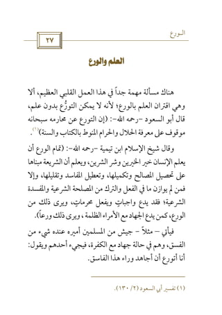 ‫اﻟـﻮرع‬
 
 
‫أﻻ‬ ،‫اﻟﻌﻈﻴﻢ‬ ‫اﻟﻘﻠﺒﻲ‬ ‫اﻟﻌﻤﻞ‬ ‫ﻫﺬا‬ ‫ﰲ‬ ‫ﺟﺪا‬ ‫ﻣﻬﻤﺔ‬ ‫ﻣﺴﺄﻟﺔ‬ ‫ﻫﻨﺎك‬ً
‫اﻟﺘﻮر‬ ‫ﻳﻤﻜﻦ‬ ‫ﻻ‬ ‫ﻷﻧﻪ‬ ‫ﺑﺎﻟﻮرع؛‬ ‫اﻟﻌﻠﻢ‬ ‫اﻗﱰان‬ ‫وﻫﻲ‬‫ﱡ‬،‫ﻋﻠﻢ‬ ‫ﺑﺪون‬ ‫ع‬
‫اﻟﺴﻌﻮد‬ ‫أﺑﻮ‬ ‫ﻗﺎل‬-‫رﲪﻪ‬‫اﷲ‬-) :‫ﺳﺒﺤﺎﻧﻪ‬ ‫ﳏﺎرﻣﻪ‬ ‫ﻋﻦ‬ ‫اﻟﺘﻮرع‬ ‫إن‬
‫واﻟﺴﻨﺔ‬‫ﺑﺎﻟﻜﺘﺎب‬‫اﳌﻨﻮط‬‫واﳊﺮام‬‫اﳊﻼل‬‫ﻣﻌﺮﻓﺔ‬‫ﻋﲆ‬‫ﻣﻮﻗﻮف‬(
)١(
.
‫ﺗﻴﻤﻴﺔ‬ ‫اﺑﻦ‬ ‫اﻹﺳﻼم‬ ‫ﺷﻴﺦ‬ ‫وﻗﺎل‬-‫رﲪﻪ‬‫اﷲ‬-) :‫اﻟﻮرع‬ ‫ﲤﺎم‬‫أن‬
‫ﻣﺒﻨﺎﻫﺎ‬‫اﻟﴩﻳﻌﺔ‬‫أن‬‫وﻳﻌﻠﻢ‬،‫اﻟﴩﻳﻦ‬‫وﴍ‬‫اﳋﲑﻳﻦ‬‫ﺧﲑ‬‫اﻹﻧﺴﺎن‬‫ﻳﻌﻠﻢ‬
‫اﳌ‬ ‫ﲢﺼﻴﻞ‬ ‫ﻋﲆ‬‫وإﻻ‬ ،‫وﺗﻘﻠﻴﻠﻬﺎ‬ ‫اﳌﻔﺎﺳﺪ‬ ‫وﺗﻌﻄﻴﻞ‬ ،‫وﺗﻜﻤﻴﻠﻬﺎ‬ ‫ﺼﺎﻟﺢ‬
‫واﳌﻔﺴﺪة‬ ‫اﻟﴩﻋﻴﺔ‬ ‫اﳌﺼﻠﺤﺔ‬ ‫ﻣﻦ‬ ‫واﻟﱰك‬ ‫اﻟﻔﻌﻞ‬ ‫ﰲ‬ ‫ﻣﺎ‬ ‫ﻳﻮازن‬ ‫ﱂ‬ ‫ﻓﻤﻦ‬
‫ﻣﻦ‬ ‫ذﻟﻚ‬ ‫وﻳﺮى‬ ،‫ﳏﺮﻣﺎت‬ ‫وﻳﻔﻌﻞ‬ ‫واﺟﺒﺎت‬ ‫ﻳﺪع‬ ‫ﻓﻘﺪ‬ ‫اﻟﴩﻋﻴﺔ؛‬ٍ ٍ
‫ورﻋﺎ‬‫ذﻟﻚ‬‫وﻳﺮى‬،‫اﻟﻈﻠﻤﺔ‬‫اﻷﻣﺮاء‬‫ﻣﻊ‬‫اﳉﻬﺎد‬‫ﻳﺪع‬‫ﻛﻤﻦ‬،‫اﻟﻮرع‬ً.(
‫ﻓﻴﺄﰐ‬–‫ﻣﺜﻼ‬ً-‫أﻣﲑه‬ ‫اﳌﺴﻠﻤﲔ‬ ‫ﻣﻦ‬ ‫ﺟﻴﺶ‬‫ﻣﻦ‬ ‫ﳾء‬ ‫ﻋﻨﺪه‬
‫وﻳﻘﻮل‬‫أﺣﺪﻫﻢ‬ ‫ﻓﻴﺠﻲء‬ ،‫اﻟﻜﻔﺮة‬‫ﻣﻊ‬ ‫ﺟﻬﺎد‬ ‫ﺣﺎﻟﺔ‬ ‫ﰲ‬ ‫وﻫﻢ‬ ،‫اﻟﻔﺴﻖ‬:
‫اﻟﻔﺎﺳﻖ‬ ‫ﻫﺬا‬ ‫وراء‬ ‫أﺟﺎﻫﺪ‬ ‫أن‬ ‫أﺗﻮرع‬ ‫أﻧﺎ‬.
)١(‫اﻟﺴﻌﻮد‬ ‫أﰊ‬ ‫ﺗﻔﺴﲑ‬)٢/١٣٠.(
 