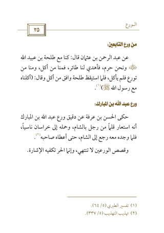 ‫اﻟـﻮرع‬
 
 
‫ﻗﺎل‬ ‫ﻋﺜﲈن‬ ‫ﺑﻦ‬ ‫اﻟﺮﲪﻦ‬ ‫ﻋﺒﺪ‬ ‫ﻋﻦ‬:‫ﻋﺒﻴﺪ‬ ‫ﺑﻦ‬ ‫ﻃﻠﺤﺔ‬ ‫ﻣﻊ‬ ‫ﻛﻨﺎ‬‫اﷲ‬
‫س‬‫ﻣﻦ‬ ‫وﻣﻨﺎ‬ ،‫أﻛﻞ‬ ‫ﻣﻦ‬ ‫ﻓﻤﻨﺎ‬ ،‫ﻃﺎﺋﺮ‬ ‫ﻟﻨﺎ‬ ‫ﻓﺄﻫﺪي‬ ،‫ﺣﺮم‬ ‫وﻧﺤﻦ‬
‫ﺗﻮرع‬‫وﻗﺎل‬ ‫أﻛﻞ‬ ‫ﻣﻦ‬ ‫واﻓﻖ‬ ‫ﻃﻠﺤﺔ‬ ‫اﺳﺘﻴﻘﻆ‬ ‫ﻓﻠﲈ‬ ،‫ﻳﺄﻛﻞ‬ ‫ﻓﻠﻢ‬):‫أﻛﻠﻨﺎه‬
‫رﺳﻮل‬ ‫ﻣﻊ‬‫اﷲ‬r(
)١(
.
 
‫ﻋﺒﺪ‬ ‫ورع‬ ‫دﻗﻴﻖ‬ ‫ﻋﻦ‬ ‫ﻋﺮﻓﺔ‬ ‫ﺑﻦ‬ ‫اﳊﺴﻦ‬ ‫ﺣﻜﻰ‬‫اﷲ‬‫اﳌﺒﺎرك‬ ‫ﺑﻦ‬
،‫ﻧﺎﺳﻴﺎ‬ ‫ﺧﺮاﺳﺎن‬ ‫إﱃ‬ ‫وﲪﻠﻪ‬ ،‫ﺑﺎﻟﺸﺎم‬ ‫رﺟﻞ‬ ‫ﻣﻦ‬ ‫ﻗﻠﲈ‬ ‫اﺳﺘﻌﺎر‬ ‫أﻧﻪ‬ً ً
‫ﺻﺎﺣﺒﻪ‬ ‫أﻋﻄﺎه‬ ‫ﺣﺘﻰ‬ ،‫اﻟﺸﺎم‬ ‫إﱃ‬ ‫رﺟﻊ‬ ‫ﻣﻌﻪ‬ ‫وﺟﺪه‬ ‫ﻓﻠﲈ‬
)٢(
.
‫اﻹﺷﺎرة‬ ‫ﺗﻜﻔﻴﻪ‬ ‫اﳊﺮ‬ ‫وإﻧﲈ‬ ،‫ﺗﻨﺘﻬﻲ‬ ‫ﻻ‬ ‫اﻟﻮرﻋﲔ‬ ‫وﻗﺼﺺ‬.
)١(‫اﻟﻄﱪي‬ ‫ﺗﻔﺴﲑ‬)٥/٦٤.(
)٢(‫اﻟﺘ‬ ‫ﲥﺬﻳﺐ‬‫ﻬﺬﻳﺐ‬)٥/٣٣٧.(
 