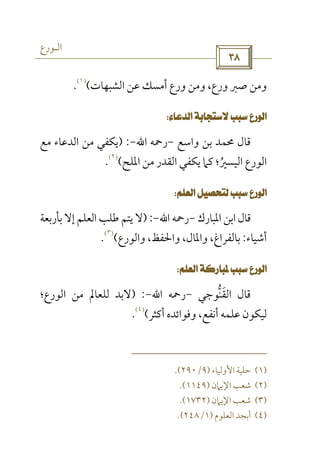 ‫اﻟـﻮرع‬
 
‫اﻟﺸﺒﻬﺎت‬ ‫ﻋﻦ‬ ‫أﻣﺴﻚ‬ ‫ورع‬ ‫وﻣﻦ‬ ،‫ورع‬ ‫ﺻﱪ‬ ‫وﻣﻦ‬(
)١(
.
 
‫واﺳﻊ‬ ‫ﺑﻦ‬ ‫ﳏﻤﺪ‬ ‫ﻗﺎل‬-‫رﲪﻪ‬‫اﷲ‬-) :‫ﻣﻊ‬ ‫اﻟﺪﻋﺎء‬ ‫ﻣﻦ‬ ‫ﻳﻜﻔﻲ‬
‫اﳌﻠﺢ‬ ‫ﻣﻦ‬ ‫اﻟﻘﺪر‬ ‫ﻳﻜﻔﻲ‬ ‫ﻛﲈ‬ ‫اﻟﻴﺴﲑ؛‬ ‫اﻟﻮرع‬ُ(
)٢(
.
 
‫اﳌﺒﺎرك‬ ‫اﺑﻦ‬ ‫ﻗﺎل‬-‫رﲪﻪ‬‫اﷲ‬-) :‫ﺑﺄرﺑﻌﺔ‬ ‫إﻻ‬ ‫اﻟﻌﻠﻢ‬ ‫ﻃﻠﺐ‬ ‫ﻳﺘﻢ‬ ‫ﻻ‬
‫أﺷﻴﺎء‬:‫واﻟﻮرع‬ ،‫واﳊﻔﻆ‬ ،‫واﳌﺎل‬ ،‫ﺑﺎﻟﻔﺮاغ‬(
)٣(
.
 
‫اﻟﻘﻨﻮﺟﻲ‬ ‫ﻗﺎل‬‫ﱡ‬ َ-‫رﲪﻪ‬‫اﷲ‬-) :‫ﻟﻠ‬ ‫ﻻﺑﺪ‬‫اﻟﻮرع؛‬ ‫ﻣﻦ‬ ‫ﻌﺎﱂ‬
‫أﻛﺜﺮ‬ ‫وﻓﻮاﺋﺪه‬ ،‫أﻧﻔﻊ‬ ‫ﻋﻠﻤﻪ‬ ‫ﻟﻴﻜﻮن‬(
)٤(
.
)١(‫اﻷوﻟﻴﺎء‬ ‫ﺣﻠﻴﺔ‬)٩/٢٩٠.(
)٢(‫اﻹﻳﲈن‬ ‫ﺷﻌﺐ‬)١١٤٩.(
)٣(‫اﻹﻳﲈن‬ ‫ﺷﻌﺐ‬)١٧٣٢.(
)٤(‫اﻟﻌﻠﻮم‬ ‫أﺑﺠﺪ‬)١/٢٤٨.(
 