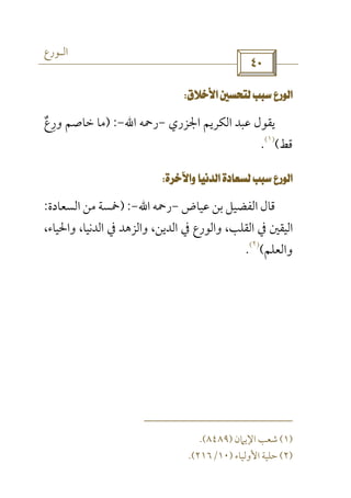 ‫اﻟـﻮرع‬
 
 
‫اﳉﺰري‬ ‫اﻟﻜﺮﻳﻢ‬ ‫ﻋﺒﺪ‬ ‫ﻳﻘﻮل‬-‫رﲪﻪ‬‫اﷲ‬-) :‫ورع‬ ‫ﺧﺎﺻﻢ‬ ‫ﻣﺎ‬ٌ ِ
‫ﻗﻂ‬(
)١(
.
 
‫ﻋﻴﺎض‬ ‫ﺑﻦ‬ ‫اﻟﻔﻀﻴﻞ‬ ‫ﻗﺎل‬-‫رﲪﻪ‬‫اﷲ‬-) :‫اﻟﺴﻌﺎدة‬ ‫ﻣﻦ‬ ‫ﲬﺴﺔ‬:
،‫واﳊﻴﺎء‬ ،‫اﻟﺪﻧﻴﺎ‬ ‫ﰲ‬ ‫واﻟﺰﻫﺪ‬ ،‫اﻟﺪﻳﻦ‬ ‫ﰲ‬ ‫واﻟﻮرع‬ ،‫اﻟﻘﻠﺐ‬ ‫ﰲ‬ ‫اﻟﻴﻘﲔ‬
‫واﻟﻌﻠﻢ‬(
)٢(
.
)١(‫اﻹﻳﲈن‬ ‫ﺷﻌﺐ‬)٨٤٨٩.(
)٢(‫اﻷوﻟﻴﺎء‬ ‫ﺣﻠﻴﺔ‬)١٠/٢١٦.(
 