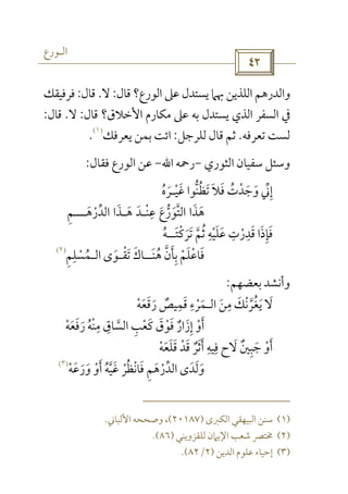‫اﻟـﻮرع‬
 
‫ﻗﺎل‬ ‫اﻟﻮرع؟‬ ‫ﻋﲆ‬ ‫ﻳﺴﺘﺪل‬ ‫ﲠﲈ‬ ‫اﻟﻠﺬﻳﻦ‬ ‫واﻟﺪرﻫﻢ‬:‫ﻻ‬.‫ﻗﺎل‬:‫ﻓﺮﻓﻴﻘﻚ‬
‫ﻗﺎل‬ ‫اﻷﺧﻼق؟‬ ‫ﻣﻜﺎرم‬ ‫ﻋﲆ‬ ‫ﺑﻪ‬ ‫ﻳﺴﺘﺪل‬ ‫اﻟﺬي‬ ‫اﻟﺴﻔﺮ‬ ‫ﰲ‬:‫ﻻ‬.‫ﻗﺎل‬:
‫ﺗﻌﺮﻓﻪ‬ ‫ﻟﺴﺖ‬.‫ﻟﻠﺮﺟﻞ‬ ‫ﻗﺎل‬ ‫ﺛﻢ‬:‫ﻳﻌﺮﻓﻚ‬ ‫ﺑﻤﻦ‬ ‫اﺋﺖ‬
)١(
.
‫اﻟﺜﻮري‬ ‫ﺳﻔﻴﺎن‬ ‫وﺳﺌﻞ‬-‫رﲪﻪ‬‫اﷲ‬-‫ﻓﻘﺎل‬ ‫اﻟﻮرع‬ ‫ﻋﻦ‬:
‫وﺟﺪت‬ ‫إﲏ‬ُ ْ َ َ ‫ﱢ‬ ِ‫ﻏﻴ‬ ‫ﺗﻈﻨﻮا‬ ‫ﻓﻼ‬ْ َ ‫ﱡ‬ ُ ََ َ‫ـ‬‫ﺮه‬ُ َ
‫اﻟﺪرﻫ‬ ‫ﻫـﺬا‬ ‫ﻋﻨـﺪ‬ ‫اﻟﺘﻮرع‬ ‫ﻫﺬا‬َ َ َْ ‫ﱡ‬‫ﱢ‬ َ ‫ﱠ‬َ َْ ِ
َ َ‫ـــ‬‫ﻢ‬ِ
‫ﺗﺮﻛﺘ‬ ‫ﺛﻢ‬ ‫ﻋﻠﻴﻪ‬ ‫ﻗﺪرت‬ ‫ﻓﺈذا‬َ َْ َ ‫ﱠ‬ ُْ َ َ َِ ِ ِ
ْ َ َ ِ‫ــ‬‫ﻪ‬ُ
‫ﻫﻨ‬ ‫ﺑﺄن‬ ‫ﻓﺎﻋﻠﻢ‬َ ُ ‫ﱠ‬ ََ ِ ْ َ ْ‫ــ‬‫ﺗﻘ‬ ‫ﺎك‬ْ َ َ‫ـ‬‫ﻮى‬َ‫اﻟ‬‫ـﻤﺴﻠﻢ‬ِ ِ
ْ ُ
)٢(
‫وأﻧﺸﺪ‬‫ﺑﻌﻀﻬﻢ‬:
‫ﻣﻦ‬ ‫ﻳﻐﺮﻧﻚ‬ ‫ﻻ‬َ َ
ِ َ ْ ‫ﱠ‬ ُ َ‫اﻟ‬‫رﻗﻌﻪ‬ ‫ﻗﻤﻴﺺ‬ ‫ـﻤﺮء‬ْ َ ٌَ ََ ْ َ
ِ ِ
‫ﻓﻮ‬ ‫إزار‬ ‫أو‬ْ َْ ٌ َ ِ َ‫رﻓﻌﻪ‬ ‫ﻣﻨﻪ‬ ‫اﻟﺴﺎق‬ ‫ﻛﻌﺐ‬ ‫ق‬ْ َ ُ َْ ََ ‫ﱠ‬ْ ِ ِ ِ َ
‫ﻗﻠﻌﻪ‬ ‫ﻗﺪ‬ ‫أﺛﺮ‬ ‫ﻓﻴﻪ‬ ‫ﻻح‬ ‫ﺟﺒﲔ‬ ‫أو‬ْ َ َ َْ ََ َ َْ ٌ َ َِ ِ ٌ ِ
‫ورﻋﻪ‬ ‫أو‬ ‫ﻏﻴﻪ‬ ‫ﻓﺎﻧﻈﺮ‬ ‫اﻟﺪرﻫﻢ‬ ‫وﻟﺪى‬ْ َ ْ ُ ‫ﱠ‬ ََ َ ْ َْ َ ُ َْ ‫ﱢ‬ َِ َ َ)٣(
)١(‫اﻟﻜﱪى‬ ‫اﻟﺒﻴﻬﻘﻲ‬ ‫ﺳﻨﻦ‬)٢٠١٨٧(‫اﻷﻟﺒﺎﲏ‬ ‫وﺻﺤﺤﻪ‬ ،.
)٢(‫ﻟﻠﻘﺰوﻳﻨﻲ‬ ‫اﻹﻳﲈن‬ ‫ﺷﻌﺐ‬ ‫ﳐﺘﴫ‬)٨٦.(
)٣(‫اﻟﺪﻳﻦ‬ ‫ﻋﻠﻮم‬ ‫إﺣﻴﺎء‬)٢/٨٢.(
 