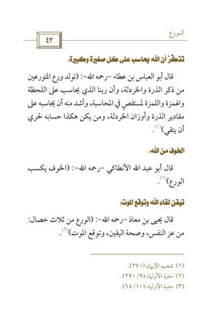 ‫اﻟـﻮرع‬
 
     
‫ﻋﻄﺎء‬ ‫ﺑﻦ‬ ‫اﻟﻌﺒﺎس‬ ‫أﺑﻮ‬ ‫ﻗﺎل‬-‫رﲪﻪ‬‫اﷲ‬-) :‫اﳌﺘﻮرﻋﲔ‬ ‫ورع‬ ‫ﺗﻮﻟﺪ‬
‫واﳋ‬ ‫اﻟﺬرة‬ ‫ذﻛﺮ‬ ‫ﻣﻦ‬‫اﻟﻠﺤﻈﺔ‬ ‫ﻋﲆ‬ ‫ﳛﺎﺳﺐ‬ ‫اﻟﺬي‬ ‫رﺑﻨﺎ‬ ‫وأن‬ ،‫ﺮدﻟﺔ‬
‫ﻋﲆ‬ ‫ﳛﺎﺳﺒﻪ‬ ‫أن‬ ‫ﻣﻨﻪ‬ ‫وأﺷﺪ‬ ،‫اﳌﺤﺎﺳﺒﺔ‬ ‫ﰲ‬ ‫ﳌﺴﺘﻘﺺ‬ ‫واﻟﻠﻤﺰة‬ ‫واﳍﻤﺰة‬ٍ
‫ﳊﺮي‬ ‫ﺣﺴﺎﺑﻪ‬ ‫ﻫﻜﺬا‬ ‫ﻳﻜﻦ‬ ‫وﻣﻦ‬ ،‫اﳋﺮدﻟﺔ‬ ‫وأوزان‬ ‫اﻟﺬرة‬ ‫ﻣﻘﺎدﻳﺮ‬
‫ﻳﺘﻘﻲ‬ ‫أن‬(
)١(
.
 
‫ﻋﺒﺪ‬ ‫أﺑﻮ‬ ‫ﻗﺎل‬‫اﷲ‬‫اﻷﻧﻄﺎﻛﻲ‬-‫رﲪﻪ‬‫اﷲ‬-) :‫ﻳﻜﺴﺐ‬ ‫اﳋﻮف‬
‫اﻟﻮرع‬(
)٢(
.
 
‫ﻣﻌﺎذ‬ ‫ﺑﻦ‬ ‫ﳛﻴﻰ‬ ‫ﻗﺎل‬-‫رﲪﻪ‬‫اﷲ‬-) :‫ﺧﺼﺎل‬ ‫ﺛﻼث‬ ‫ﻣﻦ‬ ‫اﻟﻮرع‬:
‫اﳌﻮت‬ ‫وﺗﻮﻗﻊ‬ ،‫اﻟﻴﻘﲔ‬ ‫وﺻﺤﺔ‬ ،‫اﻟﻨﻔﺲ‬ ‫ﻋﺰ‬ ‫ﻣﻦ‬(
)٣(
.
)١(‫اﻹﻳﲈن‬ ‫ﺷﻌﺐ‬)٢٧٠.(
)٢(‫اﻷوﻟﻴﺎء‬ ‫ﺣﻠﻴﺔ‬)٩/٢٩٠.(
)٣(‫اﻷوﻟﻴﺎء‬ ‫ﺣﻠﻴﺔ‬)١٠/٦٨.(
 