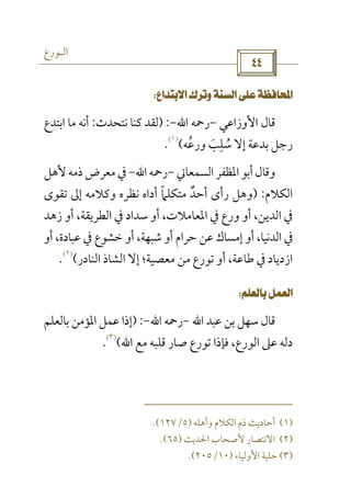 ‫اﻟـﻮرع‬
 
 
‫اﻷوزاﻋﻲ‬ ‫ﻗﺎل‬-‫رﲪﻪ‬‫اﷲ‬-) :‫ﻧﺘﺤﺪث‬ ‫ﻛﻨﺎ‬ ‫ﻟﻘﺪ‬:‫اﺑﺘﺪع‬ ‫ﻣﺎ‬ ‫أﻧﻪ‬
‫ورﻋﻪ‬ ‫ﺳﻠﺐ‬ ‫إﻻ‬ ‫ﺑﺪﻋﺔ‬ ‫رﺟﻞ‬ُ َ
ِ
ُ(
)١(
.
‫اﻟﺴﻤﻌﺎﲏ‬‫اﳌﻈﻔﺮ‬‫أﺑﻮ‬‫وﻗﺎل‬-‫رﲪﻪ‬‫اﷲ‬-‫ﻷﻫﻞ‬‫ذﻣﻪ‬‫ﻣﻌﺮض‬‫ﰲ‬
‫اﻟﻜﻼم‬) :‫ﺗﻘﻮى‬ ‫إﱃ‬ ‫وﻛﻼﻣﻪ‬ ‫ﻧﻈﺮه‬ ‫أداه‬ ‫ﻣﺘﻜﻠﲈ‬ ‫أﺣﺪ‬ ‫رأى‬ ‫وﻫﻞ‬ً ٌ
‫زﻫﺪ‬ ‫أو‬ ،‫اﻟﻄﺮﻳﻘﺔ‬ ‫ﰲ‬ ‫ﺳﺪاد‬ ‫أو‬ ،‫اﳌﻌﺎﻣﻼت‬ ‫ﰲ‬ ‫ورع‬ ‫أو‬ ،‫اﻟﺪﻳﻦ‬ ‫ﰲ‬
‫أو‬ ،‫ﻋﺒﺎدة‬ ‫ﰲ‬ ‫ﺧﺸﻮع‬ ‫أو‬ ،‫ﺷﺒﻬﺔ‬ ‫أو‬ ‫ﺣﺮام‬ ‫ﻋﻦ‬ ‫إﻣﺴﺎك‬ ‫أو‬ ،‫اﻟﺪﻧﻴﺎ‬ ‫ﰲ‬
‫اﻟﻨﺎدر‬ ‫اﻟﺸﺎذ‬ ‫إﻻ‬ ‫ﻣﻌﺼﻴﺔ؛‬ ‫ﻣﻦ‬ ‫ﺗﻮرع‬ ‫أو‬ ،‫ﻃﺎﻋﺔ‬ ‫ﰲ‬ ‫ازدﻳﺎد‬(
)٢(
.
 
‫ﻋﺒﺪ‬ ‫ﺑﻦ‬ ‫ﺳﻬﻞ‬ ‫ﻗﺎل‬‫اﷲ‬-‫رﲪﻪ‬‫اﷲ‬-) :‫ﺑﺎﻟﻌﻠﻢ‬ ‫اﳌﺆﻣﻦ‬ ‫ﻋﻤﻞ‬ ‫إذا‬
‫ﻣﻊ‬ ‫ﻗﻠﺒﻪ‬ ‫ﺻﺎر‬ ‫ﺗﻮرع‬ ‫ﻓﺈذا‬ ،‫اﻟﻮرع‬ ‫ﻋﲆ‬ ‫دﻟﻪ‬‫اﷲ‬(
)٣(
.
)١(‫أﺣﺎد‬‫وأﻫﻠﻪ‬ ‫اﻟﻜﻼم‬ ‫ذم‬ ‫ﻳﺚ‬)٥/١٢٧.(
)٢(‫اﳊﺪﻳﺚ‬ ‫ﻷﺻﺤﺎب‬ ‫اﻻﻧﺘﺼﺎر‬)٦٥.(
)٣(‫اﻷوﻟﻴﺎء‬ ‫ﺣﻠﻴﺔ‬)١٠/٢٠٥.(
 