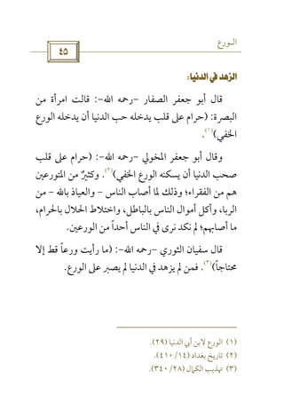 ‫اﻟـﻮرع‬
 
 
‫اﻟﺼﻔﺎر‬ ‫ﺟﻌﻔﺮ‬ ‫أﺑﻮ‬ ‫ﻗﺎل‬-‫رﲪﻪ‬‫اﷲ‬-:‫ﻣﻦ‬ ‫اﻣﺮأة‬ ‫ﻗﺎﻟﺖ‬
‫اﻟﺒﴫة‬) :‫اﻟﻮرع‬ ‫ﻳﺪﺧﻠﻪ‬ ‫أن‬ ‫اﻟﺪﻧﻴﺎ‬ ‫ﺣﺐ‬ ‫ﻳﺪﺧﻠﻪ‬ ‫ﻗﻠﺐ‬ ‫ﻋﲆ‬ ‫ﺣﺮام‬
‫اﳋﻔﻲ‬(
)١(
.
‫أ‬ ‫وﻗﺎل‬‫اﳌﺨﻮﱄ‬ ‫ﺟﻌﻔﺮ‬ ‫ﺑﻮ‬-‫رﲪﻪ‬‫اﷲ‬-) :‫ﻗﻠﺐ‬ ‫ﻋﲆ‬ ‫ﺣﺮام‬
‫اﳋﻔﻲ‬ ‫اﻟﻮرع‬ ‫ﻳﺴﻜﻨﻪ‬ ‫أن‬ ‫اﻟﺪﻧﻴﺎ‬ ‫ﺻﺤﺐ‬(
)٢(
.‫اﳌﺘﻮرﻋﲔ‬ ‫ﻣﻦ‬ ‫وﻛﺜﲑ‬ٌ
‫اﻟﻨﺎس‬ ‫أﺻﺎب‬ ‫ﳌﺎ‬ ‫وذﻟﻚ‬ ‫اﻟﻔﻘﺮاء؛‬ ‫ﻣﻦ‬ ‫ﻫﻢ‬-‫ﺑﺎﷲ‬ ‫واﻟﻌﻴﺎذ‬-‫ﻣﻦ‬
،‫ﺑﺎﳊﺮام‬ ‫اﳊﻼل‬ ‫واﺧﺘﻼط‬ ،‫ﺑﺎﻟﺒﺎﻃﻞ‬ ‫اﻟﻨﺎس‬ ‫أﻣﻮال‬ ‫وأﻛﻞ‬ ،‫اﻟﺮﺑﺎ‬
‫ﱂ‬ ‫أﺻﺎﲠﻢ؛‬ ‫ﻣﺎ‬‫ﻧﻜﺪ‬‫اﻟﻮ‬ ‫ﻣﻦ‬ ‫أﺣﺪا‬ ‫اﻟﻨﺎس‬ ‫ﰲ‬ ‫ﻧﺮى‬ً‫رﻋﲔ‬.
‫اﻟﺜﻮري‬ ‫ﺳﻔﻴﺎن‬ ‫ﻗﺎل‬-‫رﲪﻪ‬‫اﷲ‬-) :‫إﻻ‬ ‫ﻗﻂ‬ ‫ورﻋﺎ‬ ‫رأﻳﺖ‬ ‫ﻣﺎ‬ً
‫ﳏﺘﺎﺟﺎ‬ً(
)٣(
.‫اﻟﻮرع‬ ‫ﻋﲆ‬ ‫ﻳﺼﱪ‬ ‫ﱂ‬ ‫اﻟﺪﻧﻴﺎ‬ ‫ﰲ‬ ‫ﻳﺰﻫﺪ‬ ‫ﱂ‬ ‫ﻓﻤﻦ‬.
)١(‫اﻟﺪﻧﻴﺎ‬ ‫أﰊ‬ ‫ﻻﺑﻦ‬ ‫اﻟﻮرع‬)٢٩.(
)٢(‫ﺑﻐﺪاد‬ ‫ﺗﺎرﻳﺦ‬)١٤/٤١٠.(
)٣(‫اﻟﻜﲈل‬ ‫ﲥﺬﻳﺐ‬)٢٨/٣٤٠.(
 