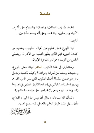  
 
‫أﴍف‬ ‫ﻋﲆ‬ ‫واﻟﺴﻼم‬ ‫واﻟﺼﻼة‬ ،‫اﻟﻌﺎﳌﲔ‬ ‫رب‬ ‫ﷲ‬ ‫اﳊﻤﺪ‬
‫أﲨﻌﲔ‬ ‫وﺻﺤﺒﻪ‬ ‫آﻟﻪ‬ ‫وﻋﲆ‬ ‫ﳏﻤﺪ‬ ‫ﻧﺒﻴﻨﺎ‬ ،‫واﳌﺮﺳﻠﲔ‬ ‫اﻷﻧﺒﻴﺎء‬.
‫ﺑﻌﺪ‬ ‫أﻣﺎ‬:
‫ﻣﻦ‬ ‫وﻋﻤﻮد‬ ،‫اﻟﻘﻠﻮب‬ ‫أﻋﲈل‬ ‫ﻣﻦ‬ ‫ﻋﻈﻴﻢ‬ ‫ﻋﻤﻞ‬ ‫اﻟﻮرع‬ ‫ﻓﺈن‬
،‫اﻟﺪﻳﻦ‬ ‫أﻋﻤﺪة‬‫اﻟﺬي‬ ‫ﻓﻬﻮ‬‫وﻳﺼﻔﻲ‬ ،‫اﻷدران‬ ‫ﻣﻦ‬ ‫اﻟﻘﻠﺐ‬ ‫ﻳﻄﻬﺮ‬
‫اﻟﺰﺑﺪ‬ ‫ﻣﻦ‬ ‫اﻟﻨﻔﺲ‬،‫اﻹﻳﲈن‬ ‫ﺷﺠﺮة‬ ‫ﺛﻤﺮة‬ ‫وﻫﻮ‬.
‫وﺳﻨﺘﻄﺮق‬‫ﰲ‬‫ﻫﺬا‬‫اﻟﻜﺘﻴﺐ‬‫اﻟﻌﺎﴍ‬‫ﻟﺒﻴﺎن‬‫ﻣﻌﻨﻰ‬،‫اﻟﻮرع‬
،‫وﺣﻘﻴﻘﺘﻪ‬‫وﺑﻌﻀﺎ‬‫ﻣﻦ‬‫ﺛﻤﺮاﺗﻪ‬‫وﻓﻮاﺋﺪه؟‬‫وﻛﻴﻒ‬‫ﻧﻜﺘﺴﺒﻪ‬‫وﻧﺘﺤﲆ‬
‫ﺑﻪ‬،‫وﻫﻮ‬‫ﺿﻤﻦ‬‫ا‬ ‫أﻋﲈل‬ ‫ﺳﻠﺴﻠﺔ‬‫ﻳﴪ‬ ‫اﻟﺘﻲ‬ ‫ﻟﻘﻠﻮب‬‫إﻟﻘﺎءﻫﺎ‬ ‫ﱄ‬ ‫اﷲ‬
‫ﻋﻠﻤﻴﺔ‬ ‫دورة‬ ‫ﰲ‬،‫ﳎﻤﻮﻋﺔ‬ ‫ﰲ‬ ‫اﻟﻌﻠﻤﻲ‬ ‫اﻟﻔﺮﻳﻖ‬ ‫إﻋﺪادﻫﺎ‬ ‫ﰲ‬ ‫وﺷﺎرﻛﻨﻲ‬
،‫زاد‬‫ﻣﻨﺸﻮرة‬ ‫ﻣﺎدة‬ ‫ﻫﻴﺌﺔ‬ ‫ﻋﲆ‬ ‫ﻹﺧﺮاﺟﻬﺎ‬ ‫ﻳﺴﻌﻰ‬ ‫اﻟﻴﻮم‬ ‫ﻫﻮ‬ ‫وﻫﺎ‬.
‫و‬‫ﺳﺒﺤﺎﻧﻪ‬ ‫اﷲ‬ ‫ﻧﺴﺄل‬،‫واﻟﻔﻼح‬ ‫اﳋﲑ‬ ‫ﻟﻨﺎ‬ ‫ﻳﻴﴪ‬ ‫أن‬ ‫وﺗﻌﺎﱃ‬
‫اﻟﻌﻠﻢ‬ ‫ﻃﺮﻳﻖ‬ ‫ﻋﻠﻴﻨﺎ‬ ‫ﻳﺴﻬﻞ‬ ‫وأن‬‫واﻟﻌﻤﻞ‬‫ﳎﻴﺐ‬ ‫ﺳﻤﻴﻊ‬ ‫إﻧﻪ‬ ،.
 