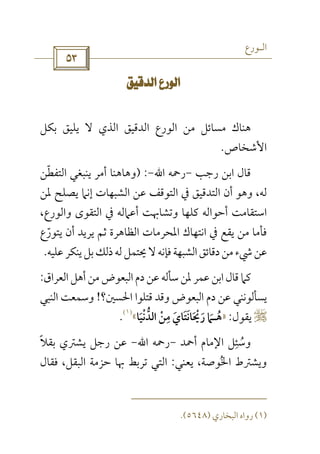 ‫اﻟـﻮرع‬
 
 
‫ﻣﻦ‬ ‫ﻣﺴﺎﺋﻞ‬ ‫ﻫﻨﺎك‬‫ﺑﻜﻞ‬ ‫ﻳﻠﻴﻖ‬ ‫ﻻ‬ ‫اﻟﺬي‬ ‫اﻟﺪﻗﻴﻖ‬ ‫اﻟﻮرع‬
‫اﻷﺷﺨﺎص‬.
‫رﺟﺐ‬ ‫اﺑﻦ‬ ‫ﻗﺎل‬-‫رﲪﻪ‬‫اﷲ‬-) :‫اﻟﺘﻔﻄﻦ‬ ‫ﻳﻨﺒﻐﻲ‬ ‫أﻣﺮ‬ ‫وﻫﺎﻫﻨﺎ‬ّ
‫ﻟﻪ‬،‫ﳌﻦ‬ ‫ﻳﺼﻠﺢ‬ ‫إﻧﲈ‬ ‫اﻟﺸﺒﻬﺎت‬ ‫ﻋﻦ‬ ‫اﻟﺘﻮﻗﻒ‬ ‫ﰲ‬ ‫اﻟﺘﺪﻗﻴﻖ‬ ‫أن‬ ‫وﻫﻮ‬
،‫واﻟﻮرع‬ ‫اﻟﺘﻘﻮى‬ ‫ﰲ‬ ‫أﻋﲈﻟﻪ‬ ‫وﺗﺸﺎﲠﺖ‬ ‫ﻛﻠﻬﺎ‬ ‫أﺣﻮاﻟﻪ‬ ‫اﺳﺘﻘﺎﻣﺖ‬
‫ﻳﺘﻮرع‬ ‫أن‬ ‫ﻳﺮﻳﺪ‬ ‫ﺛﻢ‬ ‫اﻟﻈﺎﻫﺮة‬ ‫اﳌﺤﺮﻣﺎت‬ ‫اﻧﺘﻬﺎك‬ ‫ﰲ‬ ‫ﻳﻘﻊ‬ ‫ﻣﻦ‬ ‫ﻓﺄﻣﺎ‬ّ
‫ﻋ‬‫ﻋﻠﻴﻪ‬‫ﻳﻨﻜﺮ‬‫ﺑﻞ‬‫ذﻟﻚ‬‫ﻟﻪ‬‫ﳛﺘﻤﻞ‬‫ﻻ‬‫ﻓﺈﻧﻪ‬‫اﻟﺸﺒﻬﺔ‬‫دﻗﺎﺋﻖ‬‫ﻣﻦ‬‫ﳾء‬‫ﻦ‬.
‫اﻟﻌﺮاق‬‫أﻫﻞ‬‫ﻣﻦ‬‫اﻟﺒﻌﻮض‬ ‫دم‬‫ﻋﻦ‬ ‫ﺳﺄﻟﻪ‬‫ﳌﻦ‬ ‫ﻋﻤﺮ‬‫اﺑﻦ‬‫ﻗﺎل‬‫ﻛﲈ‬:
‫اﳊﺴﲔ؟‬ ‫ﻗﺘﻠﻮا‬ ‫وﻗﺪ‬ ‫اﻟﺒﻌﻮض‬ ‫دم‬ ‫ﻋﻦ‬ ‫ﻳﺴﺄﻟﻮﻧﻨﻲ‬!‫اﻟﻨﺒﻲ‬ ‫وﺳﻤﻌﺖ‬
r‫ﻳﻘﻮل‬:»‫ﻫ‬ُ‫ـ‬‫اﻟﺪﻧﻴﺎ‬ ‫ﻣﻦ‬ ‫رﳛﺎﻧﺘﺎي‬ ‫ﲈ‬َ َْ َ‫ﱡ‬ َْ َ
ِ
َ ْ َ«
)١(
.
‫أﲪﺪ‬ ‫اﻹﻣﺎم‬ ‫وﺳﺌﻞ‬ِ
ُ-‫رﲪﻪ‬‫اﷲ‬-‫رﺟﻞ‬ ‫ﻋﻦ‬‫ﺑﻘﻼ‬ ‫ﻳﺸﱰي‬ً
‫ﻳﻌﻨﻲ‬ ،‫اﳋﻮﺻﺔ‬ ‫وﻳﺸﱰط‬ُ:‫ﻓﻘﺎل‬ ،‫اﻟﺒﻘﻞ‬ ‫ﺣﺰﻣﺔ‬ ‫ﲠﺎ‬ ‫ﺗﺮﺑﻂ‬ ‫اﻟﺘﻲ‬
)١(‫اﻟﺒﺨﺎري‬ ‫رواه‬)٥٦٤٨.(
 