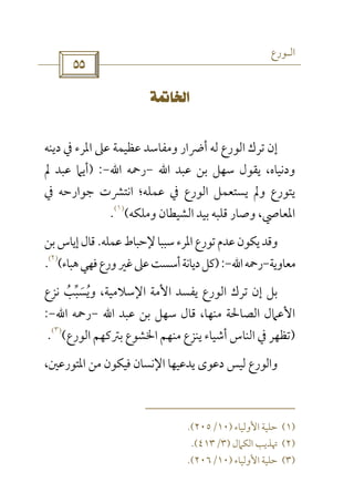 ‫اﻟـﻮرع‬
 
 
‫اﻟﻮرع‬ ‫ﺗﺮك‬ ‫إن‬‫دﻳﻨﻪ‬ ‫ﰲ‬ ‫اﳌﺮء‬ ‫ﻋﲆ‬ ‫ﻋﻈﻴﻤﺔ‬ ‫وﻣﻔﺎﺳﺪ‬ ‫أﴐار‬ ‫ﻟﻪ‬
‫ﻋﺒﺪ‬ ‫ﺑﻦ‬ ‫ﺳﻬﻞ‬ ‫ﻳﻘﻮل‬ ،‫ودﻧﻴﺎه‬‫اﷲ‬-‫رﲪﻪ‬‫اﷲ‬-) :‫ﱂ‬ ‫ﻋﺒﺪ‬ ‫أﻳﲈ‬
‫ﰲ‬ ‫ﺟﻮارﺣﻪ‬ ‫اﻧﺘﴩت‬ ‫ﻋﻤﻠﻪ؛‬ ‫ﰲ‬ ‫اﻟﻮرع‬ ‫ﻳﺴﺘﻌﻤﻞ‬ ‫وﱂ‬ ‫ﻳﺘﻮرع‬
‫وﻣﻠﻜﻪ‬ ‫اﻟﺸﻴﻄﺎن‬ ‫ﺑﻴﺪ‬ ‫ﻗﻠﺒﻪ‬ ‫وﺻﺎر‬ ،‫اﳌﻌﺎﴆ‬(
)١(
.
‫ﺳﺒﺒ‬‫اﳌﺮء‬‫ﺗﻮرع‬‫ﻋﺪم‬‫ﻳﻜﻮن‬‫وﻗﺪ‬‫ﺎ‬‫ﻋﻤﻠﻪ‬‫ﻹﺣﺒﺎط‬.‫ﺑﻦ‬‫إﻳﺎس‬‫ﻗﺎل‬
‫ﻣﻌﺎوﻳﺔ‬-‫رﲪﻪ‬‫اﷲ‬-):‫ﻫﺒﺎء‬‫ﻓﻬﻲ‬‫ورع‬‫ﻏﲑ‬‫ﻋﲆ‬‫أﺳﺴﺖ‬‫دﻳﺎﻧﺔ‬‫ﻛﻞ‬(
)٢(
.
‫ﻧﺰع‬ ‫وﻳﺴﺒﺐ‬ ،‫اﻹﺳﻼﻣﻴﺔ‬ ‫اﻷﻣﺔ‬ ‫ﻳﻔﺴﺪ‬ ‫اﻟﻮرع‬ ‫ﺗﺮك‬ ‫إن‬ ‫ﺑﻞ‬ُ ‫ﱢ‬ َُ
‫ﻋﺒﺪ‬ ‫ﺑﻦ‬ ‫ﺳﻬﻞ‬ ‫ﻗﺎل‬ ،‫ﻣﻨﻬﺎ‬ ‫اﻟﺼﺎﳊﺔ‬ ‫اﻷﻋﲈل‬‫اﷲ‬-‫رﲪﻪ‬‫اﷲ‬-:
)‫ﻳﻨﺰع‬ ‫أﺷﻴﺎء‬ ‫اﻟﻨﺎس‬ ‫ﰲ‬ ‫ﺗﻈﻬﺮ‬‫اﻟﻮرع‬ ‫ﺑﱰﻛﻬﻢ‬ ‫اﳋﺸﻮع‬ ‫ﻣﻨﻬﻢ‬(
)٣(
.
‫اﳌ‬ ‫ﻣﻦ‬ ‫ﻓﻴﻜﻮن‬ ‫اﻹﻧﺴﺎن‬ ‫ﻳﺪﻋﻴﻬﺎ‬ ‫دﻋﻮى‬ ‫ﻟﻴﺲ‬ ‫واﻟﻮرع‬‫ﺘ‬،‫ﻮرﻋﲔ‬
)١(‫اﻷوﻟﻴﺎء‬ ‫ﺣﻠﻴﺔ‬)١٠/٢٠٥.(
)٢(‫اﻟﻜﲈل‬ ‫ﲥﺬﻳﺐ‬)٣/٤١٣.(
)٣(‫اﻷ‬ ‫ﺣﻠﻴﺔ‬‫وﻟﻴﺎء‬)١٠/٢٠٦.(
 