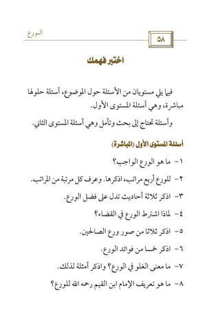 ‫اﻟـﻮرع‬
 

‫ﺣﻠﻮﳍﺎ‬ ‫أﺳﺌﻠﺔ‬ ،‫اﳌﻮﺿﻮع‬ ‫ﺣﻮل‬ ‫اﻷﺳﺌﻠﺔ‬ ‫ﻣﻦ‬ ‫ﻣﺴﺘﻮﻳﺎن‬ ‫ﻳﲇ‬ ‫ﻓﻴﲈ‬
‫اﻷول‬ ‫اﳌﺴﺘﻮى‬ ‫أﺳﺌﻠﺔ‬ ‫وﻫﻲ‬ ،‫ﻣﺒﺎﴍة‬.
‫اﻟﺜﺎﲏ‬‫اﳌﺴﺘﻮى‬‫أﺳﺌﻠﺔ‬‫وﻫﻲ‬‫وﺗﺄﻣﻞ‬‫ﺑﺤﺚ‬‫إﱃ‬‫ﲢﺘﺎج‬‫وأﺳﺌﻠﺔ‬.
 
١-‫ﻣﺎ‬‫اﻟﻮاﺟﺐ؟‬ ‫اﻟﻮرع‬ ‫ﻫﻮ‬
٢-‫اذﻛﺮﻫﺎ‬،‫ﻣﺮاﺗﺐ‬‫أرﺑﻊ‬‫ﻟﻠﻮرع‬.‫اﳌﺮاﺗﺐ‬‫ﻣﻦ‬‫ﻣﺮﺗﺒﺔ‬‫ﻛﻞ‬‫وﻋﺮف‬.
٣-‫اﻟﻮرع‬ ‫ﻓﻀﻞ‬ ‫ﻋﲆ‬ ‫ﺗﺪل‬ ‫أﺣﺎدﻳﺚ‬ ‫ﺛﻼﺛﺔ‬ ‫اذﻛﺮ‬.
٤-‫اﻟﻘﻀﺎء؟‬ ‫ﰲ‬ ‫اﻟﻮرع‬ ‫اﺷﱰط‬ ‫ﳌﺎذا‬
٥-‫اﻟﺼﺎﳊﲔ‬ ‫ورع‬ ‫ﺻﻮر‬ ‫ﻣﻦ‬ ‫ﺛﻼﺛﺎ‬ ‫اذﻛﺮ‬.
٦-‫اﻟﻮرع‬ ‫ﻓﻮاﺋﺪ‬ ‫ﻣﻦ‬ ‫ﲬﺴﺎ‬ ‫اذﻛﺮ‬.
٧-‫ﻟﺬﻟﻚ‬ ‫أﻣﺜﻠﺔ‬ ‫واذﻛﺮ‬ ‫اﻟﻮرع؟‬ ‫ﰲ‬ ‫اﻟﻐﻠﻮ‬ ‫ﻣﻌﻨﻰ‬ ‫ﻣﺎ‬.
٨-‫رﲪﻪ‬ ‫اﻟﻘﻴﻢ‬ ‫اﺑﻦ‬ ‫اﻹﻣﺎم‬ ‫ﺗﻌﺮﻳﻒ‬ ‫ﻫﻮ‬ ‫ﻣﺎ‬‫اﷲ‬‫ﻟﻠﻮرع؟‬
 
