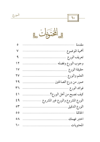 ‫اﻟـﻮرع‬
 
gs 
‫ﻣﻘﺪﻣﺔ‬٥
‫اﳌﻮﺿﻮع‬ ‫أﳘﻴﺔ‬٧
‫اﻟﻮرع‬ ‫ﺗﻌﺮﻳﻒ‬٩
‫وﻓﻀﻠﻪ‬ ‫اﻟﻮرع‬ ‫وﺟﻮب‬١٢
‫اﻟﻮرع‬ ‫ﺣﻘﻴﻘﺔ‬١٧
‫واﻟﻮرع‬ ‫اﻟﻌﻠﻢ‬٢٧
‫اﻟﺼﺎﳊﲔ‬ ‫ورع‬ ‫ﻣﻦ‬ ‫ﺻﻮر‬٢٩
‫اﻟﻮرع‬ ‫ﻓﻮاﺋﺪ‬٣٦
‫اﻟﻮرع‬ ‫أﻫﻞ‬ ‫ﻣﻦ‬ ‫ﻧﺼﺒﺢ‬ ‫ﻛﻴﻒ‬‫؟‬٤١
‫واﻟﻮرع‬ ‫اﳌﴩوع‬ ‫اﻟﻮرع‬‫ﻏﲑ‬‫اﳌﴩ‬‫وع‬٤٩
‫اﻟﺪﻗﻴﻖ‬ ‫اﻟﻮرع‬٥٣
‫اﳋﺎﲤﺔ‬٥٥
‫اﺧﺘﱪ‬‫ﻓﻬﻤﻚ‬٥٨
‫اﳌﺤﺘﻮﻳﺎت‬٦٠
 