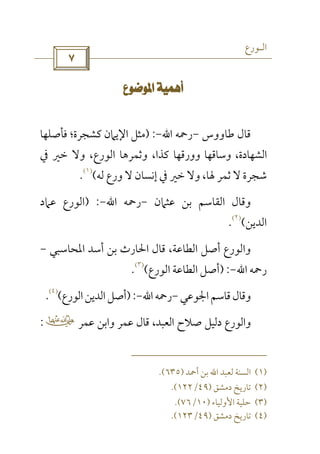 ‫اﻟـﻮرع‬
 
 
‫ﻃﺎووس‬ ‫ﻗﺎل‬-‫رﲪﻪ‬‫اﷲ‬-) :‫ﻓﺄﺻﻠﻬﺎ‬ ‫ﻛﺸﺠﺮة؛‬ ‫اﻹﻳﲈن‬ ‫ﻣﺜﻞ‬
‫وورﻗﻬﺎ‬ ‫وﺳﺎﻗﻬﺎ‬ ،‫اﻟﺸﻬﺎدة‬‫وﻻ‬ ،‫اﻟﻮرع‬ ‫وﺛﻤﺮﻫﺎ‬ ،‫ﻛﺬا‬‫ﰲ‬ ‫ﺧﲑ‬
‫ﻟﻪ‬ ‫ورع‬ ‫ﻻ‬ ‫إﻧﺴﺎن‬ ‫ﰲ‬ ‫ﺧﲑ‬ ‫وﻻ‬ ،‫ﳍﺎ‬ ‫ﺛﻤﺮ‬ ‫ﻻ‬ ‫ﺷﺠﺮة‬(
)١(
.
‫ﻋﺜﲈن‬ ‫ﺑﻦ‬ ‫اﻟﻘﺎﺳﻢ‬ ‫وﻗﺎل‬-‫رﲪﻪ‬‫اﷲ‬-) :‫ﻋﲈد‬ ‫اﻟﻮرع‬
‫اﻟﺪﻳﻦ‬(
)٢(
.
‫اﳌﺤﺎﺳﺒﻲ‬ ‫أﺳﺪ‬ ‫ﺑﻦ‬ ‫اﳊﺎرث‬ ‫ﻗﺎل‬ ،‫اﻟﻄﺎﻋﺔ‬ ‫أﺻﻞ‬ ‫واﻟﻮرع‬-
‫رﲪﻪ‬‫اﷲ‬-) :‫اﻟﻮرع‬ ‫اﻟﻄﺎﻋﺔ‬ ‫أﺻﻞ‬(
)٣(
.
‫اﳉﻮﻋﻲ‬‫ﻗﺎﺳﻢ‬‫وﻗﺎل‬-‫رﲪﻪ‬‫اﷲ‬-):‫اﻟﻮرع‬‫اﻟﺪﻳﻦ‬‫أﺻﻞ‬(
)٤(
.
‫ﻋﻤﺮ‬ ‫واﺑﻦ‬ ‫ﻋﻤﺮ‬ ‫ﻗﺎل‬ ،‫اﻟﻌﺒﺪ‬ ‫ﺻﻼح‬ ‫دﻟﻴﻞ‬ ‫واﻟﻮرع‬‫ب‬:
)١(‫أﲪﺪ‬ ‫ﺑﻦ‬ ‫اﷲ‬ ‫ﻟﻌﺒﺪ‬ ‫اﻟﺴﻨﺔ‬)٦٣٥(.
)٢(‫دﻣﺸﻖ‬ ‫ﺗﺎرﻳﺦ‬)٤٩/١٢٢.(
)٣(‫اﻷوﻟﻴﺎء‬ ‫ﺣﻠﻴﺔ‬)١٠/٧٦.(
)٤(‫دﻣﺸﻖ‬ ‫ﺗﺎرﻳﺦ‬)٤٩/١٢٣.(
 