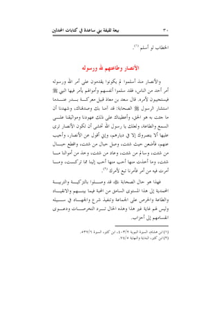 ‫ﺍﶈﺪﺛﲔ‬ ‫ﻛﺘﺎﺑﺎﺕ‬ ‫ﰲ‬ ‫ﺳﺎﻋﺪﺓ‬ ‫ﺑﲏ‬ ‫ﺛﻘﻴﻔﺔ‬ ‫ﺑﻴﻌﺔ‬ ٣٠
‫ﺃﺳﻠﻢ‬ ‫ﻟﻮ‬ ‫ﺍﳋﻄﺎﺏ‬)١(
.
‫ﻭﺭﺳﻮﻟﻪ‬ ‫ﷲ‬ ‫ﻭﻃﺎﻋﺘﻬﻢ‬ ‫ﺍﻷﻧﺼﺎﺭ‬
‫ﻭﺭﺳﻮﻟﻪ‬ ‫ﺍﷲ‬ ‫ﺃﻣﺮ‬ ‫ﻋﻠﻰ‬ ‫ﻳﻘﺪﻣﻮﻥ‬ ‫ﻳﻜﻮﻧﻮﺍ‬ ‫ﱂ‬ ‫ﺃﺳﻠﻤﻮﺍ‬ ‫ﻣﻨﺬ‬ ‫ﻭﺍﻷﻧﺼﺎﺭ‬
‫ﺍﻟﻨﱯ‬ ‫ﻓﻴﻬﺎ‬ ‫ﻳﺄﻣﺮ‬ ‫ﻭﺃﻣﻮﺍﳍﻢ‬ ‫ﺃﻧﻔﺴﻬﻢ‬ ‫ﺳﻠﻤﻮﺍ‬ ‫ﻓﻘﺪ‬ ،‫ﺍﻟﻨﺎﺱ‬ ‫ﻣﻦ‬ ‫ﺃﺣﺪ‬ ‫ﺃﻣﺮ‬
‫ﻷﻣﺮﻩ‬ ‫ﻓﻴﺴﺘﺠﻴﺒﻮﻥ‬.‫ﺑﻦ‬ ‫ﺳﻌﺪ‬ ‫ﻗﺎﻝ‬‫ﻋﻨـﺪﻣﺎ‬ ‫ﺑـﺪﺭ‬ ‫ﻣﻌﺮﻛـﺔ‬ ‫ﻗﺒﻴﻞ‬ ‫ﻣﻌﺎﺫ‬
‫ﺍﻟﺮﺳﻮﻝ‬ ‫ﺍﺳﺘﺸﺎﺭ‬‫ﺍﻟﺼﺤﺎﺑﺔ‬:‫ﺃﻥ‬ ‫ﻭﺷﻬﺪﻧﺎ‬ ،‫ﻭﺻﺪﻗﻨﺎﻙ‬ ‫ﺑﻚ‬ ‫ﺁﻣﻨﺎ‬ ‫ﻗﺪ‬
‫ﻋﻠـﻰ‬ ‫ﻭﻣﻮﺍﺛﻴﻘﻨﺎ‬ ‫ﻋﻬﻮﺩﻧﺎ‬ ‫ﺫﻟﻚ‬ ‫ﻋﻠﻰ‬ ‫ﻭﺃﻋﻄﻴﻨﺎﻙ‬ ،‫ﺍﳊﻖ‬ ‫ﻫﻮ‬ ‫ﺑﻪ‬ ‫ﺟﺌﺖ‬ ‫ﻣﺎ‬
‫ﺗﺮﻯ‬ ‫ﺍﻷﻧﺼﺎﺭ‬ ‫ﺗﻜﻮﻥ‬ ‫ﺃﻥ‬ ‫ﲣﺸﻰ‬ ‫ﺍﷲ‬ ‫ﺭﺳﻮﻝ‬ ‫ﻳﺎ‬ ‫ﻭﻟﻌﻠﻚ‬ ،‫ﻭﺍﻟﻄﺎﻋﺔ‬ ‫ﺍﻟﺴﻤﻊ‬
‫ﻭﺃﺟﻴ‬ ،‫ﺍﻷﻧﺼﺎﺭ‬ ‫ﻋﻦ‬ ‫ﺃﻗﻮﻝ‬ ‫ﻭﺇﱐ‬ ،‫ﺩﻳﺎﺭﻫﻢ‬ ‫ﰲ‬ ‫ﺇﻻ‬ ‫ﻳﻨﺼﺮﻭﻙ‬ ‫ﺃﻻ‬ ‫ﻋﻠﻴﻬﺎ‬‫ﺐ‬
‫ﺣﺒـﺎﻝ‬ ‫ﻭﺍﻗﻄﻊ‬ ،‫ﺷﺌﺖ‬ ‫ﻣﻦ‬ ‫ﺣﺒﺎﻝ‬ ‫ﻭﺻﻞ‬ ،‫ﺷﺌﺖ‬ ‫ﺣﻴﺚ‬ ‫ﻓﺄﺿﻌﻦ‬ ،‫ﻋﻨﻬﻢ‬
‫ﻣـﺎ‬ ‫ﺃﻣﻮﺍﻟﻨﺎ‬ ‫ﻣﻦ‬ ‫ﻭﺧﺬ‬ ،‫ﺷﺌﺖ‬ ‫ﻣﻦ‬ ‫ﻭﻋﺎﺩ‬ ،‫ﺷﺌﺖ‬ ‫ﻣﻦ‬ ‫ﻭﺳﺎﱂ‬ ،‫ﺷﺌﺖ‬ ‫ﻣﻦ‬
‫ﻭﻣـﺎ‬ ،‫ﺗﺮﻛـﺖ‬ ‫ﳑﺎ‬ ‫ﺇﻟﻴﻨﺎ‬ ‫ﺃﺣﺐ‬ ‫ﻣﻨﻬﺎ‬ ‫ﺃﺣﺐ‬ ‫ﻣﻨﻬﺎ‬ ‫ﺃﺧﺬﺕ‬ ‫ﻭﻣﺎ‬ ،‫ﺷﺌﺖ‬
‫ﻷﻣﺮﻙ‬ ‫ﺗﺒﻊ‬ ‫ﻓﺄﻣﺮﻧﺎ‬ ‫ﺃﻣﺮ‬ ‫ﻣﻦ‬ ‫ﻓﻴﻪ‬ ‫ﺃﻣﺮﺕ‬)٢(
.
‫ﺍﻟﺼﺤﺎﺑﺔ‬ ‫ﺣﺎﻝ‬ ‫ﻫﻮ‬ ‫ﻓﻬﺬﺍ‬‫ﻭﺍﻟﺘﺮﺑﻴـﺔ‬ ‫ﺑﺎﻟﺘﺰﻛﻴـﺔ‬ ‫ﻭﺻـﻠﻮﺍ‬ ‫ﻗﺪ‬
‫ﺇﱃ‬ ‫ﺍﶈﻤﺪﻳﺔ‬‫ﻭﺍﻻﻧﻘﻴـﺎﺩ‬ ‫ﺑﻴﻨـﻬﻢ‬ ‫ﻓﻴﻤﺎ‬ ‫ﺍﶈﺒﺔ‬ ‫ﻣﻦ‬ ‫ﺍﻟﺴﺎﻣﻖ‬ ‫ﺍﳌﺴﺘﻮﻯ‬ ‫ﻫﺬﺍ‬
‫ﺳـﺒﻴﻠﻪ‬ ‫ﰲ‬ ‫ﻭﺍﳉﻬـﺎﺩ‬ ‫ﺷﺮﻉ‬ ‫ﻭﺗﻨﻔﻴﺬ‬ ‫ﺍﳉﻤﺎﻋﺔ‬ ‫ﻋﻠﻰ‬ ‫ﻭﺍﳊﺮﺹ‬ ‫ﻭﺍﻟﻄﺎﻋﺔ‬
‫ﻭﺩﻋـﻮﻯ‬ ‫ﺍﻟﺘﺨﺮﺻـﺎﺕ‬ ‫ﺗـﺮﺩ‬ ‫ﺍﳊﺎﻝ‬ ‫ﻭﻫﺬﻩ‬ ‫ﻫﺬﺍ‬ ‫ﻏﲑ‬ ‫ﻏﺎﻳﺔ‬ ‫ﳍﻢ‬ ‫ﻭﻟﻴﺲ‬
‫ﺃﺣﺰﺍﺏ‬ ‫ﺇﱃ‬ ‫ﺍﻧﻘﺴﺎﻣﻬﻢ‬.
(١)‫ﺍﻟﻨﺒﻮﻳﺔ‬ ‫ﺍﻟﺴﲑﺓ‬ ،‫ﻫﺸﺎﻡ‬ ‫ﺍﺑﻦ‬٢/٤٠٣‫ﺍﻟﺴﲑﺓ‬ ،‫ﻛﺜﲑ‬ ‫ﺍﺑﻦ‬ ،٦/٥٣٧.
(٢)‫ﻭﺍﻟﻨﻬﺎﻳﺔ‬ ‫ﺍﻟﺒﺪﺍﻳﺔ‬ ،‫ﻛﺜﲑ‬ ‫ﺍﺑﻦ‬٥/٧٤.
 