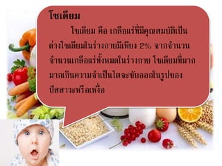 โซเดียม
โซเดียม คือ เกลือแร่ที่มีคุณสมบัติเป็น
ด่างโซเดียมในร่างกายมีเพียง 2% จากจานวน
จานวนเกลือแร่ทั้งหมดในร่างกาย โซเดียมที่มาก
มากเกินความจาเป็นไตจะขับออกในรูปของ
ปัสสาวะหรือเหงื่อ
 