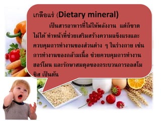 เกลือแร่ (Dietary mineral)
เป็ นสารอาหารที่ไม่ให้พลังงาน แต่ก็ขาด
ไม่ได้ ทาหน้าที่ช่วยเสริมสร้างความแข็งแรงและ
ควบคุมการทางานของส่วนต่าง ๆ ในร่างกาย เช่น
การทางานของกล้ามเนื้อ ช่วยควบคุมการทางาน
ฮอร์โมน และรักษาสมดุลของกระบวนการออสโม
ซิส เป็ นต้น
 