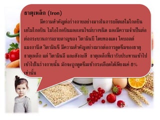 ธาตุเหล็ก (Iron)
มีความสาคัญต่อร่างกายอย่างมากในการผลิตเฮโมโกลบิน
เฮโมโกลบิน ไมโอโกลบินและเอนไซม์บางชนิด และมีความจาเป็นต่อ
ต่อกระบวนการเผาผลาญของ วิตามินบี โดยทองแดง โคบอลต์
แมงกานีส วิตามินซี มีความสาคัญอย่างมากต่อการดูดซึมของธาตุ
ธาตุเหล็ก แต่ วิตามินอี และสังกะสี ธาตุเหล็กที่เรารับประทานเข้าไป
เข้าไปในร่างกายนั้น มักจะถูกดูดซึมเข้ากระเลือดได้เพียงแค่ 8%
เท่านั้น
 
