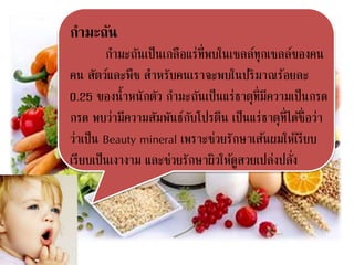 กามะถัน
กามะถันเป็นเกลือแร่ที่พบในเซลล์ทุกเซลล์ของคน
คน สัตว์และพืช สาหรับคนเราจะพบในปริมาณร้อยละ
0.25 ของน้าหนักตัว กามะถันเป็นแร่ธาตุที่มีความเป็นกรด
กรด พบว่ามีความสัมพันธ์กับโปรตีน เป็นแร่ธาตุที่ได้ชื่อว่า
ว่าเป็น Beauty mineral เพราะช่วยรักษาเส้นผมให้เรียบ
เรียบเป็นเงางาม และช่วยรักษาผิวให้ดูสวยเปล่งปลั่ง
 