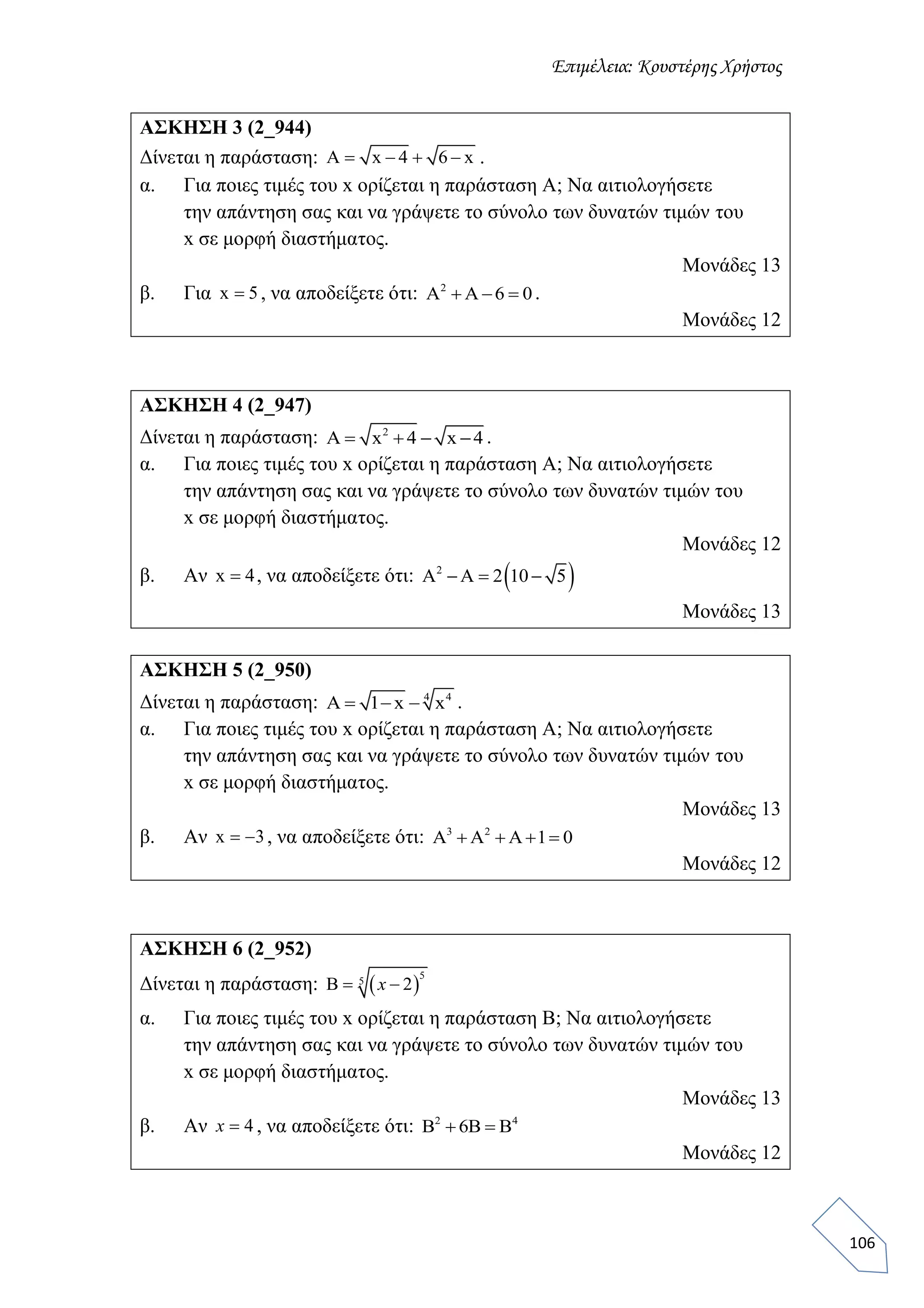 Επιμέλεια: Κουστέρης Χρήστος
106
ΑΣΚΗΣΗ 3 (2_944)
Δίνεται η παράσταση: Α x 4 6 x    .
α. Για ποιες τιμές του x ορίζεται η παράσταση Α; Να αιτιολογήσετε
την απάντηση σας και να γράψετε το σύνολο των δυνατών τιμών του
x σε μορφή διαστήματος.
Μονάδες 13
β. Για x 5 , να αποδείξετε ότι: 2
Α Α 6 0   .
Μονάδες 12
ΑΣΚΗΣΗ 4 (2_947)
Δίνεται η παράσταση: 2
Α x 4 x 4    .
α. Για ποιες τιμές του x ορίζεται η παράσταση Α; Να αιτιολογήσετε
την απάντηση σας και να γράψετε το σύνολο των δυνατών τιμών του
x σε μορφή διαστήματος.
Μονάδες 12
β. Αν x 4 , να αποδείξετε ότι:  2
Α Α 2 10 5  
Μονάδες 13
ΑΣΚΗΣΗ 5 (2_950)
Δίνεται η παράσταση: 4 4
Α 1 x x   .
α. Για ποιες τιμές του x ορίζεται η παράσταση Α; Να αιτιολογήσετε
την απάντηση σας και να γράψετε το σύνολο των δυνατών τιμών του
x σε μορφή διαστήματος.
Μονάδες 13
β. Αν x 3  , να αποδείξετε ότι: 3 2
A Α Α 1 0   
Μονάδες 12
ΑΣΚΗΣΗ 6 (2_952)
Δίνεται η παράσταση:  
5
5
2  x
α. Για ποιες τιμές του x ορίζεται η παράσταση Β; Να αιτιολογήσετε
την απάντηση σας και να γράψετε το σύνολο των δυνατών τιμών του
x σε μορφή διαστήματος.
Μονάδες 13
β. Αν 4x , να αποδείξετε ότι: 2 4
6    
Μονάδες 12
 