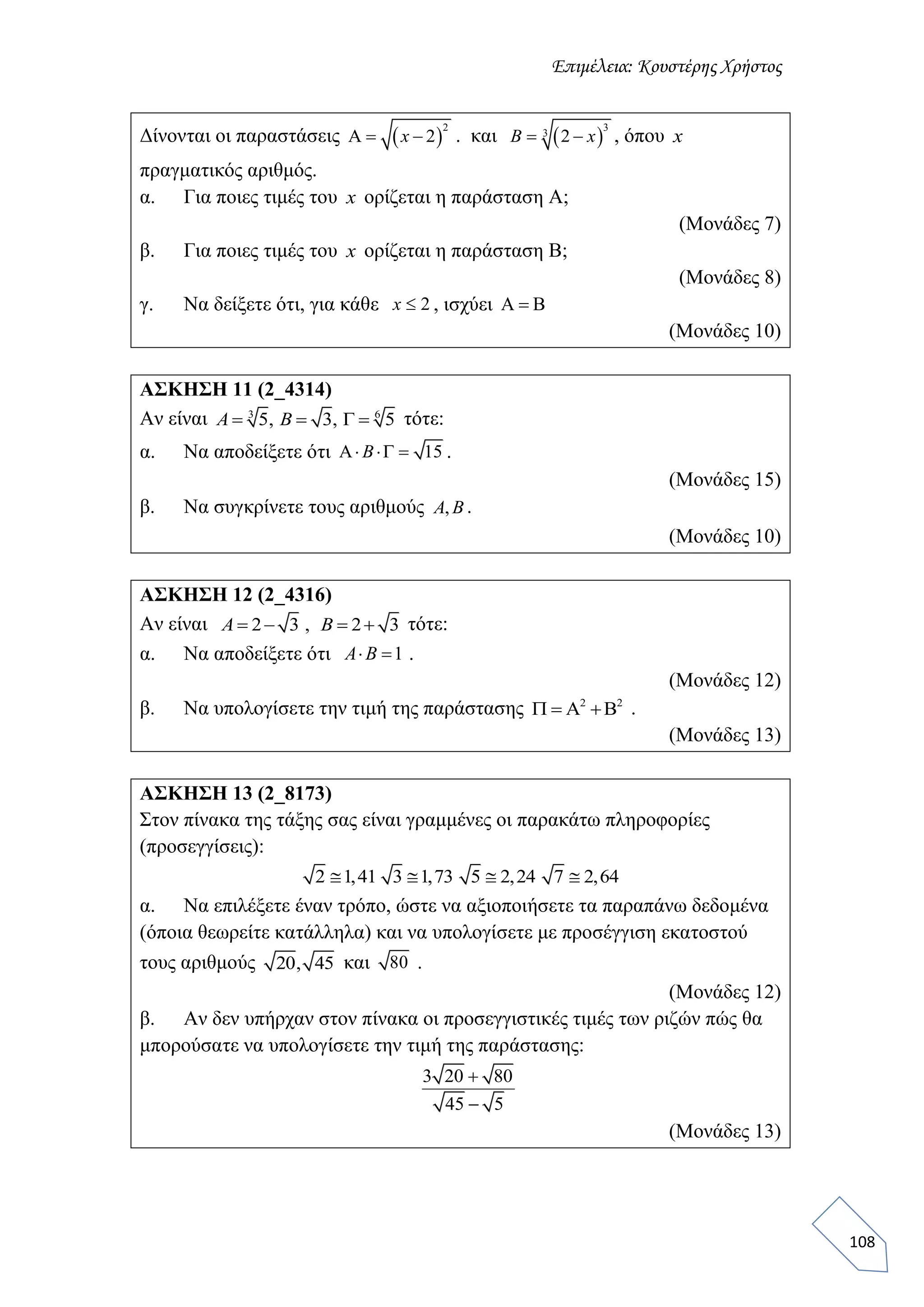 Επιμέλεια: Κουστέρης Χρήστος
108
Δίνονται οι παραστάσεις  
2
2  x . και  
3
3
2 B x , όπου x
πραγματικός αριθμός.
α. Για ποιες τιμές του x ορίζεται η παράσταση A;
(Μονάδες 7)
β. Για ποιες τιμές του x ορίζεται η παράσταση B;
(Μονάδες 8)
γ. Να δείξετε ότι, για κάθε 2x , ισχύει   
(Μονάδες 10)
ΑΣΚΗΣΗ 11 (2_4314)
Αν είναι 3 6
5, 3, 5   A B τότε:
α. Να αποδείξετε ότι 15  B .
(Μονάδες 15)
β. Να συγκρίνετε τους αριθμούς ,A B .
(Μονάδες 10)
ΑΣΚΗΣΗ 12 (2_4316)
Αν είναι 2 3 , 2 3   A B τότε:
α. Να αποδείξετε ότι 1 A B .
(Μονάδες 12)
β. Να υπολογίσετε την τιμή της παράστασης 2 2
    .
(Μονάδες 13)
ΑΣΚΗΣΗ 13 (2_8173)
Στον πίνακα της τάξης σας είναι γραμμένες οι παρακάτω πληροφορίες
(προσεγγίσεις):
2 1,41 3 1,73 5 2,24 7 2,64
α. Να επιλέξετε έναν τρόπο, ώστε να αξιοποιήσετε τα παραπάνω δεδομένα
(όποια θεωρείτε κατάλληλα) και να υπολογίσετε με προσέγγιση εκατοστού
τους αριθμούς 20, 45 και 80 .
(Μονάδες 12)
β. Αν δεν υπήρχαν στον πίνακα οι προσεγγιστικές τιμές των ριζών πώς θα
μπορούσατε να υπολογίσετε την τιμή της παράστασης:
3 20 80
45 5


(Μονάδες 13)
 