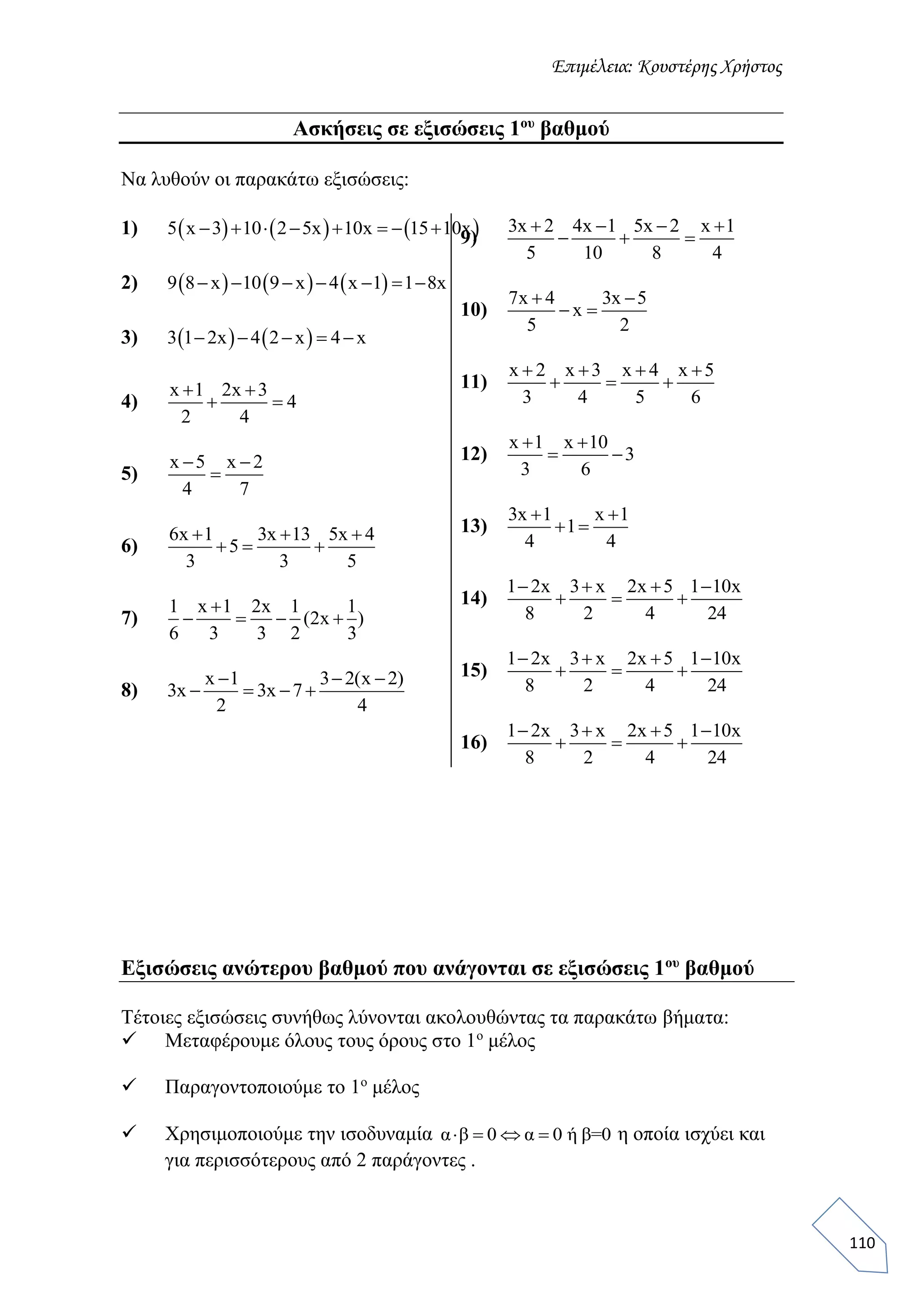 Επιμέλεια: Κουστέρης Χρήστος
110
Ασκήσεις σε εξισώσεις 1ου
βαθμού
Να λυθούν οι παρακάτω εξισώσεις:
1)      5 x 3 10 2 5x 10x 15 10x       
2)      9 8 x 10 9 x 4 x 1 1 8x      
3)    3 1 2x 4 2 x 4 x    
4)
x 1 2x 3
4
2 4
 
 
5)
x 5 x 2
4 7
 

6)
6x 1 3x 13 5x 4
5
3 3 5
  
  
7)
1 x 1 2x 1 1
(2x )
6 3 3 2 3

   
8)
x 1 3 2(x 2)
3x 3x 7
2 4
  
   
9)
3x 2 4x 1 5x 2 x 1
5 10 8 4
   
  
10)
7x 4 3x 5
x
5 2
 
 
11)
x 2 x 3 x 4 x 5
3 4 5 6
   
  
12)
x 1 x 10
3
3 6
 
 
13)
3x 1 x 1
1
4 4
 
 
14)
1 2x 3 x 2x 5 1 10x
8 2 4 24
   
  
15)
1 2x 3 x 2x 5 1 10x
8 2 4 24
   
  
16)
1 2x 3 x 2x 5 1 10x
8 2 4 24
   
  
Εξισώσεις ανώτερου βαθμού που ανάγονται σε εξισώσεις 1ου
βαθμού
Τέτοιες εξισώσεις συνήθως λύνονται ακολουθώντας τα παρακάτω βήματα:
 Μεταφέρουμε όλους τους όρους στο 1ο
μέλος
 Παραγοντοποιούμε το 1ο
μέλος
 Χρησιμοποιούμε την ισοδυναμία α β 0 α 0 ή β=0    η οποία ισχύει και
για περισσότερους από 2 παράγοντες .
 
