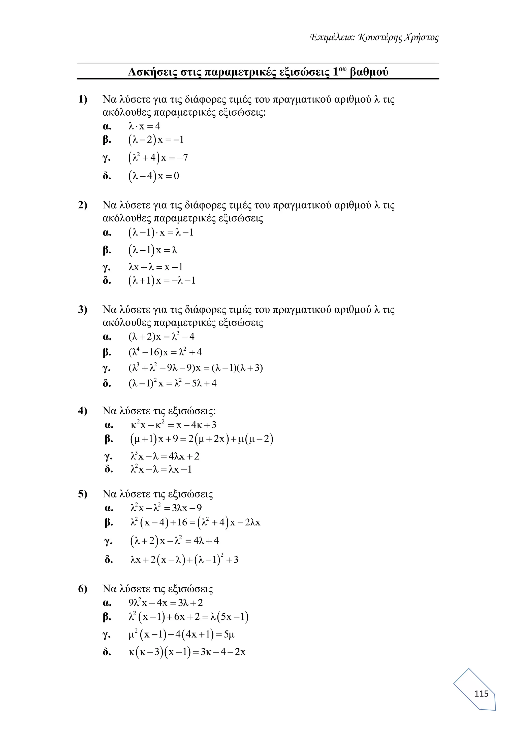 Επιμέλεια: Κουστέρης Χρήστος
115
Ασκήσεις στις παραμετρικές εξισώσεις 1ου
βαθμού
1) Να λύσετε για τις διάφορες τιμές του πραγματικού αριθμού λ τις
ακόλουθες παραμετρικές εξισώσεις:
α. λ x 4 
β.  λ 2 x 1  
γ.  2
λ 4 x 7  
δ.  λ 4 x 0 
2) Να λύσετε για τις διάφορες τιμές του πραγματικού αριθμού λ τις
ακόλουθες παραμετρικές εξισώσεις
α.  λ 1 x λ 1   
β.  λ 1 x λ 
γ. λx λ x 1  
δ.  λ 1 x λ 1   
3) Να λύσετε για τις διάφορες τιμές του πραγματικού αριθμού λ τις
ακόλουθες παραμετρικές εξισώσεις
α. 2
(λ 2)x λ 4  
β. 4 2
(λ 16)x λ 4  
γ. 3 2
(λ λ 9λ 9)x (λ 1)(λ 3)     
δ. 2 2
(λ 1) x λ 5λ 4   
4) Να λύσετε τις εξισώσεις:
α. 2 2
κ x κ x 4κ 3   
β.      μ 1 x 9 2 μ 2x μ μ 2     
γ. 3
λ x λ 4λx 2  
δ. 2
λ x λ λx 1  
5) Να λύσετε τις εξισώσεις
α. 2 2
λ x λ 3λx 9  
β.    2 2
λ x 4 16 λ 4 x 2λx    
γ.   2
λ 2 x λ 4λ 4   
δ.    
2
λx 2 x λ λ 1 3    
6) Να λύσετε τις εξισώσεις
α. 2
9λ x 4x 3λ 2  
β.    2
λ x 1 6x 2 λ 5x 1    
γ.    2
μ x 1 4 4x 1 5μ   
δ.   κ κ 3 x 1 3κ 4 2x    
 