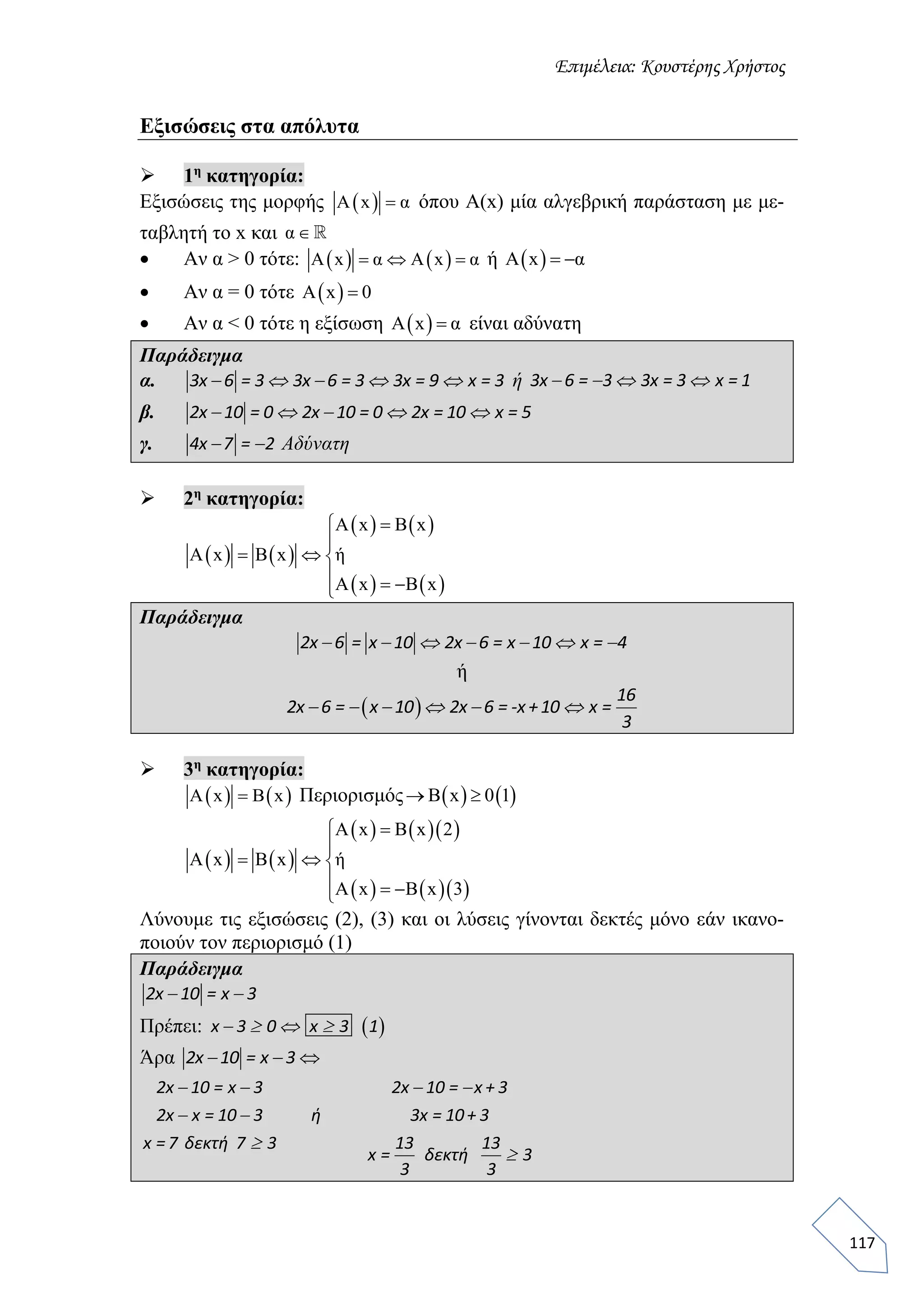 Επιμέλεια: Κουστέρης Χρήστος
117
Εξισώσεις στα απόλυτα
 1η
κατηγορία:
Εξισώσεις της μορφής  Α x α όπου Α(x) μία αλγεβρική παράσταση με με-
ταβλητή το x και α 
 Αν α > 0 τότε:    A x α Α x α   ή  Α x α 
 Αν α = 0 τότε  Α x 0
 Αν α < 0 τότε η εξίσωση  A x α είναι αδύνατη
Παράδειγμα
α.     3x 6 = 3 3x 6 = 3 3x = 9 x = 3 ή    3x 6 = 3 3x = 3 x = 1
β.     2x 10 = 0 2x 10 = 0 2x = 10 x = 5
γ.  4x 7 = 2 Αδύνατη
 2η
κατηγορία:
   
   
   
A x B x
A x B x ή
A x B x


  
  
Παράδειγμα
      2x 6 = x 10 2x 6 = x 10 x = 4
ή
      
16
2x 6 = x 10 2x 6 = -x +10 x =
3
 3η
κατηγορία:
   A x B x Περιορισμός    B x 0 1 
   
    
    
A x B x 2
A x B x ή
A x B x 3


  
  
Λύνουμε τις εξισώσεις (2), (3) και οι λύσεις γίνονται δεκτές μόνο εάν ικανο-
ποιούν τον περιορισμό (1)
Παράδειγμα
 2x 10 = x 3
Πρέπει:     x 3 0 x 3 1
Άρα  2x 10 = x 3
   
 


2x 10 = x 3 2x 10 = x + 3
2x x = 10 3 ή 3x = 10+ 3
x =7 δεκτή 7 3 13 13
x = δεκτή 3
3 3
 