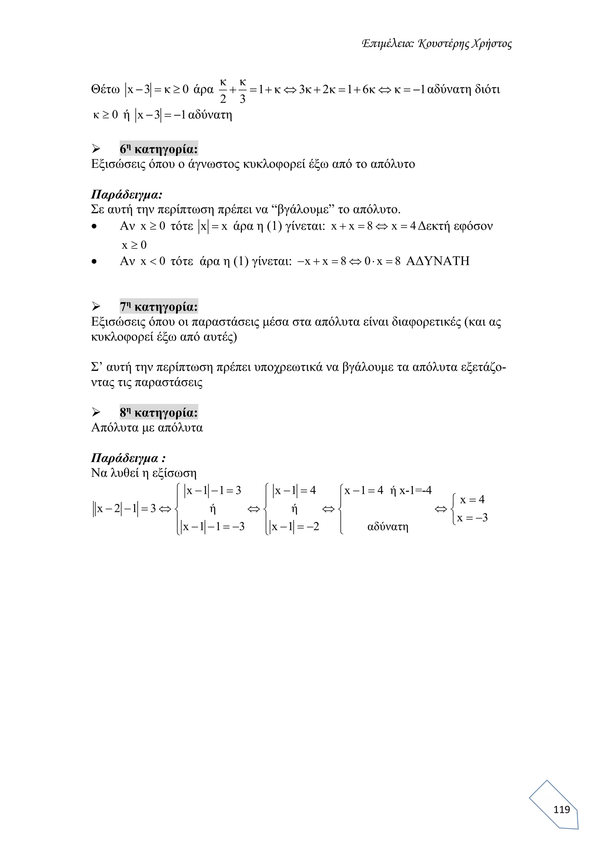 Επιμέλεια: Κουστέρης Χρήστος
119
Θέτω x 3 κ 0   άρα
κ κ
1 κ 3κ 2κ 1 6κ κ 1
2 3
          αδύνατη διότι
κ 0 ή x 3 1   αδύνατη
 6η
κατηγορία:
Εξισώσεις όπου ο άγνωστος κυκλοφορεί έξω από το απόλυτο
Παράδειγμα:
Σε αυτή την περίπτωση πρέπει να “βγάλουμε” το απόλυτο.
 Αν x 0 τότε x x άρα η (1) γίνεται: x x 8 x 4    Δεκτή εφόσον
x 0
 Αν x 0 τότε άρα η (1) γίνεται: x x 8 0 x 8      ΑΔΥΝΑΤΗ
 7η
κατηγορία:
Εξισώσεις όπου οι παραστάσεις μέσα στα απόλυτα είναι διαφορετικές (και ας
κυκλοφορεί έξω από αυτές)
Σ’ αυτή την περίπτωση πρέπει υποχρεωτικά να βγάλουμε τα απόλυτα εξετάζο-
ντας τις παραστάσεις
 8η
κατηγορία:
Απόλυτα με απόλυτα
Παράδειγμα :
Να λυθεί η εξίσωση
x 1 1 3 x 1 4 x 1 4 ή x-1=-4
x 4
x 2 1 3 ή ή
x 3
x 1 1 3 x 1 2 αδύνατη
        
  
         
           
 