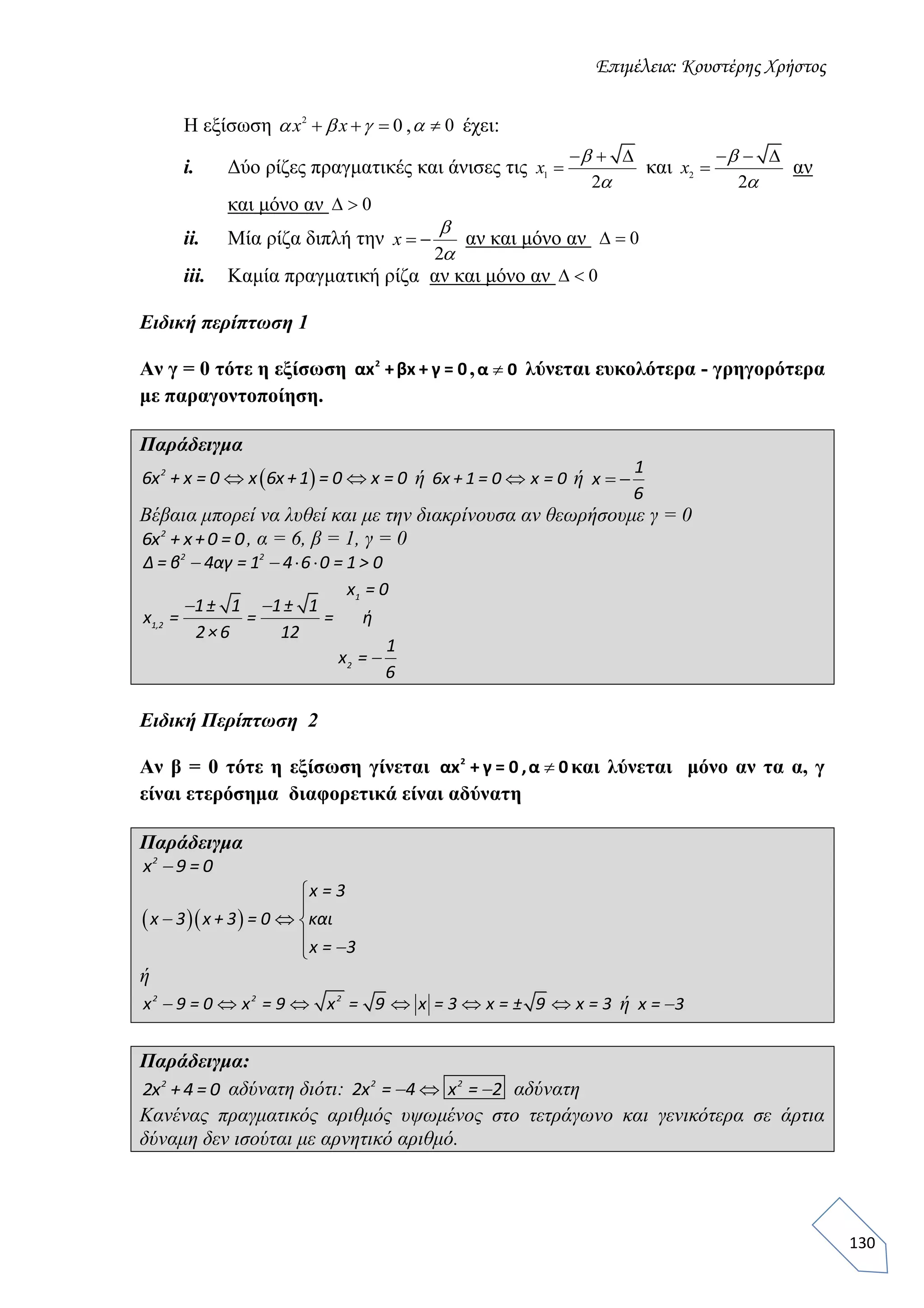 Επιμέλεια: Κουστέρης Χρήστος
130
Η εξίσωση 2
0  x x   , 0 έχει:
i. Δύο ρίζες πραγματικές και άνισες τις 1
2
  
x


και 2
2
  
x


αν
και μόνο αν 0 
ii. Μία ρίζα διπλή την
2
 x


αν και μόνο αν 0 
iii. Καμία πραγματική ρίζα αν και μόνο αν 0 
Ειδική περίπτωση 1
Αν γ = 0 τότε η εξίσωση 2
αx +βx + γ = 0, α 0 λύνεται ευκολότερα - γρηγορότερα
με παραγοντοποίηση.
Παράδειγμα
  2
6x + x = 0 x 6x +1 = 0 x = 0 ή 6x + 1 = 0 x = 0 ή  
1
x
6
Βέβαια μπορεί να λυθεί και με την διακρίνουσα αν θεωρήσουμε γ = 0
2
6x + x+0 = 0, α = 6, β = 1, γ = 0
  2 2
Δ = β 4αγ = 1 4 6 0 = 1 > 0
 

1
1,2
2
x = 0
1± 1 1± 1
x = = = ή
2×6 12
1
x =
6
Ειδική Περίπτωση 2
Αν β = 0 τότε η εξίσωση γίνεται 2
αx + γ = 0 ,α 0 και λύνεται μόνο αν τα α, γ
είναι ετερόσημα διαφορετικά είναι αδύνατη
Παράδειγμα
2
x 9 = 0
  


 




x = 3
x 3 x + 3 = 0 και
x = 3
ή
    2 2 2
x 9 = 0 x = 9 x = 9 x = 3 x = ± 9 x = 3 ή x = 3
Παράδειγμα:
2
2x +4 = 0 αδύνατη διότι:  2 2
2x = 4 x = 2 αδύνατη
Κανένας πραγματικός αριθμός υψωμένος στο τετράγωνο και γενικότερα σε άρτια
δύναμη δεν ισούται με αρνητικό αριθμό.
 
