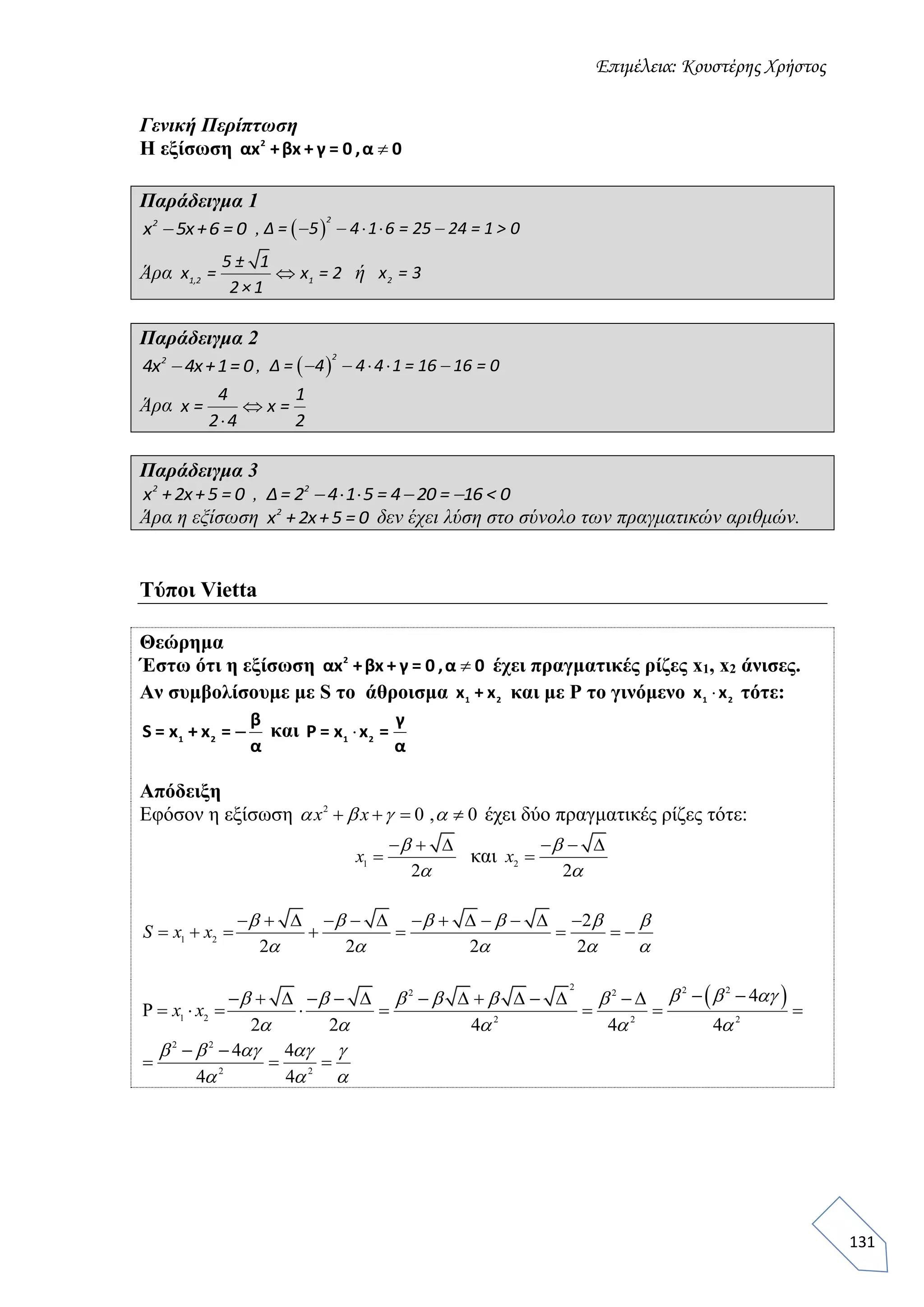 Επιμέλεια: Κουστέρης Χρήστος
131
Γενική Περίπτωση
Η εξίσωση 2
αx +βx + γ = 0 ,α 0
Παράδειγμα 1
2
x 5x+6 = 0 ,      
2
Δ = 5 4 1 6 = 25 24 = 1 > 0
Άρα 1,2 1
5 ± 1
x = x = 2
2× 1
ή 2
x = 3
Παράδειγμα 2
2
4x 4x+1= 0,      
2
Δ = 4 4 4 1 = 16 16 = 0
Άρα 

4 1
x = x =
2 4 2
Παράδειγμα 3
2
x +2x+5 = 0 ,    2
Δ= 2 4 1 5 = 4 20 = 16 < 0
Άρα η εξίσωση 2
x +2x+5 = 0 δεν έχει λύση στο σύνολο των πραγματικών αριθμών.
Τύποι Vietta
Θεώρημα
Έστω ότι η εξίσωση 2
αx +βx + γ = 0 ,α 0 έχει πραγματικές ρίζες x1, x2 άνισες.
Αν συμβολίσουμε με S το άθροισμα 1 2
x + x και με P το γινόμενο 1 2
x x τότε:
1 2
β
S = x + x =
α
 και 1 2
γ
Ρ = x x =
α
Απόδειξη
Εφόσον η εξίσωση 2
0 , 0   x x    έχει δύο πραγματικές ρίζες τότε:
1
2
  
x


και 2
2
  
x


1 2
2
2 2 2 2
            
       S x x
     
    
 2 2 22 2
1 2 2 2 2
2 2
2 2
4
2 2 4 4 4
4 4
4 4
              
        
 
  
x x
       
    
    
  
 