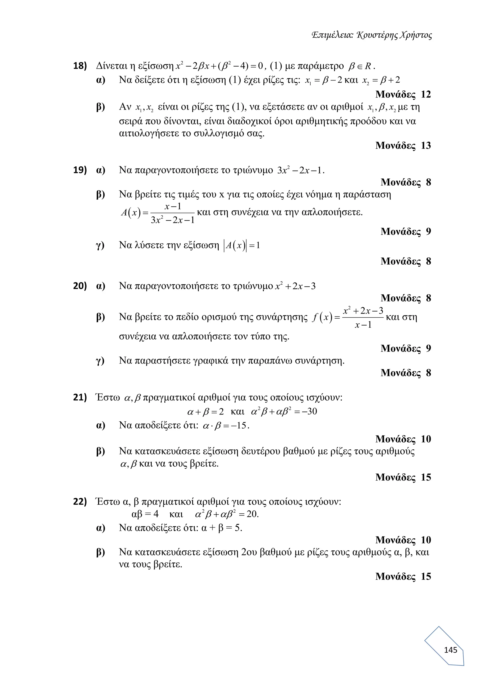 Επιμέλεια: Κουστέρης Χρήστος
145
18) Δίνεται η εξίσωση 2 2
2 ( 4) 0   x x  , (1) με παράμετρο R .
α) Να δείξετε ότι η εξίσωση (1) έχει ρίζες τις: 1
2 x  και 2
2 x 
Μονάδες 12
β) Αν 1 2
,x x είναι οι ρίζες της (1), να εξετάσετε αν οι αριθμοί 1 2
, ,x x με τη
σειρά που δίνονται, είναι διαδοχικοί όροι αριθμητικής προόδου και να
αιτιολογήσετε το συλλογισμό σας.
Μονάδες 13
19) α) Να παραγοντοποιήσετε το τριώνυμο 2
3 2 1 x x .
Μονάδες 8
β) Να βρείτε τις τιμές του x για τις οποίες έχει νόημα η παράσταση
  2
1
3 2 1


 
x
A x
x x
και στη συνέχεια να την απλοποιήσετε.
Μονάδες 9
γ) Να λύσετε την εξίσωση   1A x
Μονάδες 8
20) α) Να παραγοντοποιήσετε το τριώνυμο 2
2 3 x x
Μονάδες 8
β) Να βρείτε το πεδίο ορισμού της συνάρτησης  
2
2 3
1
 


x x
f x
x
και στη
συνέχεια να απλοποιήσετε τον τύπο της.
Μονάδες 9
γ) Να παραστήσετε γραφικά την παραπάνω συνάρτηση.
Μονάδες 8
21) Έστω ,  πραγματικοί αριθμοί για τους οποίους ισχύουν:
2   και 2 2
30    
α) Να αποδείξετε ότι: 15    .
Μονάδες 10
β) Να κατασκευάσετε εξίσωση δευτέρου βαθμού με ρίζες τους αριθμούς
,  και να τους βρείτε.
Μονάδες 15
22) Έστω α, β πραγματικοί αριθμοί για τους οποίους ισχύουν:
αβ = 4 και 2 2
20.   
α) Να αποδείξετε ότι: α + β = 5.
Μονάδες 10
β) Να κατασκευάσετε εξίσωση 2ου βαθμού με ρίζες τους αριθμούς α, β, και
να τους βρείτε.
Μονάδες 15
 
