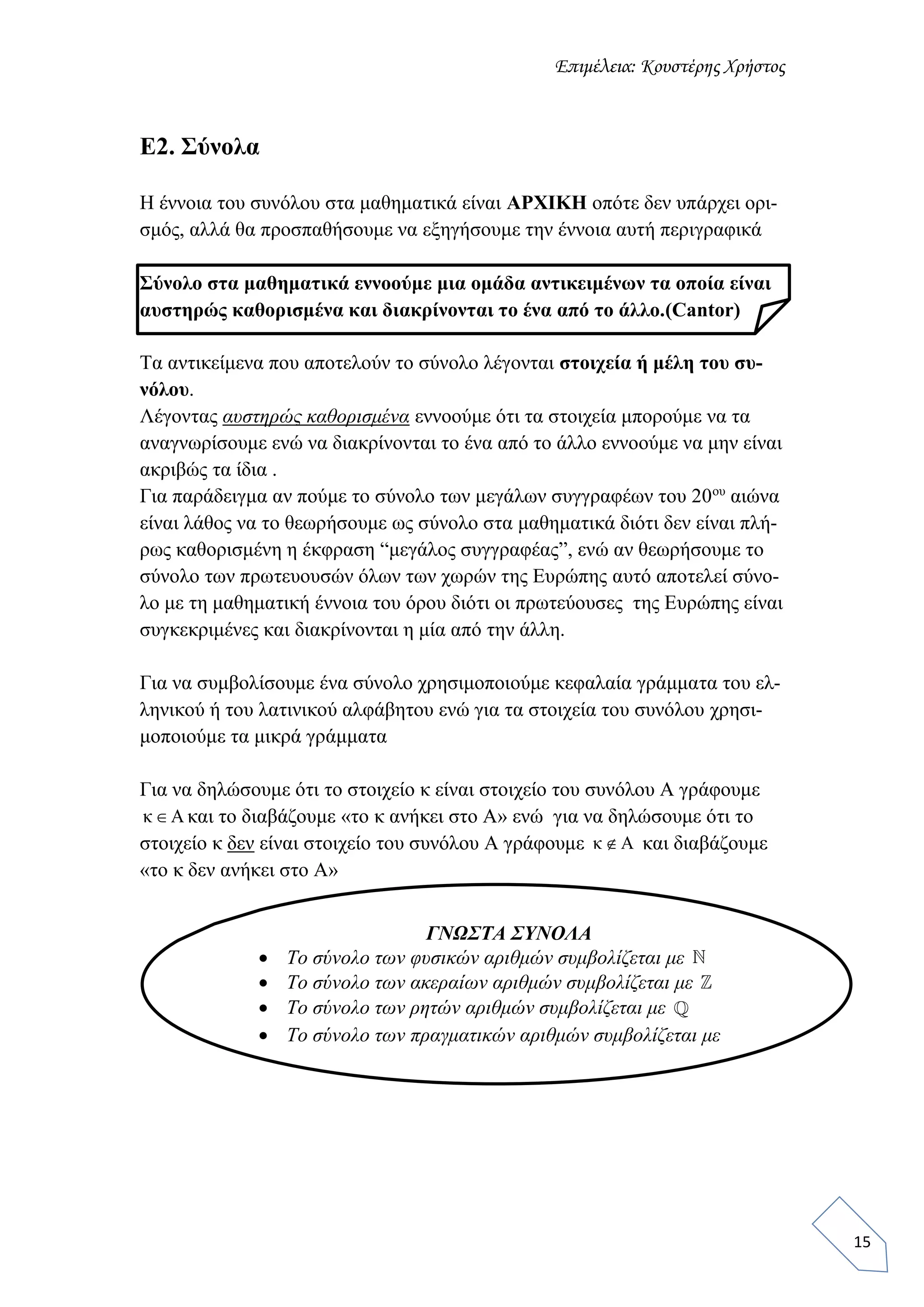 Επιμέλεια: Κουστέρης Χρήστος
15
Ε2. Σύνολα
Η έννοια του συνόλου στα μαθηματικά είναι ΑΡΧΙΚΗ οπότε δεν υπάρχει ορι-
σμός, αλλά θα προσπαθήσουμε να εξηγήσουμε την έννοια αυτή περιγραφικά
Σύνολο στα μαθηματικά εννοούμε μια ομάδα αντικειμένων τα οποία είναι
αυστηρώς καθορισμένα και διακρίνονται το ένα από το άλλο.(Cantor)
Τα αντικείμενα που αποτελούν το σύνολο λέγονται στοιχεία ή μέλη του συ-
νόλου.
Λέγοντας αυστηρώς καθορισμένα εννοούμε ότι τα στοιχεία μπορούμε να τα
αναγνωρίσουμε ενώ να διακρίνονται το ένα από το άλλο εννοούμε να μην είναι
ακριβώς τα ίδια .
Για παράδειγμα αν πούμε το σύνολο των μεγάλων συγγραφέων του 20ου
αιώνα
είναι λάθος να το θεωρήσουμε ως σύνολο στα μαθηματικά διότι δεν είναι πλή-
ρως καθορισμένη η έκφραση “μεγάλος συγγραφέας”, ενώ αν θεωρήσουμε το
σύνολο των πρωτευουσών όλων των χωρών της Ευρώπης αυτό αποτελεί σύνο-
λο με τη μαθηματική έννοια του όρου διότι οι πρωτεύουσες της Ευρώπης είναι
συγκεκριμένες και διακρίνονται η μία από την άλλη.
Για να συμβολίσουμε ένα σύνολο χρησιμοποιούμε κεφαλαία γράμματα του ελ-
ληνικού ή του λατινικού αλφάβητου ενώ για τα στοιχεία του συνόλου χρησι-
μοποιούμε τα μικρά γράμματα
Για να δηλώσουμε ότι το στοιχείο κ είναι στοιχείο του συνόλου Α γράφουμε
κ Α και το διαβάζουμε «το κ ανήκει στο Α» ενώ για να δηλώσουμε ότι το
στοιχείο κ δεν είναι στοιχείο του συνόλου Α γράφουμε κ Α και διαβάζουμε
«το κ δεν ανήκει στο Α»
ΓΝΩΣΤΑ ΣΥΝΟΛΑ
 Το σύνολο των φυσικών αριθμών συμβολίζεται με
 Το σύνολο των ακεραίων αριθμών συμβολίζεται με
 Το σύνολο των ρητών αριθμών συμβολίζεται με
 Το σύνολο των πραγματικών αριθμών συμβολίζεται με
 
