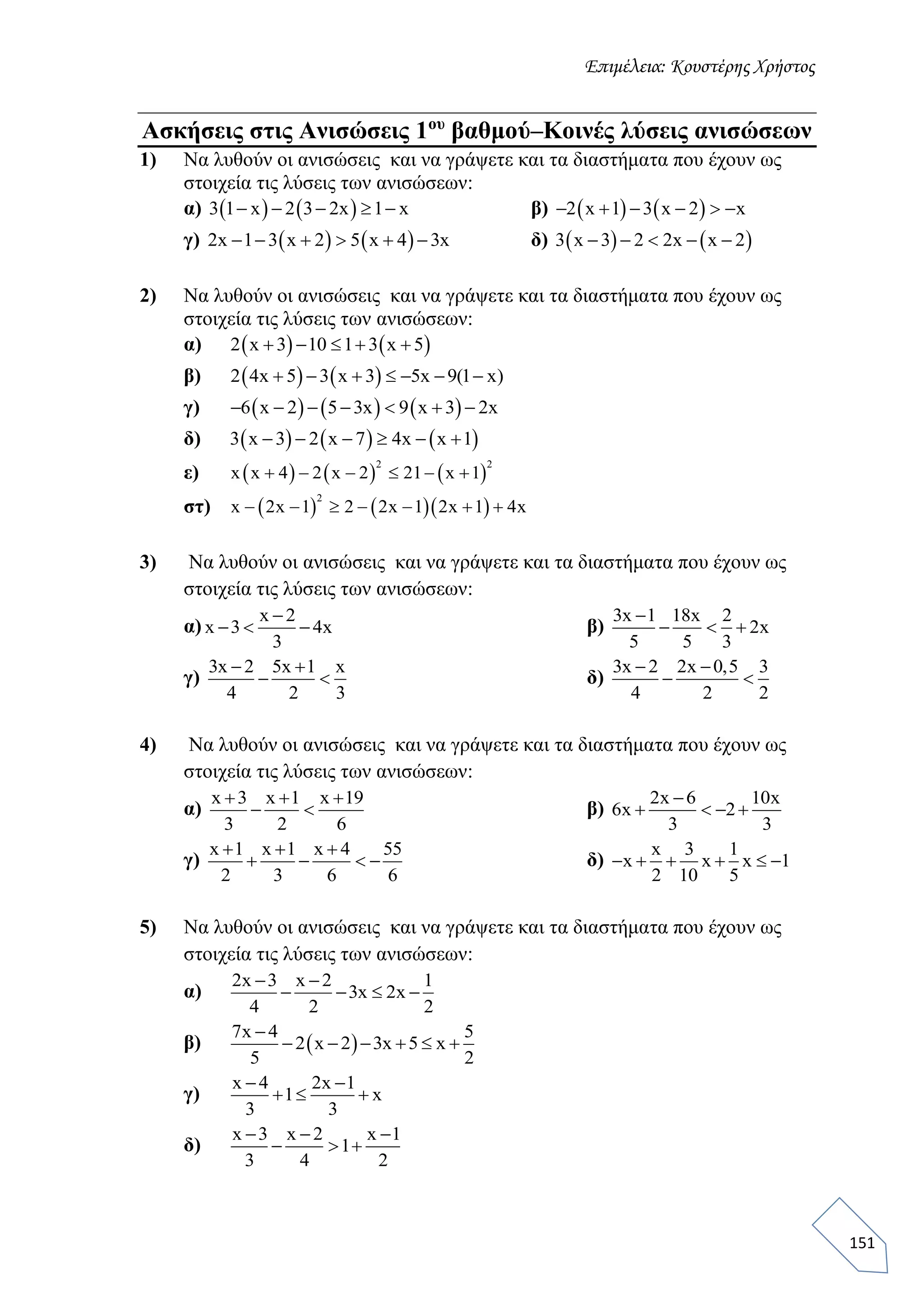 Επιμέλεια: Κουστέρης Χρήστος
151
Ασκήσεις στις Ανισώσεις 1ου
βαθμού–Κοινές λύσεις ανισώσεων
1) Να λυθούν οι ανισώσεις και να γράψετε και τα διαστήματα που έχουν ως
στοιχεία τις λύσεις των ανισώσεων:
α)    3 1 x 2 3 2x 1 x     β)    2 x 1 3 x 2 x     
γ)    2x 1 3 x 2 5 x 4 3x      δ)    3 x 3 2 2x x 2    
2) Να λυθούν οι ανισώσεις και να γράψετε και τα διαστήματα που έχουν ως
στοιχεία τις λύσεις των ανισώσεων:
α)    2 x 3 10 1 3 x 5    
β)    2 4x 5 3 x 3 5x 9(1 x)      
γ)      6 x 2 5 3x 9 x 3 2x      
δ)      3 x 3 2 x 7 4x x 1     
ε)      
2 2
x x 4 2 x 2 21 x 1     
στ)     
2
x 2x 1 2 2x 1 2x 1 4x      
3) Να λυθούν οι ανισώσεις και να γράψετε και τα διαστήματα που έχουν ως
στοιχεία τις λύσεις των ανισώσεων:
α)
x 2
x 3 4x
3

   β)
3x 1 18x 2
2x
5 5 3

  
γ)
3x 2 5x 1 x
4 2 3
 
  δ)
3x 2 2x 0,5 3
4 2 2
 
 
4) Να λυθούν οι ανισώσεις και να γράψετε και τα διαστήματα που έχουν ως
στοιχεία τις λύσεις των ανισώσεων:
α)
x 3 x 1 x 19
3 2 6
  
  β)
2x 6 10x
6x 2
3 3

   
γ)
x 1 x 1 x 4 55
2 3 6 6
  
    δ)
x 3 1
x x x 1
2 10 5
     
5) Να λυθούν οι ανισώσεις και να γράψετε και τα διαστήματα που έχουν ως
στοιχεία τις λύσεις των ανισώσεων:
α)
2x 3 x 2 1
3x 2x
4 2 2
 
   
β)  
7x 4 5
2 x 2 3x 5 x
5 2

     
γ)
x 4 2x 1
1 x
3 3
 
  
δ)
x 3 x 2 x 1
1
3 4 2
  
  
 