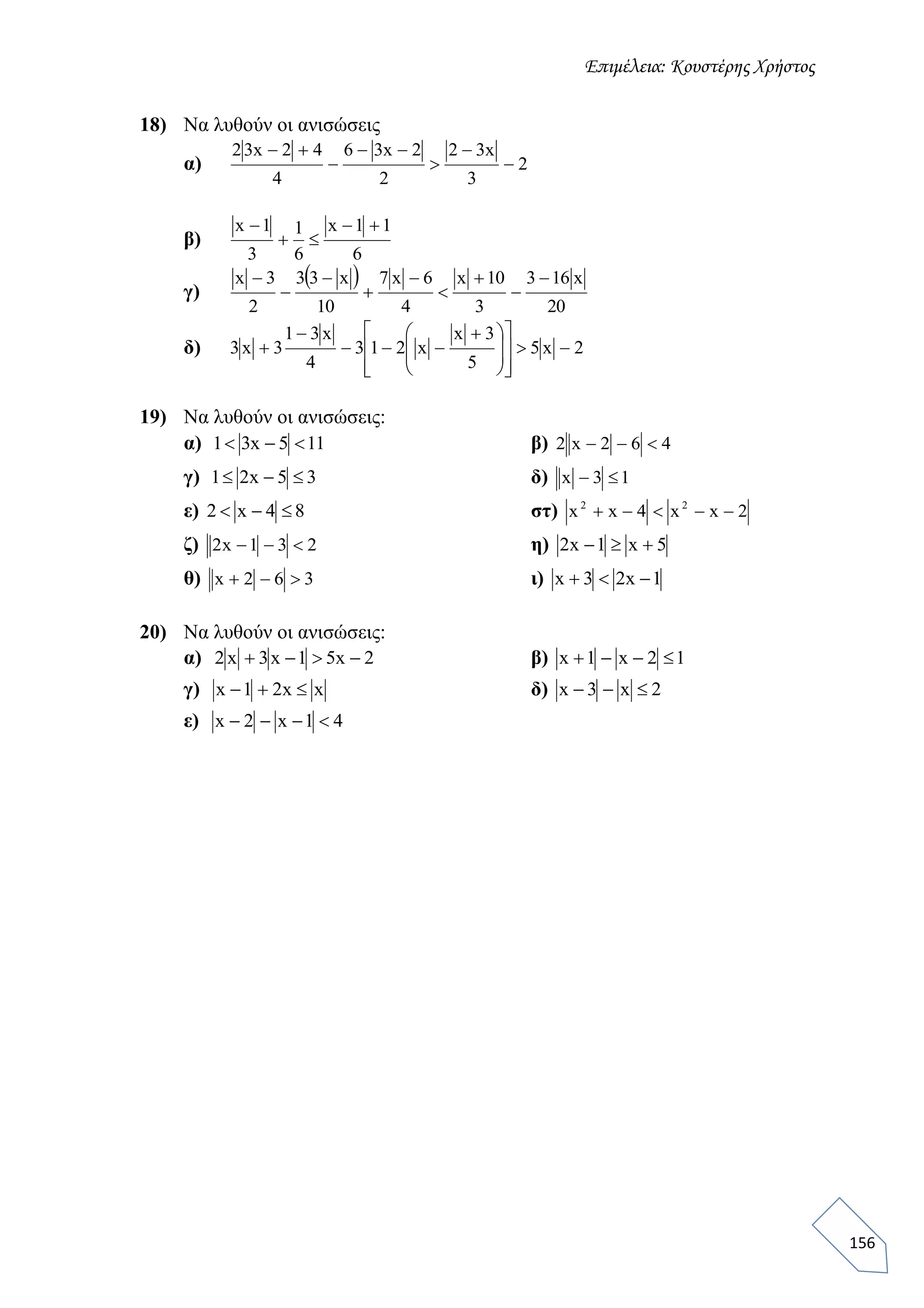 Επιμέλεια: Κουστέρης Χρήστος
156
18) Να λυθούν οι ανισώσεις
α) 2
3
x32
2
2x36
4
42x32






β)
6
11x
6
1
3
1x 


γ)
 
20
x163
3
10x
4
6x7
10
x33
2
3x 








δ) 2x5
5
3x
x213
4
x31
3x3 















 



19) Να λυθούν οι ανισώσεις:
α) 115x31  β) 462x2 
γ) 35x21  δ) 13x 
ε) 84x2  στ) 2xx4xx 22

ζ) 231x2  η) 5x1x2 
θ) 362x  ι) 1x23x 
20) Να λυθούν οι ανισώσεις:
α) 2x51x3x2  β) 12x1x 
γ) xx21x  δ) 2x3x 
ε) 41x2x 
 