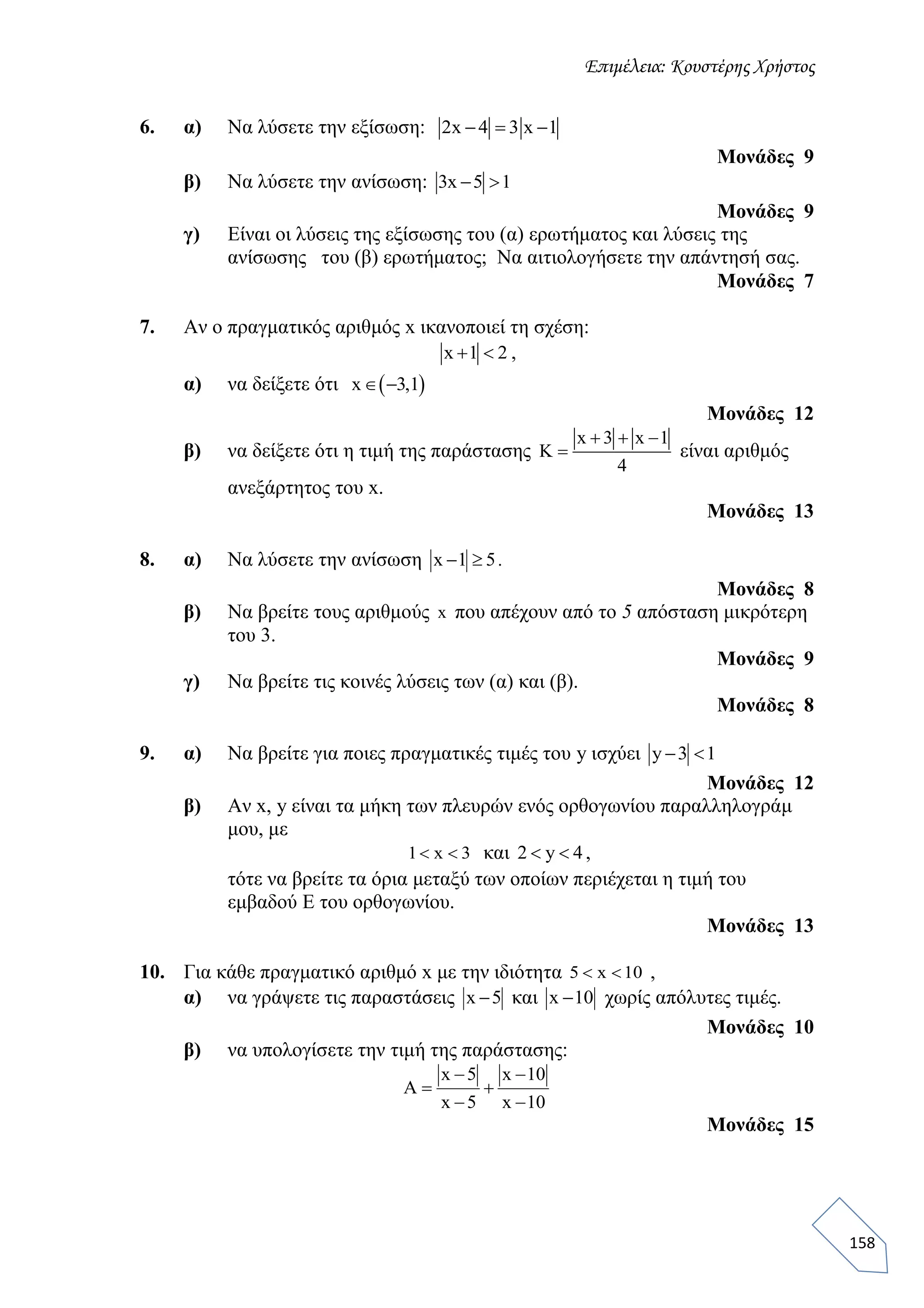 Επιμέλεια: Κουστέρης Χρήστος
158
6. α) Να λύσετε την εξίσωση: 2x 4 3 x 1  
Μονάδες 9
β) Να λύσετε την ανίσωση: 3x 5 1 
Μονάδες 9
γ) Είναι οι λύσεις της εξίσωσης του (α) ερωτήματος και λύσεις της
ανίσωσης του (β) ερωτήματος; Να αιτιολογήσετε την απάντησή σας.
Μονάδες 7
7. Αν ο πραγματικός αριθμός x ικανοποιεί τη σχέση:
x 1 2  ,
α) να δείξετε ότι  x 3,1 
Μονάδες 12
β) να δείξετε ότι η τιμή της παράστασης
x 3 x 1
K
4
  
 είναι αριθμός
ανεξάρτητος του x.
Μονάδες 13
8. α) Να λύσετε την ανίσωση x 1 5  .
Μονάδες 8
β) Να βρείτε τους αριθμούς x που απέχουν από το 5 απόσταση μικρότερη
του 3.
Μονάδες 9
γ) Να βρείτε τις κοινές λύσεις των (α) και (β).
Μονάδες 8
9. α) Να βρείτε για ποιες πραγματικές τιμές του y ισχύει y 3 1 
Μονάδες 12
β) Αν x, y είναι τα μήκη των πλευρών ενός ορθογωνίου παραλληλογράμ
μου, με
1 x 3  και 2 y 4  ,
τότε να βρείτε τα όρια μεταξύ των οποίων περιέχεται η τιμή του
εμβαδού Ε του ορθογωνίου.
Μονάδες 13
10. Για κάθε πραγματικό αριθμό x με την ιδιότητα 5 x 10  ,
α) να γράψετε τις παραστάσεις x 5 και x 10 χωρίς απόλυτες τιμές.
Μονάδες 10
β) να υπολογίσετε την τιμή της παράστασης:
x 5 x 10
A
x 5 x 10
 
 
 
Μονάδες 15
 
