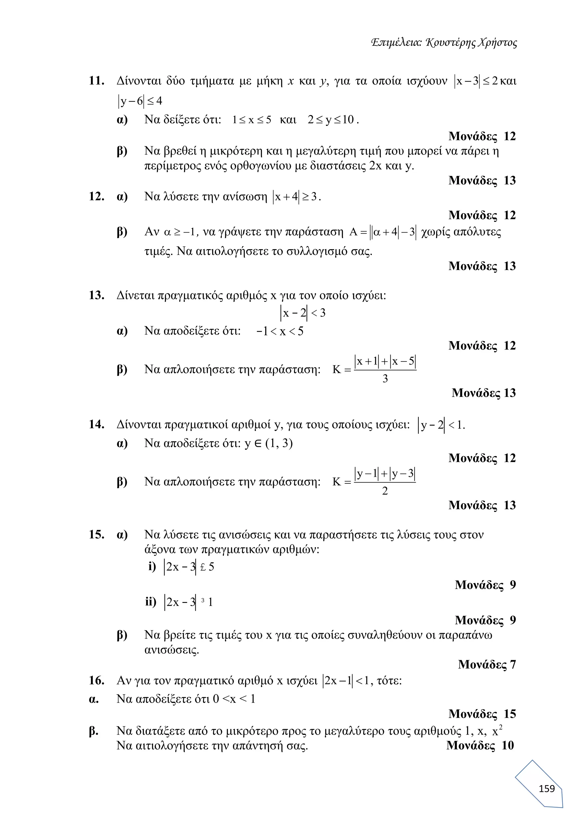 Επιμέλεια: Κουστέρης Χρήστος
159
11. Δίνονται δύο τμήματα με μήκη x και y, για τα οποία ισχύουν x 3 2  και
y 6 4 
α) Να δείξετε ότι: 1 x 5  και 2 y 10  .
Μονάδες 12
β) Να βρεθεί η μικρότερη και η μεγαλύτερη τιμή που μπορεί να πάρει η
περίμετρος ενός ορθογωνίου με διαστάσεις 2x και y.
Mονάδες 13
12. α) Να λύσετε την ανίσωση x 4 3  .
Μονάδες 12
β) Αν 1 α , να γράψετε την παράσταση 4 3   α χωρίς απόλυτες
τιμές. Να αιτιολογήσετε το συλλογισμό σας.
Μονάδες 13
13. Δίνεται πραγματικός αριθμός x για τον οποίο ισχύει:
x - 2 < 3
α) Να αποδείξετε ότι: -1< x <5
Μονάδες 12
β) Να απλοποιήσετε την παράσταση:
x 1 x 5
3
  
 
Μονάδες 13
14. Δίνονται πραγματικοί αριθμοί y, για τους οποίους ισχύει: y- 2 <1.
α) Να αποδείξετε ότι: y ∈ (1, 3)
Μονάδες 12
β) Να απλοποιήσετε την παράσταση:
y 1 y 3
2
  
 
Μονάδες 13
15. α) Να λύσετε τις ανισώσεις και να παραστήσετε τις λύσεις τους στον
άξονα των πραγματικών αριθμών:
i) 2x - 3 £ 5
Μονάδες 9
ii) 2x - 3 ³1
Μονάδες 9
β) Να βρείτε τις τιμές του x για τις οποίες συναληθεύουν οι παραπάνω
ανισώσεις.
Μονάδες 7
16. Αν για τον πραγματικό αριθμό x ισχύει 2x 1 1  , τότε:
α. Να αποδείξετε ότι 0 <x < 1
Μονάδες 15
β. Να διατάξετε από το μικρότερο προς το μεγαλύτερο τους αριθμούς 1, x, x2
Να αιτιολογήσετε την απάντησή σας. Μονάδες 10
 