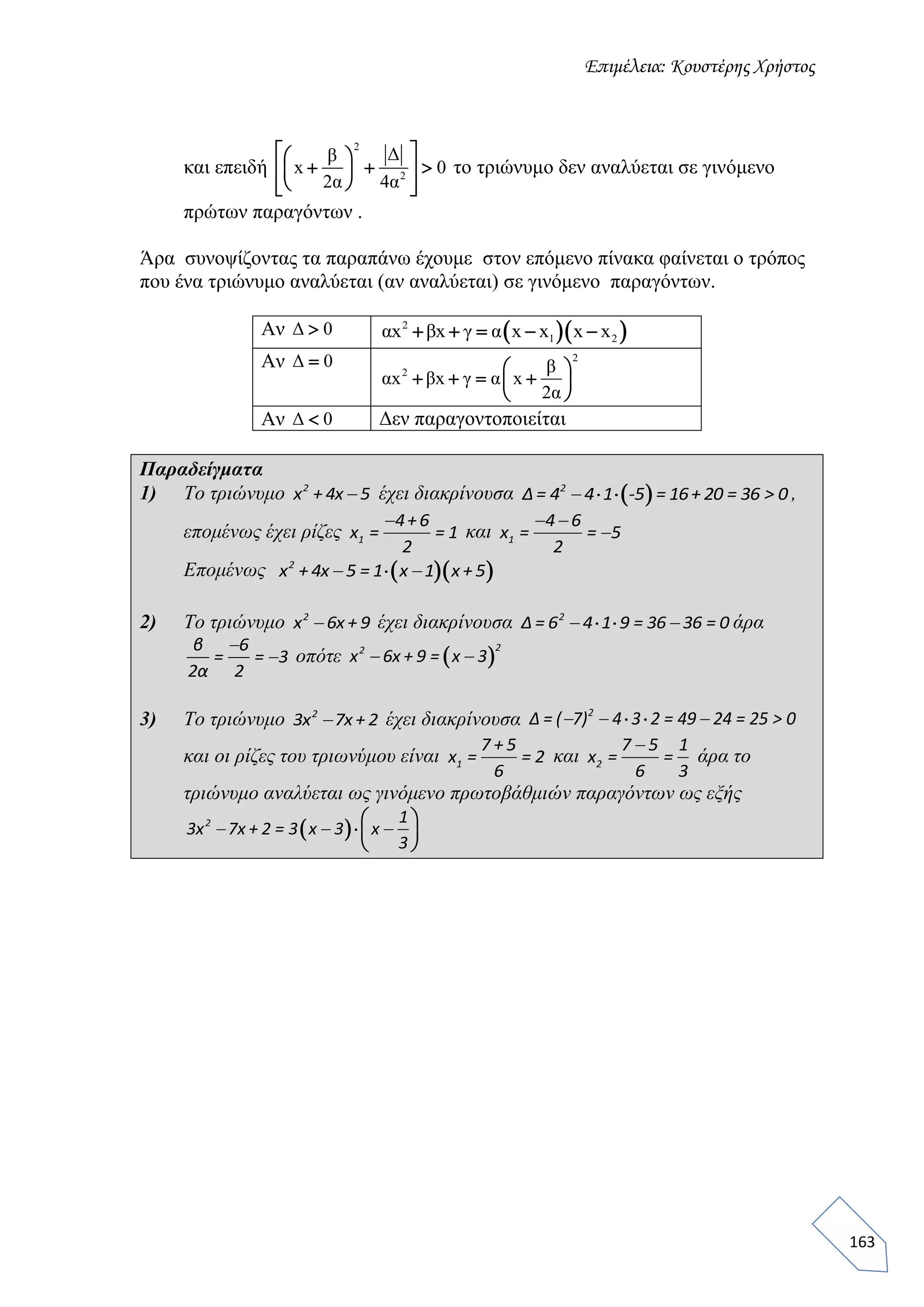 Επιμέλεια: Κουστέρης Χρήστος
163
και επειδή
2
2
Δβ
x 0
2α 4α
  
    
   
το τριώνυμο δεν αναλύεται σε γινόμενο
πρώτων παραγόντων .
Άρα συνοψίζοντας τα παραπάνω έχουμε στον επόμενο πίνακα φαίνεται ο τρόπος
που ένα τριώνυμο αναλύεται (αν αναλύεται) σε γινόμενο παραγόντων.
Αν Δ 0   2
1 2αx βx γ α x x x x    
Αν Δ 0 2
2 β
αx βx γ α x
2α
 
    
 
Αν Δ 0 Δεν παραγοντοποιείται
Παραδείγματα
1) Το τριώνυμο 2
x + 4x 5 έχει διακρίνουσα   2
Δ= 4 4 1 -5 = 16+ 20 = 36 > 0 ,
επομένως έχει ρίζες 1
4+6
x = = 1
2

και 1
4 6
x = = 5
2
 

Επομένως   2
x + 4x 5 = 1 x 1 x+ 5 
2) Το τριώνυμο 2
x 6x + 9 έχει διακρίνουσα  2
Δ = 6 4 1 9 = 36 36 = 0  άρα
β 6
= = 3
2α 2

 οπότε  
22
x 6x + 9 = x 3 
3) To τριώνυμο 2
3x 7x + 2 έχει διακρίνουσα  2
Δ = ( 7) 4 3 2 = 49 24 = 25 > 0  
και οι ρίζες του τριωνύμου είναι 1
7 + 5
x = = 2
6
και 2
7 5 1
x = =
6 3

άρα το
τριώνυμο αναλύεται ως γινόμενο πρωτοβάθμιών παραγόντων ως εξής
   
 
 
2 1
3x 7x + 2 = 3 x 3 x
3
  
 