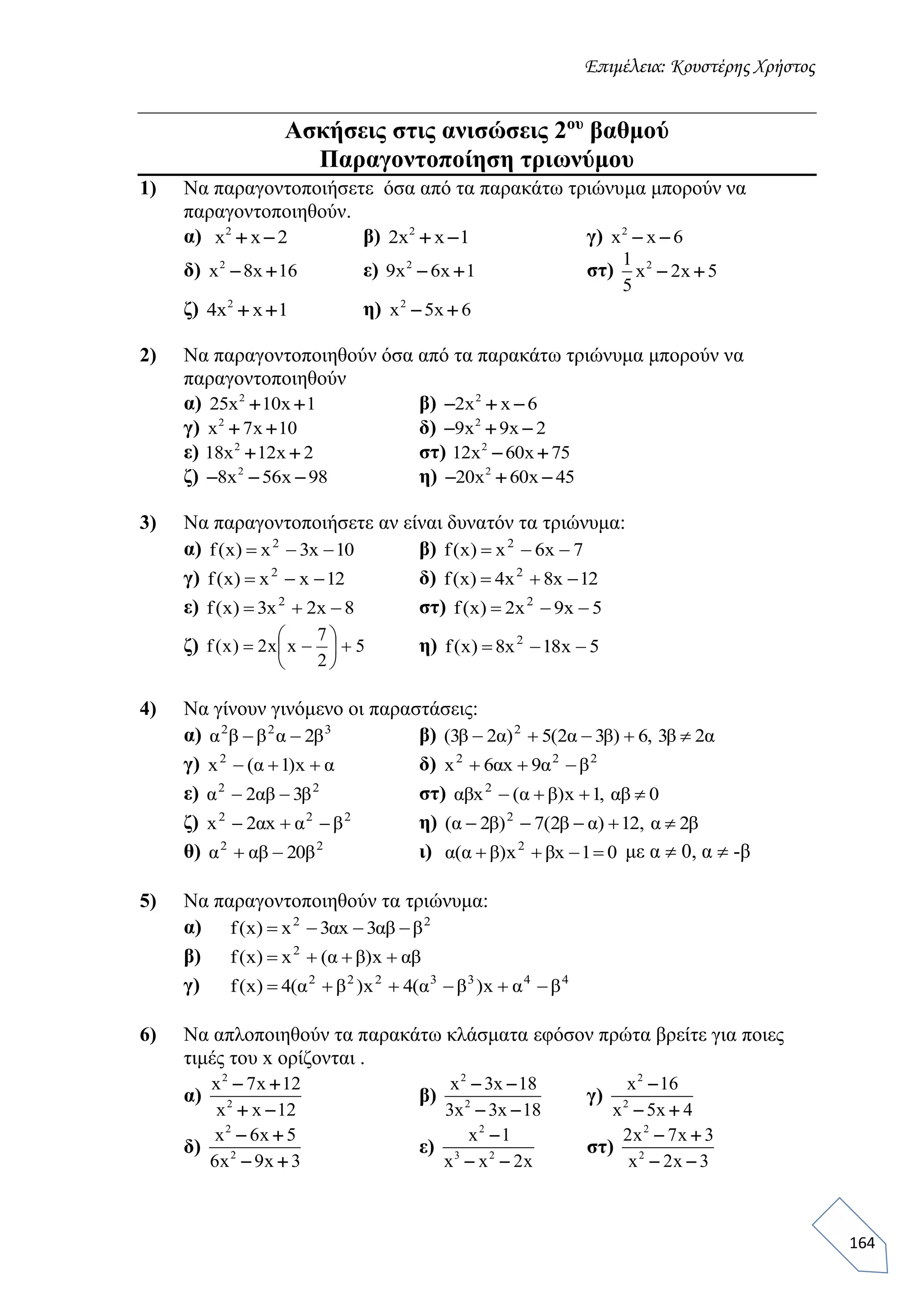 Επιμέλεια: Κουστέρης Χρήστος
164
Ασκήσεις στις ανισώσεις 2ου
βαθμού
Παραγοντοποίηση τριωνύμου
1) Να παραγοντοποιήσετε όσα από τα παρακάτω τριώνυμα μπορούν να
παραγοντοποιηθούν.
α) 2
x x 2  β) 2
2x x 1  γ) 2
x x 6 
δ) 2
x 8x 16  ε) 2
9x 6x 1  στ) 21
x 2x 5
5
 
ζ) 2
4x x 1  η) 2
x 5x 6 
2) Να παραγοντοποιηθούν όσα από τα παρακάτω τριώνυμα μπορούν να
παραγοντοποιηθούν
α) 2
25x 10x 1  β) 2
2x x 6  
γ) 2
x 7x 10  δ) 2
9x 9x 2  
ε) 2
18x 12x 2  στ) 2
12x 60x 75 
ζ) 2
8x 56x 98   η) 2
20x 60x 45  
3) Να παραγοντοποιήσετε αν είναι δυνατόν τα τριώνυμα:
α) 10x3x)x(f 2
 β) 7x6x)x(f 2

γ) 12xx)x(f 2
 δ) 12x8x4)x(f 2

ε) 8x2x3)x(f 2
 στ) 5x9x2)x(f 2

ζ) 5
2
7
xx2)x(f 





 η) 5x18x8)x(f 2

4) Να γίνουν γινόμενο οι παραστάσεις:
α) 322
β2αββα  β) α2β3,6)β3α2(5)α2β3( 2

γ) αx)1α(x2
 δ) 222
βα9xα6x 
ε) 22
β3αβ2α  στ) 0αβ,1x)βα(xαβ 2

ζ) 222
βαxα2x  η) β2α,12)αβ2(7)β2α( 2

θ) 22
β20αβα  ι) 01xβx)βα(α 2
 με α  0, α  -β
5) Να παραγοντοποιηθούν τα τριώνυμα:
α) 22
βαβ3xα3x)x(f 
β) αβx)βα(x)x(f 2

γ) 4433222
βαx)βα(4x)βα(4)x(f 
6) Να απλοποιηθούν τα παρακάτω κλάσματα εφόσον πρώτα βρείτε για ποιες
τιμές του x ορίζονται .
α)
2
2
x 7x 12
x x 12
 
 
β)
2
2
x 3x 18
3x 3x 18
 
 
γ)
2
2
x 16
x 5x 4

 
δ)
2
2
x 6x 5
6x 9x 3
 
 
ε)
2
3 2
x 1
x x 2x

 
στ)
2
2
2x 7x 3
x 2x 3
 
 
 