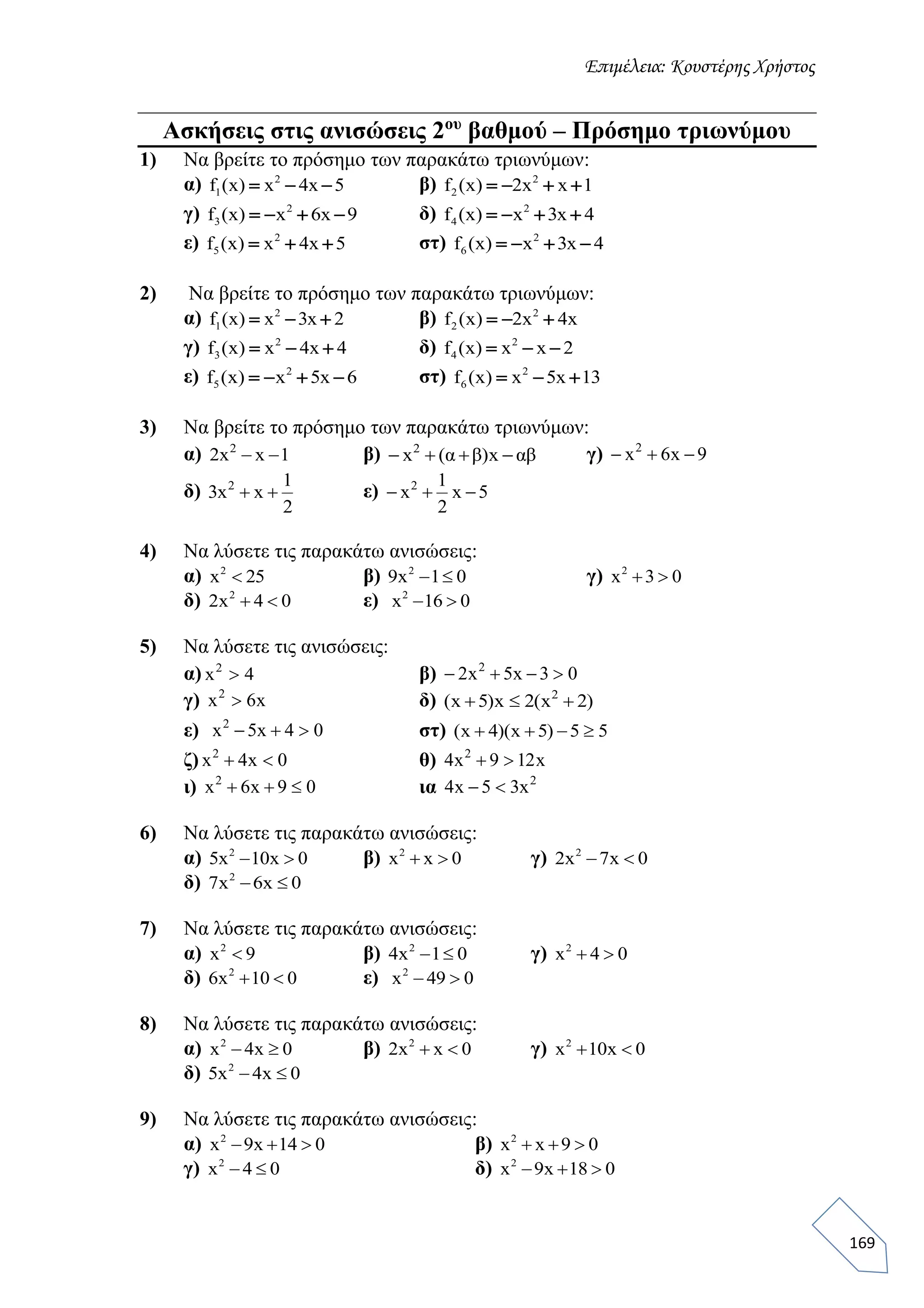 Επιμέλεια: Κουστέρης Χρήστος
169
Ασκήσεις στις ανισώσεις 2ου
βαθμού – Πρόσημο τριωνύμου
1) Να βρείτε το πρόσημο των παρακάτω τριωνύμων:
α) 2
1f (x) x 4x 5   β) 2
2f (x) 2x x 1   
γ) 2
3f (x) x 6x 9    δ) 2
4f (x) x 3x 4   
ε) 2
5f (x) x 4x 5   στ) 2
6f (x) x 3x 4   
2) Να βρείτε το πρόσημο των παρακάτω τριωνύμων:
α) 2
1f (x) x 3x 2   β) 2
2f (x) 2x 4x  
γ) 2
3f (x) x 4x 4   δ) 2
4f (x) x x 2  
ε) 2
5f (x) x 5x 6    στ) 2
6f (x) x 5x 13  
3) Να βρείτε το πρόσημο των παρακάτω τριωνύμων:
α) 1xx2 2
 β) αβx)βα(x2
 γ) 9x6x2

δ)
2
1
xx3 2
 ε) 5x
2
1
x2

4) Να λύσετε τις παρακάτω ανισώσεις:
α) 2
x 25 β) 2
9x 1 0  γ) 2
x 3 0 
δ) 2
2x 4 0  ε) 2
x 16 0 
5) Να λύσετε τις ανισώσεις:
α) 4x2
 β) 03x5x2 2

γ) x6x2
 δ) )2x(2x)5x( 2

ε) 04x5x2
 στ) 55)5x)(4x( 
ζ) 0x4x2
 θ) x129x4 2

ι) 09x6x2
 ια 2
x35x4 
6) Να λύσετε τις παρακάτω ανισώσεις:
α) 2
5x 10x 0  β) 2
x x 0  γ) 2
2x 7x 0 
δ) 2
7x 6x 0 
7) Να λύσετε τις παρακάτω ανισώσεις:
α) 2
x 9 β) 2
4x 1 0  γ) 2
x 4 0 
δ) 2
6x 10 0  ε) 2
x 49 0 
8) Να λύσετε τις παρακάτω ανισώσεις:
α) 2
x 4x 0  β) 2
2x x 0  γ) 2
x 10x 0 
δ) 2
5x 4x 0 
9) Να λύσετε τις παρακάτω ανισώσεις:
α) 2
x 9x 14 0   β) 2
x x 9 0  
γ) 2
x 4 0  δ) 2
x 9x 18 0  
 