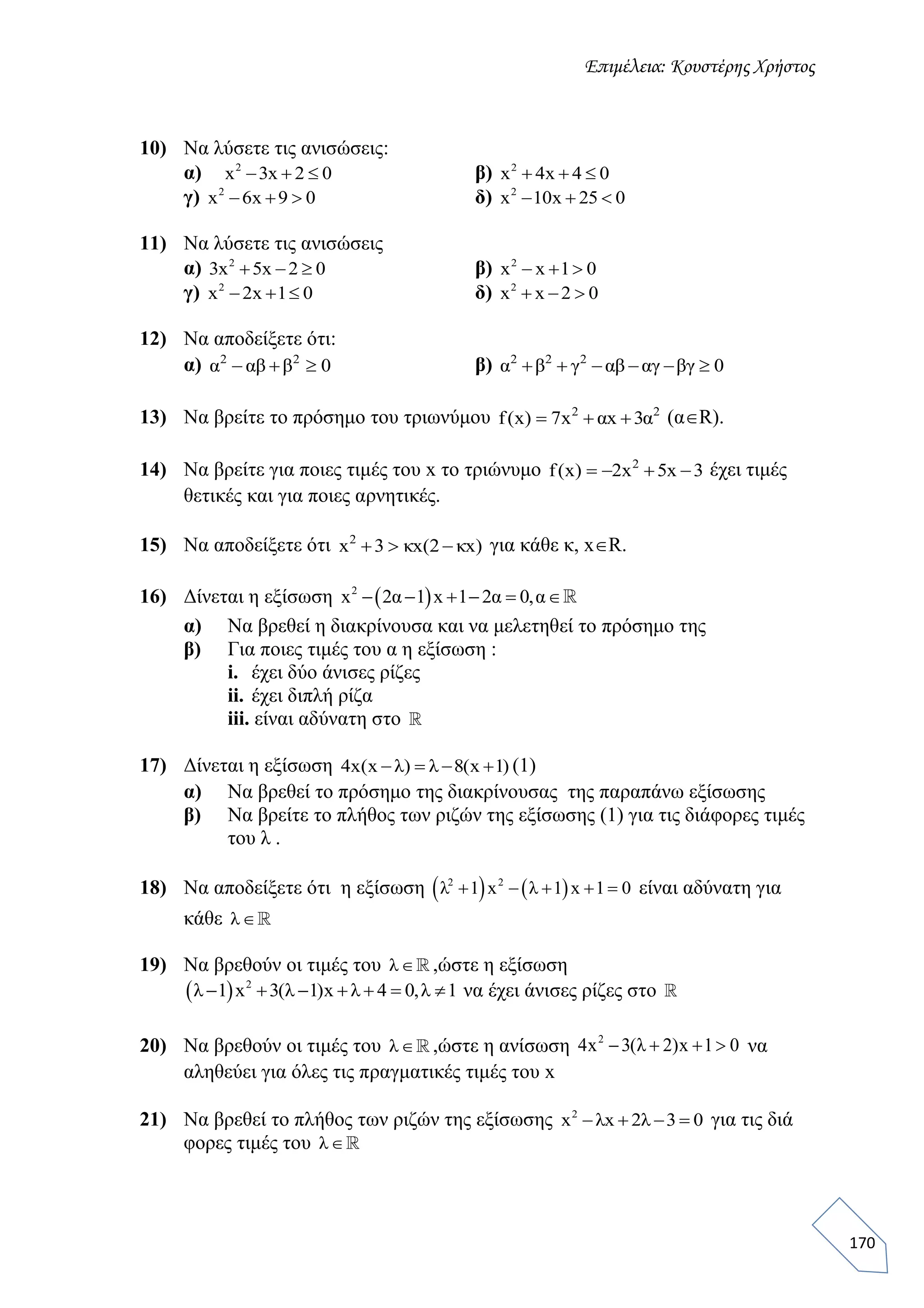 Επιμέλεια: Κουστέρης Χρήστος
170
10) Να λύσετε τις ανισώσεις:
α) 2
x 3x 2 0   β) 2
x 4x 4 0  
γ) 2
x 6x 9 0   δ) 2
x 10x 25 0  
11) Να λύσετε τις ανισώσεις
α) 2
3x 5x 2 0   β) 2
x x 1 0  
γ) 2
x 2x 1 0   δ) 2
x x 2 0  
12) Να αποδείξετε ότι:
α) 0βαβα 22
 β) 0βγαγαβγβα 222

13) Να βρείτε το πρόσημο του τριωνύμου 22
α3xαx7)x(f  (αR).
14) Να βρείτε για ποιες τιμές του x το τριώνυμο 3x5x2)x(f 2
 έχει τιμές
θετικές και για ποιες αρνητικές.
15) Να αποδείξετε ότι )xκ2(xκ3x2
 για κάθε κ, xR.
16) Δίνεται η εξίσωση  2
x 2α 1 x 1 2α 0,α     
α) Να βρεθεί η διακρίνουσα και να μελετηθεί το πρόσημο της
β) Για ποιες τιμές του α η εξίσωση :
i. έχει δύο άνισες ρίζες
ii. έχει διπλή ρίζα
iii. είναι αδύνατη στο
17) Δίνεται η εξίσωση 4x(x λ) λ 8(x 1)    (1)
α) Να βρεθεί το πρόσημο της διακρίνουσας της παραπάνω εξίσωσης
β) Να βρείτε το πλήθος των ριζών της εξίσωσης (1) για τις διάφορες τιμές
του λ .
18) Να αποδείξετε ότι η εξίσωση    2 2
λ 1 x λ 1 x 1 0     είναι αδύνατη για
κάθε λ
19) Να βρεθούν οι τιμές του λ ,ώστε η εξίσωση
  2
λ 1 x 3(λ 1)x λ 4 0,λ 1       να έχει άνισες ρίζες στο
20) Να βρεθούν οι τιμές του λ ,ώστε η ανίσωση 2
4x 3(λ 2)x 1 0    να
αληθεύει για όλες τις πραγματικές τιμές του x
21) Να βρεθεί το πλήθος των ριζών της εξίσωσης 2
x λx 2λ 3 0    για τις διά
φορες τιμές του λ
 